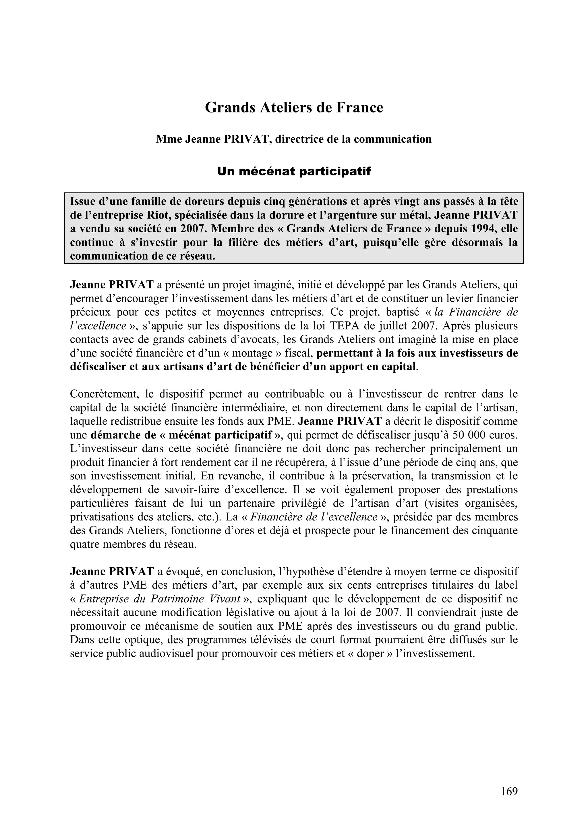 169
Grands Ateliers de France
Mme Jeanne PRIVAT, directrice de la communication
Un mécénat participatif
Issue d’une famille de doreurs depuis cinq générations et après vingt ans passés à la tête
de l’entreprise Riot, spécialisée dans la dorure et l’argenture sur métal, Jeanne PRIVAT
a vendu sa société en 2007. Membre des « Grands Ateliers de France » depuis 1994, elle
continue à s’investir pour la filière des métiers d’art, puisqu’elle gère désormais la
communication de ce réseau.
Jeanne PRIVAT a présenté un projet imaginé, initié et développé par les Grands Ateliers, qui
permet d’encourager l’investissement dans les métiers d’art et de constituer un levier financier
précieux pour ces petites et moyennes entreprises. Ce projet, baptisé « la Financière de
l’excellence », s’appuie sur les dispositions de la loi TEPA de juillet 2007. Après plusieurs
contacts avec de grands cabinets d’avocats, les Grands Ateliers ont imaginé la mise en place
d’une société financière et d’un « montage » fiscal, permettant à la fois aux investisseurs de
défiscaliser et aux artisans d’art de bénéficier d’un apport en capital.
Concrètement, le dispositif permet au contribuable ou à l’investisseur de rentrer dans le
capital de la société financière intermédiaire, et non directement dans le capital de l’artisan,
laquelle redistribue ensuite les fonds aux PME. Jeanne PRIVAT a décrit le dispositif comme
une démarche de « mécénat participatif », qui permet de défiscaliser jusqu’à 50 000 euros.
L’investisseur dans cette société financière ne doit donc pas rechercher principalement un
produit financier à fort rendement car il ne récupèrera, à l’issue d’une période de cinq ans, que
son investissement initial. En revanche, il contribue à la préservation, la transmission et le
développement de savoir-faire d’excellence. Il se voit également proposer des prestations
particulières faisant de lui un partenaire privilégié de l’artisan d’art (visites organisées,
privatisations des ateliers, etc.). La « Financière de l’excellence », présidée par des membres
des Grands Ateliers, fonctionne d’ores et déjà et prospecte pour le financement des cinquante
quatre membres du réseau.
Jeanne PRIVAT a évoqué, en conclusion, l’hypothèse d’étendre à moyen terme ce dispositif
à d’autres PME des métiers d’art, par exemple aux six cents entreprises titulaires du label
« Entreprise du Patrimoine Vivant », expliquant que le développement de ce dispositif ne
nécessitait aucune modification législative ou ajout à la loi de 2007. Il conviendrait juste de
promouvoir ce mécanisme de soutien aux PME après des investisseurs ou du grand public.
Dans cette optique, des programmes télévisés de court format pourraient être diffusés sur le
service public audiovisuel pour promouvoir ces métiers et « doper » l’investissement.
 