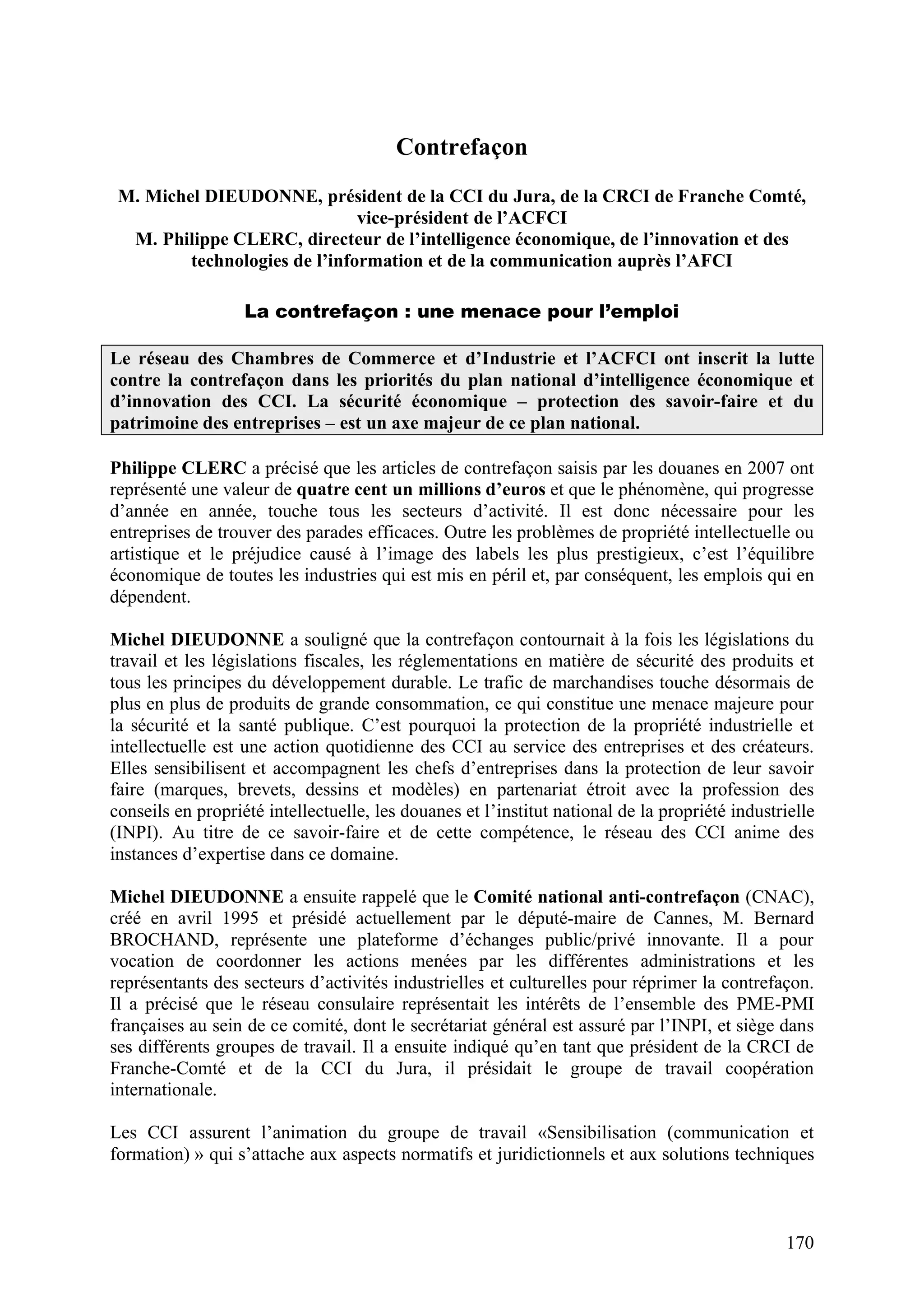 170
Contrefaçon
M. Michel DIEUDONNE, président de la CCI du Jura, de la CRCI de Franche Comté,
vice-président de l’ACFCI
M. Philippe CLERC, directeur de l’intelligence économique, de l’innovation et des
technologies de l’information et de la communication auprès l’AFCI
La contrefaçon : une menace pour l’emploi
Le réseau des Chambres de Commerce et d’Industrie et l’ACFCI ont inscrit la lutte
contre la contrefaçon dans les priorités du plan national d’intelligence économique et
d’innovation des CCI. La sécurité économique – protection des savoir-faire et du
patrimoine des entreprises – est un axe majeur de ce plan national.
Philippe CLERC a précisé que les articles de contrefaçon saisis par les douanes en 2007 ont
représenté une valeur de quatre cent un millions d’euros et que le phénomène, qui progresse
d’année en année, touche tous les secteurs d’activité. Il est donc nécessaire pour les
entreprises de trouver des parades efficaces. Outre les problèmes de propriété intellectuelle ou
artistique et le préjudice causé à l’image des labels les plus prestigieux, c’est l’équilibre
économique de toutes les industries qui est mis en péril et, par conséquent, les emplois qui en
dépendent.
Michel DIEUDONNE a souligné que la contrefaçon contournait à la fois les législations du
travail et les législations fiscales, les réglementations en matière de sécurité des produits et
tous les principes du développement durable. Le trafic de marchandises touche désormais de
plus en plus de produits de grande consommation, ce qui constitue une menace majeure pour
la sécurité et la santé publique. C’est pourquoi la protection de la propriété industrielle et
intellectuelle est une action quotidienne des CCI au service des entreprises et des créateurs.
Elles sensibilisent et accompagnent les chefs d’entreprises dans la protection de leur savoir
faire (marques, brevets, dessins et modèles) en partenariat étroit avec la profession des
conseils en propriété intellectuelle, les douanes et l’institut national de la propriété industrielle
(INPI). Au titre de ce savoir-faire et de cette compétence, le réseau des CCI anime des
instances d’expertise dans ce domaine.
Michel DIEUDONNE a ensuite rappelé que le Comité national anti-contrefaçon (CNAC),
créé en avril 1995 et présidé actuellement par le député-maire de Cannes, M. Bernard
BROCHAND, représente une plateforme d’échanges public/privé innovante. Il a pour
vocation de coordonner les actions menées par les différentes administrations et les
représentants des secteurs d’activités industrielles et culturelles pour réprimer la contrefaçon.
Il a précisé que le réseau consulaire représentait les intérêts de l’ensemble des PME-PMI
françaises au sein de ce comité, dont le secrétariat général est assuré par l’INPI, et siège dans
ses différents groupes de travail. Il a ensuite indiqué qu’en tant que président de la CRCI de
Franche-Comté et de la CCI du Jura, il présidait le groupe de travail coopération
internationale.
Les CCI assurent l’animation du groupe de travail «Sensibilisation (communication et
formation) » qui s’attache aux aspects normatifs et juridictionnels et aux solutions techniques
 