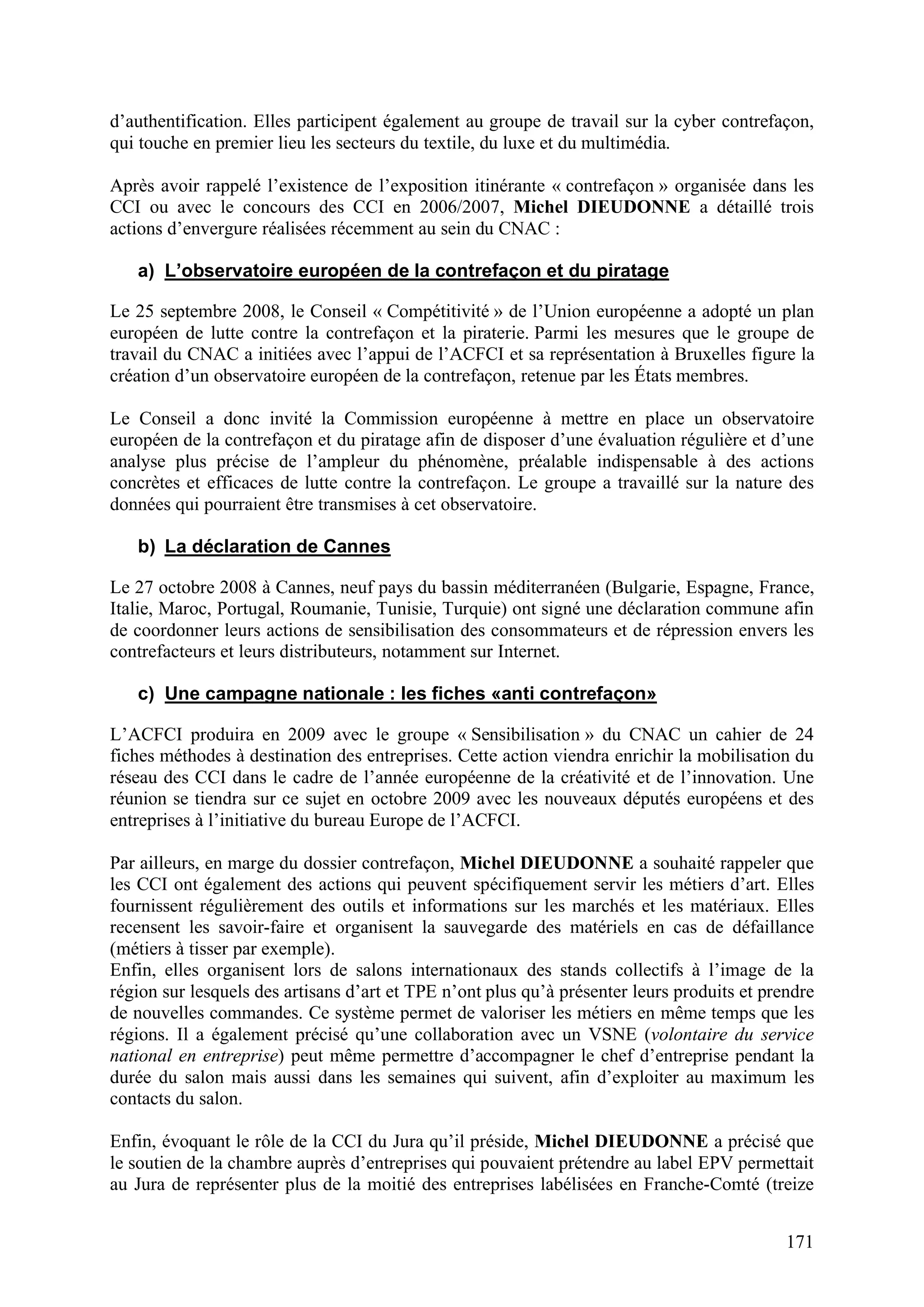 171
d’authentification. Elles participent également au groupe de travail sur la cyber contrefaçon,
qui touche en premier lieu les secteurs du textile, du luxe et du multimédia.
Après avoir rappelé l’existence de l’exposition itinérante « contrefaçon » organisée dans les
CCI ou avec le concours des CCI en 2006/2007, Michel DIEUDONNE a détaillé trois
actions d’envergure réalisées récemment au sein du CNAC :
a) L’observatoire européen de la contrefaçon et du piratage
Le 25 septembre 2008, le Conseil « Compétitivité » de l’Union européenne a adopté un plan
européen de lutte contre la contrefaçon et la piraterie. Parmi les mesures que le groupe de
travail du CNAC a initiées avec l’appui de l’ACFCI et sa représentation à Bruxelles figure la
création d’un observatoire européen de la contrefaçon, retenue par les États membres.
Le Conseil a donc invité la Commission européenne à mettre en place un observatoire
européen de la contrefaçon et du piratage afin de disposer d’une évaluation régulière et d’une
analyse plus précise de l’ampleur du phénomène, préalable indispensable à des actions
concrètes et efficaces de lutte contre la contrefaçon. Le groupe a travaillé sur la nature des
données qui pourraient être transmises à cet observatoire.
b) La déclaration de Cannes
Le 27 octobre 2008 à Cannes, neuf pays du bassin méditerranéen (Bulgarie, Espagne, France,
Italie, Maroc, Portugal, Roumanie, Tunisie, Turquie) ont signé une déclaration commune afin
de coordonner leurs actions de sensibilisation des consommateurs et de répression envers les
contrefacteurs et leurs distributeurs, notamment sur Internet.
c) Une campagne nationale : les fiches «anti contrefaçon»
L’ACFCI produira en 2009 avec le groupe « Sensibilisation » du CNAC un cahier de 24
fiches méthodes à destination des entreprises. Cette action viendra enrichir la mobilisation du
réseau des CCI dans le cadre de l’année européenne de la créativité et de l’innovation. Une
réunion se tiendra sur ce sujet en octobre 2009 avec les nouveaux députés européens et des
entreprises à l’initiative du bureau Europe de l’ACFCI.
Par ailleurs, en marge du dossier contrefaçon, Michel DIEUDONNE a souhaité rappeler que
les CCI ont également des actions qui peuvent spécifiquement servir les métiers d’art. Elles
fournissent régulièrement des outils et informations sur les marchés et les matériaux. Elles
recensent les savoir-faire et organisent la sauvegarde des matériels en cas de défaillance
(métiers à tisser par exemple).
Enfin, elles organisent lors de salons internationaux des stands collectifs à l’image de la
région sur lesquels des artisans d’art et TPE n’ont plus qu’à présenter leurs produits et prendre
de nouvelles commandes. Ce système permet de valoriser les métiers en même temps que les
régions. Il a également précisé qu’une collaboration avec un VSNE (volontaire du service
national en entreprise) peut même permettre d’accompagner le chef d’entreprise pendant la
durée du salon mais aussi dans les semaines qui suivent, afin d’exploiter au maximum les
contacts du salon.
Enfin, évoquant le rôle de la CCI du Jura qu’il préside, Michel DIEUDONNE a précisé que
le soutien de la chambre auprès d’entreprises qui pouvaient prétendre au label EPV permettait
au Jura de représenter plus de la moitié des entreprises labélisées en Franche-Comté (treize
 