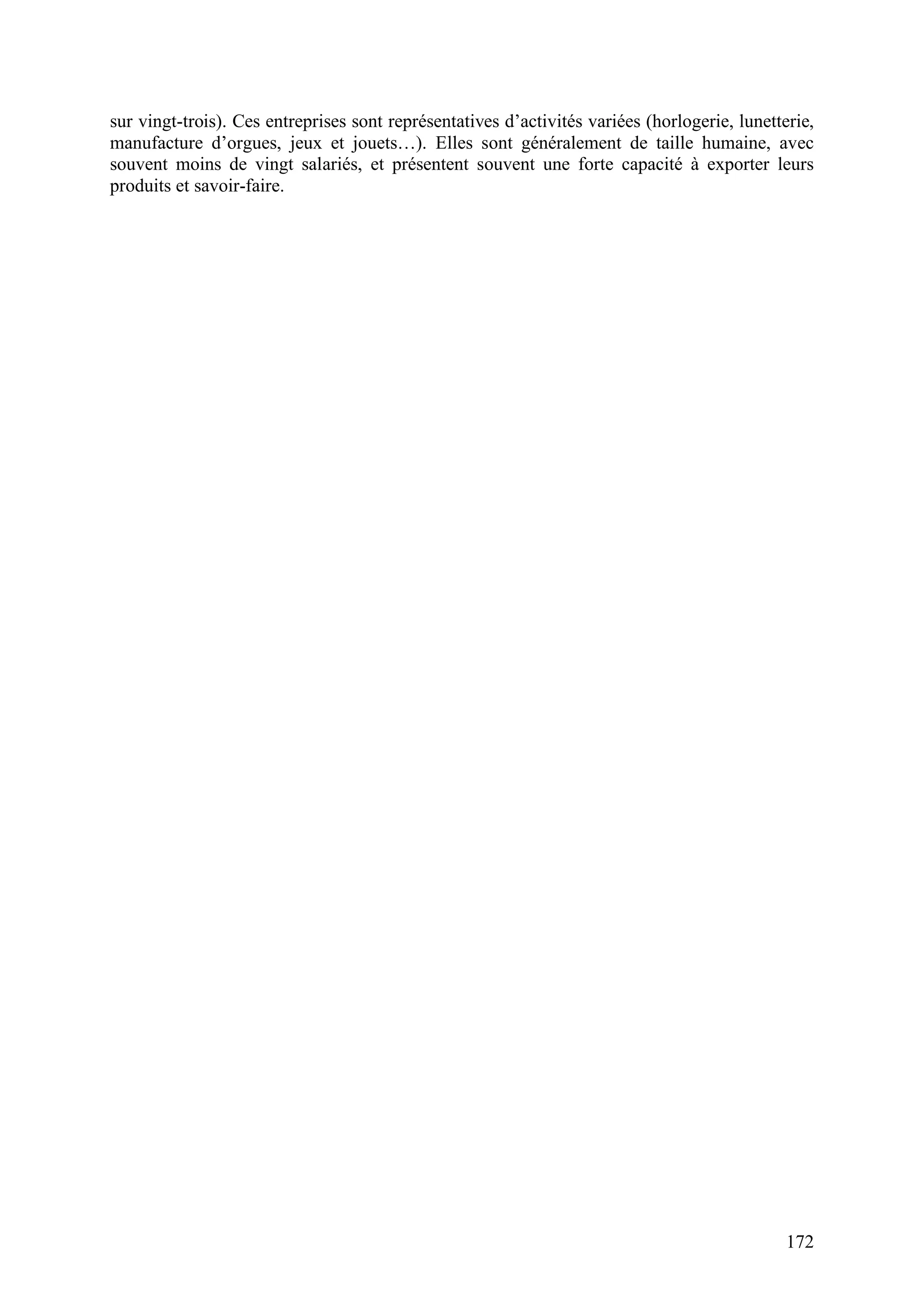 172
sur vingt-trois). Ces entreprises sont représentatives d’activités variées (horlogerie, lunetterie,
manufacture d’orgues, jeux et jouets…). Elles sont généralement de taille humaine, avec
souvent moins de vingt salariés, et présentent souvent une forte capacité à exporter leurs
produits et savoir-faire.
 