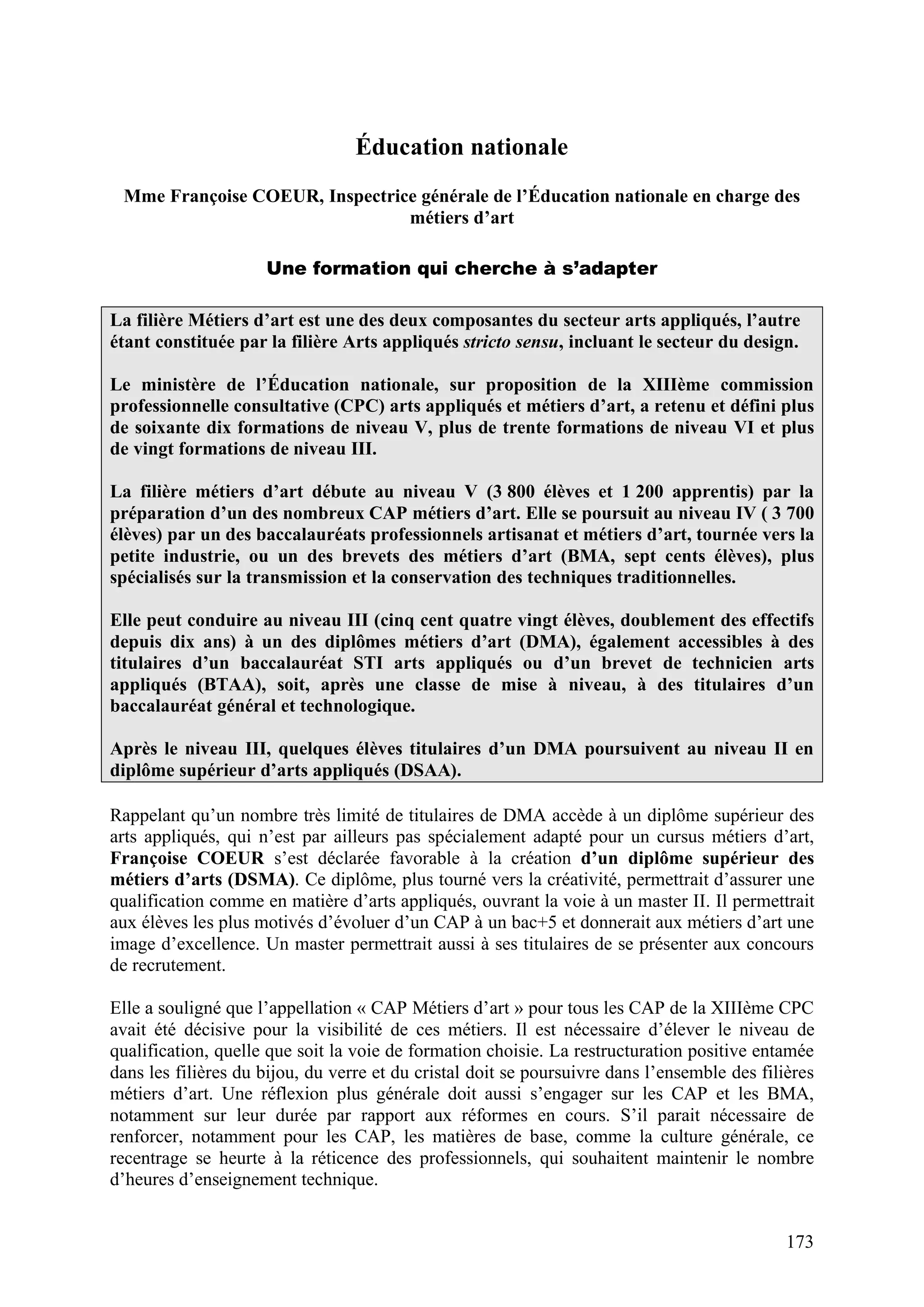 173
Éducation nationale
Mme Françoise COEUR, Inspectrice générale de l’Éducation nationale en charge des
métiers d’art
Une formation qui cherche à s’adapter
La filière Métiers d’art est une des deux composantes du secteur arts appliqués, l’autre
étant constituée par la filière Arts appliqués stricto sensu, incluant le secteur du design.
Le ministère de l’Éducation nationale, sur proposition de la XIIIème commission
professionnelle consultative (CPC) arts appliqués et métiers d’art, a retenu et défini plus
de soixante dix formations de niveau V, plus de trente formations de niveau VI et plus
de vingt formations de niveau III.
La filière métiers d’art débute au niveau V (3 800 élèves et 1 200 apprentis) par la
préparation d’un des nombreux CAP métiers d’art. Elle se poursuit au niveau IV ( 3 700
élèves) par un des baccalauréats professionnels artisanat et métiers d’art, tournée vers la
petite industrie, ou un des brevets des métiers d’art (BMA, sept cents élèves), plus
spécialisés sur la transmission et la conservation des techniques traditionnelles.
Elle peut conduire au niveau III (cinq cent quatre vingt élèves, doublement des effectifs
depuis dix ans) à un des diplômes métiers d’art (DMA), également accessibles à des
titulaires d’un baccalauréat STI arts appliqués ou d’un brevet de technicien arts
appliqués (BTAA), soit, après une classe de mise à niveau, à des titulaires d’un
baccalauréat général et technologique.
Après le niveau III, quelques élèves titulaires d’un DMA poursuivent au niveau II en
diplôme supérieur d’arts appliqués (DSAA).
Rappelant qu’un nombre très limité de titulaires de DMA accède à un diplôme supérieur des
arts appliqués, qui n’est par ailleurs pas spécialement adapté pour un cursus métiers d’art,
Françoise COEUR s’est déclarée favorable à la création d’un diplôme supérieur des
métiers d’arts (DSMA). Ce diplôme, plus tourné vers la créativité, permettrait d’assurer une
qualification comme en matière d’arts appliqués, ouvrant la voie à un master II. Il permettrait
aux élèves les plus motivés d’évoluer d’un CAP à un bac+5 et donnerait aux métiers d’art une
image d’excellence. Un master permettrait aussi à ses titulaires de se présenter aux concours
de recrutement.
Elle a souligné que l’appellation « CAP Métiers d’art » pour tous les CAP de la XIIIème CPC
avait été décisive pour la visibilité de ces métiers. Il est nécessaire d’élever le niveau de
qualification, quelle que soit la voie de formation choisie. La restructuration positive entamée
dans les filières du bijou, du verre et du cristal doit se poursuivre dans l’ensemble des filières
métiers d’art. Une réflexion plus générale doit aussi s’engager sur les CAP et les BMA,
notamment sur leur durée par rapport aux réformes en cours. S’il parait nécessaire de
renforcer, notamment pour les CAP, les matières de base, comme la culture générale, ce
recentrage se heurte à la réticence des professionnels, qui souhaitent maintenir le nombre
d’heures d’enseignement technique.
 