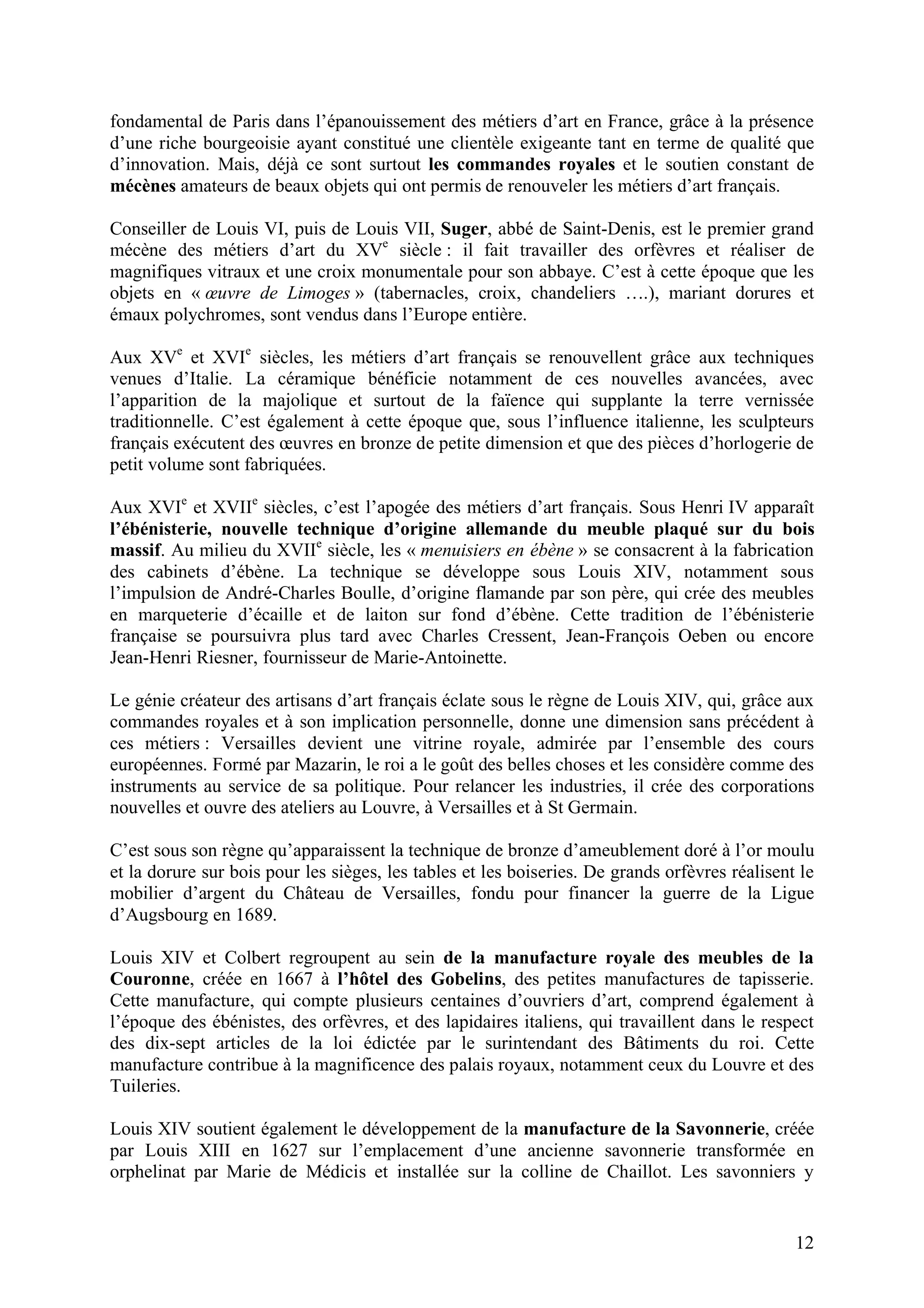 12
fondamental de Paris dans l’épanouissement des métiers d’art en France, grâce à la présence
d’une riche bourgeoisie ayant constitué une clientèle exigeante tant en terme de qualité que
d’innovation. Mais, déjà ce sont surtout les commandes royales et le soutien constant de
mécènes amateurs de beaux objets qui ont permis de renouveler les métiers d’art français.
Conseiller de Louis VI, puis de Louis VII, Suger, abbé de Saint-Denis, est le premier grand
mécène des métiers d’art du XVe
siècle : il fait travailler des orfèvres et réaliser de
magnifiques vitraux et une croix monumentale pour son abbaye. C’est à cette époque que les
objets en « œuvre de Limoges » (tabernacles, croix, chandeliers ….), mariant dorures et
émaux polychromes, sont vendus dans l’Europe entière.
Aux XVe
et XVIe
siècles, les métiers d’art français se renouvellent grâce aux techniques
venues d’Italie. La céramique bénéficie notamment de ces nouvelles avancées, avec
l’apparition de la majolique et surtout de la faïence qui supplante la terre vernissée
traditionnelle. C’est également à cette époque que, sous l’influence italienne, les sculpteurs
français exécutent des œuvres en bronze de petite dimension et que des pièces d’horlogerie de
petit volume sont fabriquées.
Aux XVIe
et XVIIe
siècles, c’est l’apogée des métiers d’art français. Sous Henri IV apparaît
l’ébénisterie, nouvelle technique d’origine allemande du meuble plaqué sur du bois
massif. Au milieu du XVIIe
siècle, les « menuisiers en ébène » se consacrent à la fabrication
des cabinets d’ébène. La technique se développe sous Louis XIV, notamment sous
l’impulsion de André-Charles Boulle, d’origine flamande par son père, qui crée des meubles
en marqueterie d’écaille et de laiton sur fond d’ébène. Cette tradition de l’ébénisterie
française se poursuivra plus tard avec Charles Cressent, Jean-François Oeben ou encore
Jean-Henri Riesner, fournisseur de Marie-Antoinette.
Le génie créateur des artisans d’art français éclate sous le règne de Louis XIV, qui, grâce aux
commandes royales et à son implication personnelle, donne une dimension sans précédent à
ces métiers : Versailles devient une vitrine royale, admirée par l’ensemble des cours
européennes. Formé par Mazarin, le roi a le goût des belles choses et les considère comme des
instruments au service de sa politique. Pour relancer les industries, il crée des corporations
nouvelles et ouvre des ateliers au Louvre, à Versailles et à St Germain.
C’est sous son règne qu’apparaissent la technique de bronze d’ameublement doré à l’or moulu
et la dorure sur bois pour les sièges, les tables et les boiseries. De grands orfèvres réalisent le
mobilier d’argent du Château de Versailles, fondu pour financer la guerre de la Ligue
d’Augsbourg en 1689.
Louis XIV et Colbert regroupent au sein de la manufacture royale des meubles de la
Couronne, créée en 1667 à l’hôtel des Gobelins, des petites manufactures de tapisserie.
Cette manufacture, qui compte plusieurs centaines d’ouvriers d’art, comprend également à
l’époque des ébénistes, des orfèvres, et des lapidaires italiens, qui travaillent dans le respect
des dix-sept articles de la loi édictée par le surintendant des Bâtiments du roi. Cette
manufacture contribue à la magnificence des palais royaux, notamment ceux du Louvre et des
Tuileries.
Louis XIV soutient également le développement de la manufacture de la Savonnerie, créée
par Louis XIII en 1627 sur l’emplacement d’une ancienne savonnerie transformée en
orphelinat par Marie de Médicis et installée sur la colline de Chaillot. Les savonniers y
 
