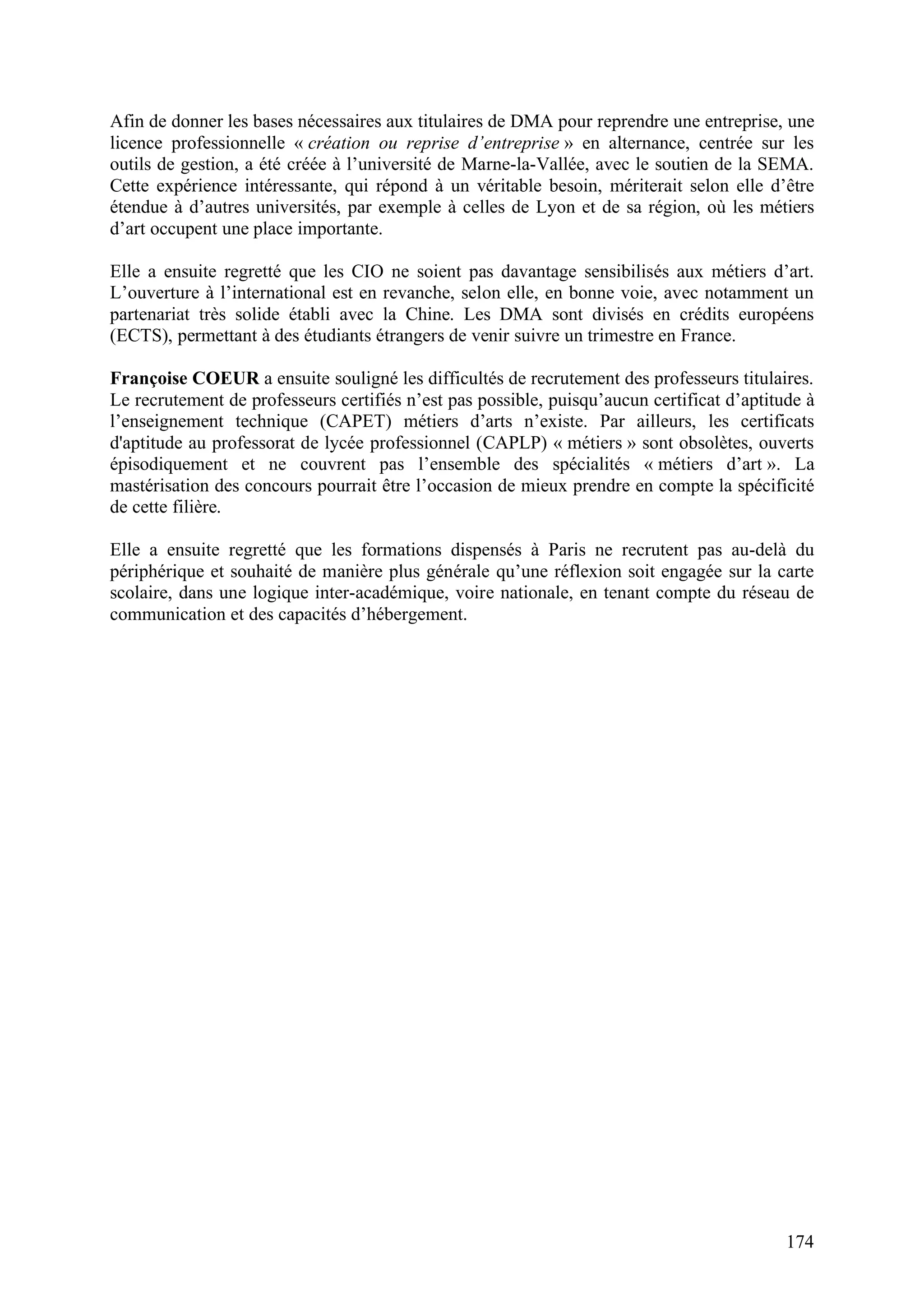 174
Afin de donner les bases nécessaires aux titulaires de DMA pour reprendre une entreprise, une
licence professionnelle « création ou reprise d’entreprise » en alternance, centrée sur les
outils de gestion, a été créée à l’université de Marne-la-Vallée, avec le soutien de la SEMA.
Cette expérience intéressante, qui répond à un véritable besoin, mériterait selon elle d’être
étendue à d’autres universités, par exemple à celles de Lyon et de sa région, où les métiers
d’art occupent une place importante.
Elle a ensuite regretté que les CIO ne soient pas davantage sensibilisés aux métiers d’art.
L’ouverture à l’international est en revanche, selon elle, en bonne voie, avec notamment un
partenariat très solide établi avec la Chine. Les DMA sont divisés en crédits européens
(ECTS), permettant à des étudiants étrangers de venir suivre un trimestre en France.
Françoise COEUR a ensuite souligné les difficultés de recrutement des professeurs titulaires.
Le recrutement de professeurs certifiés n’est pas possible, puisqu’aucun certificat d’aptitude à
l’enseignement technique (CAPET) métiers d’arts n’existe. Par ailleurs, les certificats
d'aptitude au professorat de lycée professionnel (CAPLP) « métiers » sont obsolètes, ouverts
épisodiquement et ne couvrent pas l’ensemble des spécialités « métiers d’art ». La
mastérisation des concours pourrait être l’occasion de mieux prendre en compte la spécificité
de cette filière.
Elle a ensuite regretté que les formations dispensés à Paris ne recrutent pas au-delà du
périphérique et souhaité de manière plus générale qu’une réflexion soit engagée sur la carte
scolaire, dans une logique inter-académique, voire nationale, en tenant compte du réseau de
communication et des capacités d’hébergement.
 
