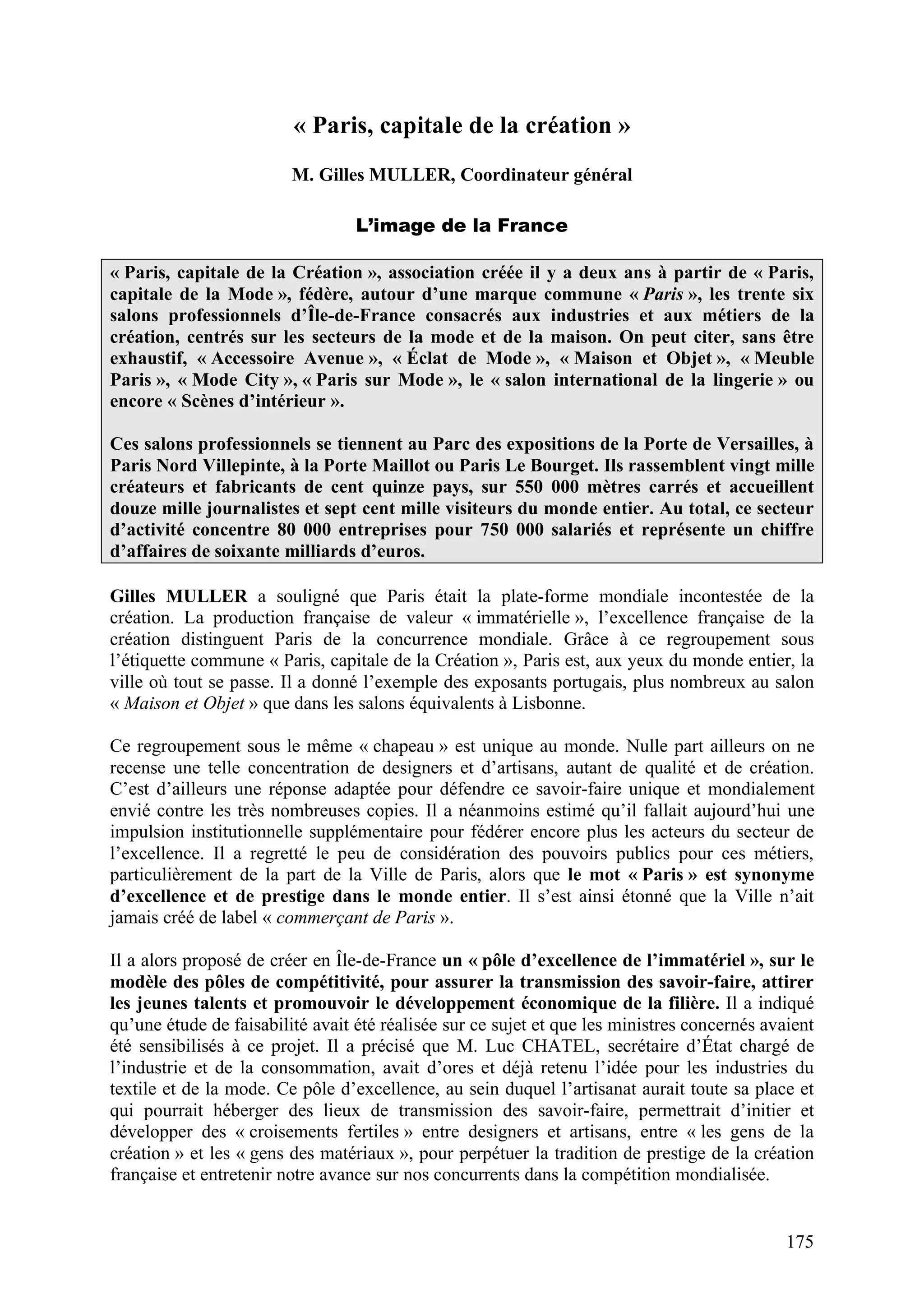 175
« Paris, capitale de la création »
M. Gilles MULLER, Coordinateur général
L’image de la France
« Paris, capitale de la Création », association créée il y a deux ans à partir de « Paris,
capitale de la Mode », fédère, autour d’une marque commune « Paris », les trente six
salons professionnels d’Île-de-France consacrés aux industries et aux métiers de la
création, centrés sur les secteurs de la mode et de la maison. On peut citer, sans être
exhaustif, « Accessoire Avenue », « Éclat de Mode », « Maison et Objet », « Meuble
Paris », « Mode City », « Paris sur Mode », le « salon international de la lingerie » ou
encore « Scènes d’intérieur ».
Ces salons professionnels se tiennent au Parc des expositions de la Porte de Versailles, à
Paris Nord Villepinte, à la Porte Maillot ou Paris Le Bourget. Ils rassemblent vingt mille
créateurs et fabricants de cent quinze pays, sur 550 000 mètres carrés et accueillent
douze mille journalistes et sept cent mille visiteurs du monde entier. Au total, ce secteur
d’activité concentre 80 000 entreprises pour 750 000 salariés et représente un chiffre
d’affaires de soixante milliards d’euros.
Gilles MULLER a souligné que Paris était la plate-forme mondiale incontestée de la
création. La production française de valeur « immatérielle », l’excellence française de la
création distinguent Paris de la concurrence mondiale. Grâce à ce regroupement sous
l’étiquette commune « Paris, capitale de la Création », Paris est, aux yeux du monde entier, la
ville où tout se passe. Il a donné l’exemple des exposants portugais, plus nombreux au salon
« Maison et Objet » que dans les salons équivalents à Lisbonne.
Ce regroupement sous le même « chapeau » est unique au monde. Nulle part ailleurs on ne
recense une telle concentration de designers et d’artisans, autant de qualité et de création.
C’est d’ailleurs une réponse adaptée pour défendre ce savoir-faire unique et mondialement
envié contre les très nombreuses copies. Il a néanmoins estimé qu’il fallait aujourd’hui une
impulsion institutionnelle supplémentaire pour fédérer encore plus les acteurs du secteur de
l’excellence. Il a regretté le peu de considération des pouvoirs publics pour ces métiers,
particulièrement de la part de la Ville de Paris, alors que le mot « Paris » est synonyme
d’excellence et de prestige dans le monde entier. Il s’est ainsi étonné que la Ville n’ait
jamais créé de label « commerçant de Paris ».
Il a alors proposé de créer en Île-de-France un « pôle d’excellence de l’immatériel », sur le
modèle des pôles de compétitivité, pour assurer la transmission des savoir-faire, attirer
les jeunes talents et promouvoir le développement économique de la filière. Il a indiqué
qu’une étude de faisabilité avait été réalisée sur ce sujet et que les ministres concernés avaient
été sensibilisés à ce projet. Il a précisé que M. Luc CHATEL, secrétaire d’État chargé de
l’industrie et de la consommation, avait d’ores et déjà retenu l’idée pour les industries du
textile et de la mode. Ce pôle d’excellence, au sein duquel l’artisanat aurait toute sa place et
qui pourrait héberger des lieux de transmission des savoir-faire, permettrait d’initier et
développer des « croisements fertiles » entre designers et artisans, entre « les gens de la
création » et les « gens des matériaux », pour perpétuer la tradition de prestige de la création
française et entretenir notre avance sur nos concurrents dans la compétition mondialisée.
 