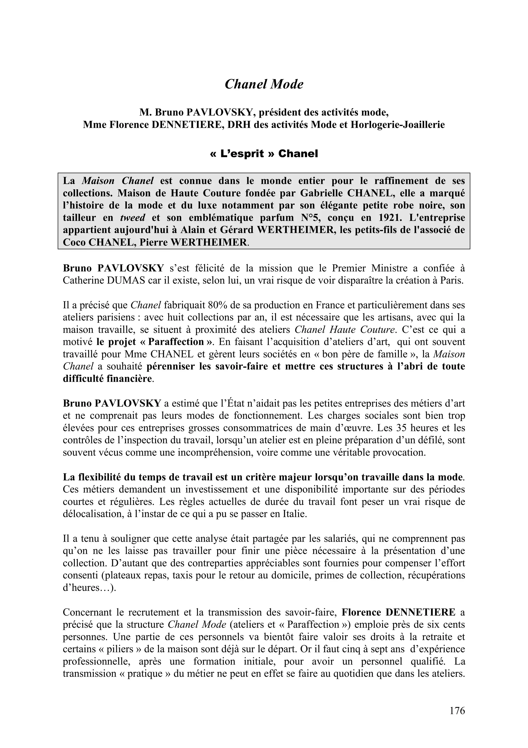 176
Chanel Mode
M. Bruno PAVLOVSKY, président des activités mode,
Mme Florence DENNETIERE, DRH des activités Mode et Horlogerie-Joaillerie
« L’esprit » Chanel
La Maison Chanel est connue dans le monde entier pour le raffinement de ses
collections. Maison de Haute Couture fondée par Gabrielle CHANEL, elle a marqué
l’histoire de la mode et du luxe notamment par son élégante petite robe noire, son
tailleur en tweed et son emblématique parfum N°5, conçu en 1921. L'entreprise
appartient aujourd'hui à Alain et Gérard WERTHEIMER, les petits-fils de l'associé de
Coco CHANEL, Pierre WERTHEIMER.
Bruno PAVLOVSKY s’est félicité de la mission que le Premier Ministre a confiée à
Catherine DUMAS car il existe, selon lui, un vrai risque de voir disparaître la création à Paris.
Il a précisé que Chanel fabriquait 80% de sa production en France et particulièrement dans ses
ateliers parisiens : avec huit collections par an, il est nécessaire que les artisans, avec qui la
maison travaille, se situent à proximité des ateliers Chanel Haute Couture. C’est ce qui a
motivé le projet « Paraffection ». En faisant l’acquisition d’ateliers d’art, qui ont souvent
travaillé pour Mme CHANEL et gèrent leurs sociétés en « bon père de famille », la Maison
Chanel a souhaité pérenniser les savoir-faire et mettre ces structures à l’abri de toute
difficulté financière.
Bruno PAVLOVSKY a estimé que l’État n’aidait pas les petites entreprises des métiers d’art
et ne comprenait pas leurs modes de fonctionnement. Les charges sociales sont bien trop
élevées pour ces entreprises grosses consommatrices de main d’œuvre. Les 35 heures et les
contrôles de l’inspection du travail, lorsqu’un atelier est en pleine préparation d’un défilé, sont
souvent vécus comme une incompréhension, voire comme une véritable provocation.
La flexibilité du temps de travail est un critère majeur lorsqu’on travaille dans la mode.
Ces métiers demandent un investissement et une disponibilité importante sur des périodes
courtes et régulières. Les règles actuelles de durée du travail font peser un vrai risque de
délocalisation, à l’instar de ce qui a pu se passer en Italie.
Il a tenu à souligner que cette analyse était partagée par les salariés, qui ne comprennent pas
qu’on ne les laisse pas travailler pour finir une pièce nécessaire à la présentation d’une
collection. D’autant que des contreparties appréciables sont fournies pour compenser l’effort
consenti (plateaux repas, taxis pour le retour au domicile, primes de collection, récupérations
d’heures…).
Concernant le recrutement et la transmission des savoir-faire, Florence DENNETIERE a
précisé que la structure Chanel Mode (ateliers et « Paraffection ») emploie près de six cents
personnes. Une partie de ces personnels va bientôt faire valoir ses droits à la retraite et
certains « piliers » de la maison sont déjà sur le départ. Or il faut cinq à sept ans d’expérience
professionnelle, après une formation initiale, pour avoir un personnel qualifié. La
transmission « pratique » du métier ne peut en effet se faire au quotidien que dans les ateliers.
 