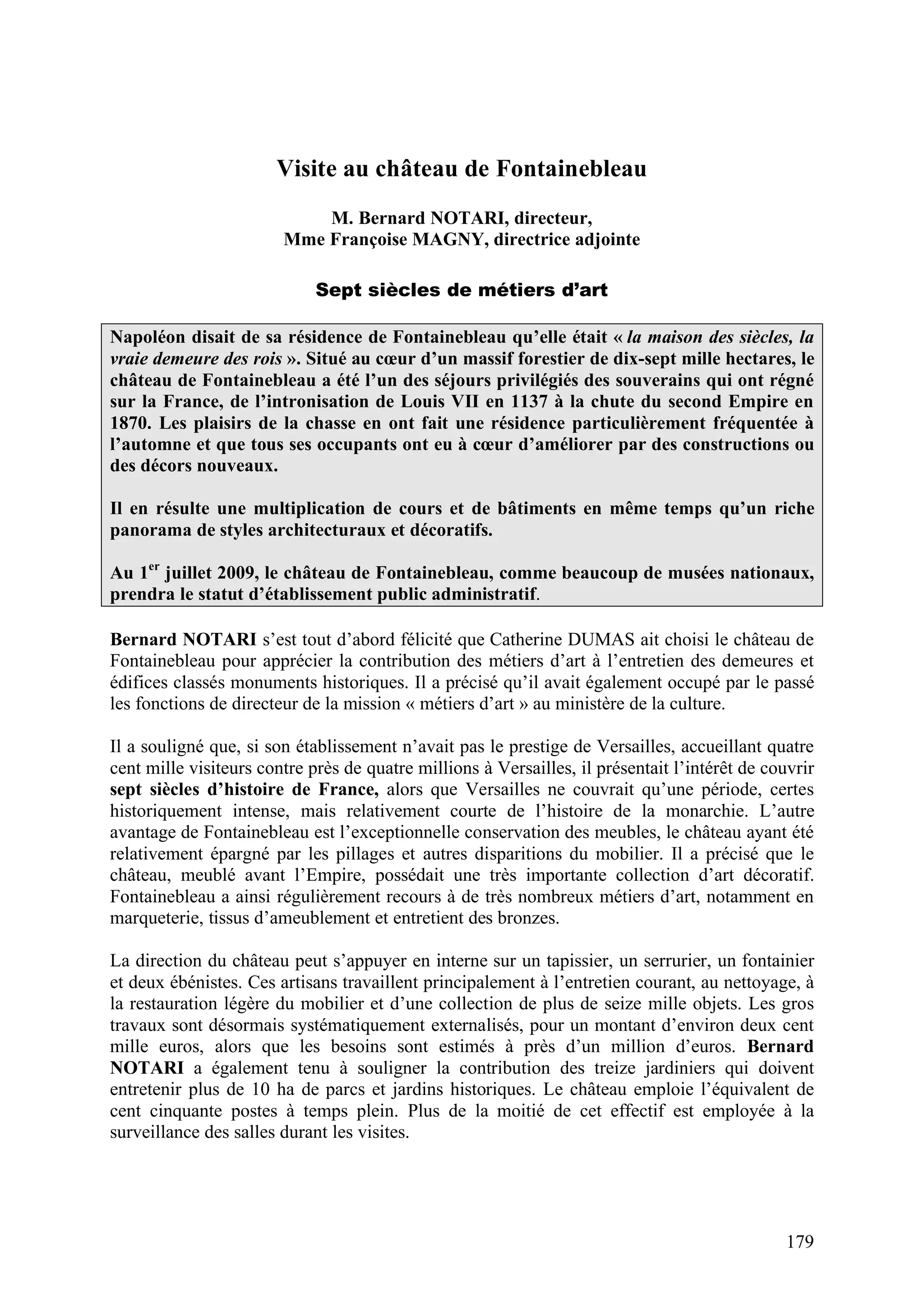 179
Visite au château de Fontainebleau
M. Bernard NOTARI, directeur,
Mme Françoise MAGNY, directrice adjointe
Sept siècles de métiers d’art
Napoléon disait de sa résidence de Fontainebleau qu’elle était « la maison des siècles, la
vraie demeure des rois ». Situé au cœur d’un massif forestier de dix-sept mille hectares, le
château de Fontainebleau a été l’un des séjours privilégiés des souverains qui ont régné
sur la France, de l’intronisation de Louis VII en 1137 à la chute du second Empire en
1870. Les plaisirs de la chasse en ont fait une résidence particulièrement fréquentée à
l’automne et que tous ses occupants ont eu à cœur d’améliorer par des constructions ou
des décors nouveaux.
Il en résulte une multiplication de cours et de bâtiments en même temps qu’un riche
panorama de styles architecturaux et décoratifs.
Au 1er
juillet 2009, le château de Fontainebleau, comme beaucoup de musées nationaux,
prendra le statut d’établissement public administratif.
Bernard NOTARI s’est tout d’abord félicité que Catherine DUMAS ait choisi le château de
Fontainebleau pour apprécier la contribution des métiers d’art à l’entretien des demeures et
édifices classés monuments historiques. Il a précisé qu’il avait également occupé par le passé
les fonctions de directeur de la mission « métiers d’art » au ministère de la culture.
Il a souligné que, si son établissement n’avait pas le prestige de Versailles, accueillant quatre
cent mille visiteurs contre près de quatre millions à Versailles, il présentait l’intérêt de couvrir
sept siècles d’histoire de France, alors que Versailles ne couvrait qu’une période, certes
historiquement intense, mais relativement courte de l’histoire de la monarchie. L’autre
avantage de Fontainebleau est l’exceptionnelle conservation des meubles, le château ayant été
relativement épargné par les pillages et autres disparitions du mobilier. Il a précisé que le
château, meublé avant l’Empire, possédait une très importante collection d’art décoratif.
Fontainebleau a ainsi régulièrement recours à de très nombreux métiers d’art, notamment en
marqueterie, tissus d’ameublement et entretient des bronzes.
La direction du château peut s’appuyer en interne sur un tapissier, un serrurier, un fontainier
et deux ébénistes. Ces artisans travaillent principalement à l’entretien courant, au nettoyage, à
la restauration légère du mobilier et d’une collection de plus de seize mille objets. Les gros
travaux sont désormais systématiquement externalisés, pour un montant d’environ deux cent
mille euros, alors que les besoins sont estimés à près d’un million d’euros. Bernard
NOTARI a également tenu à souligner la contribution des treize jardiniers qui doivent
entretenir plus de 10 ha de parcs et jardins historiques. Le château emploie l’équivalent de
cent cinquante postes à temps plein. Plus de la moitié de cet effectif est employée à la
surveillance des salles durant les visites.
 