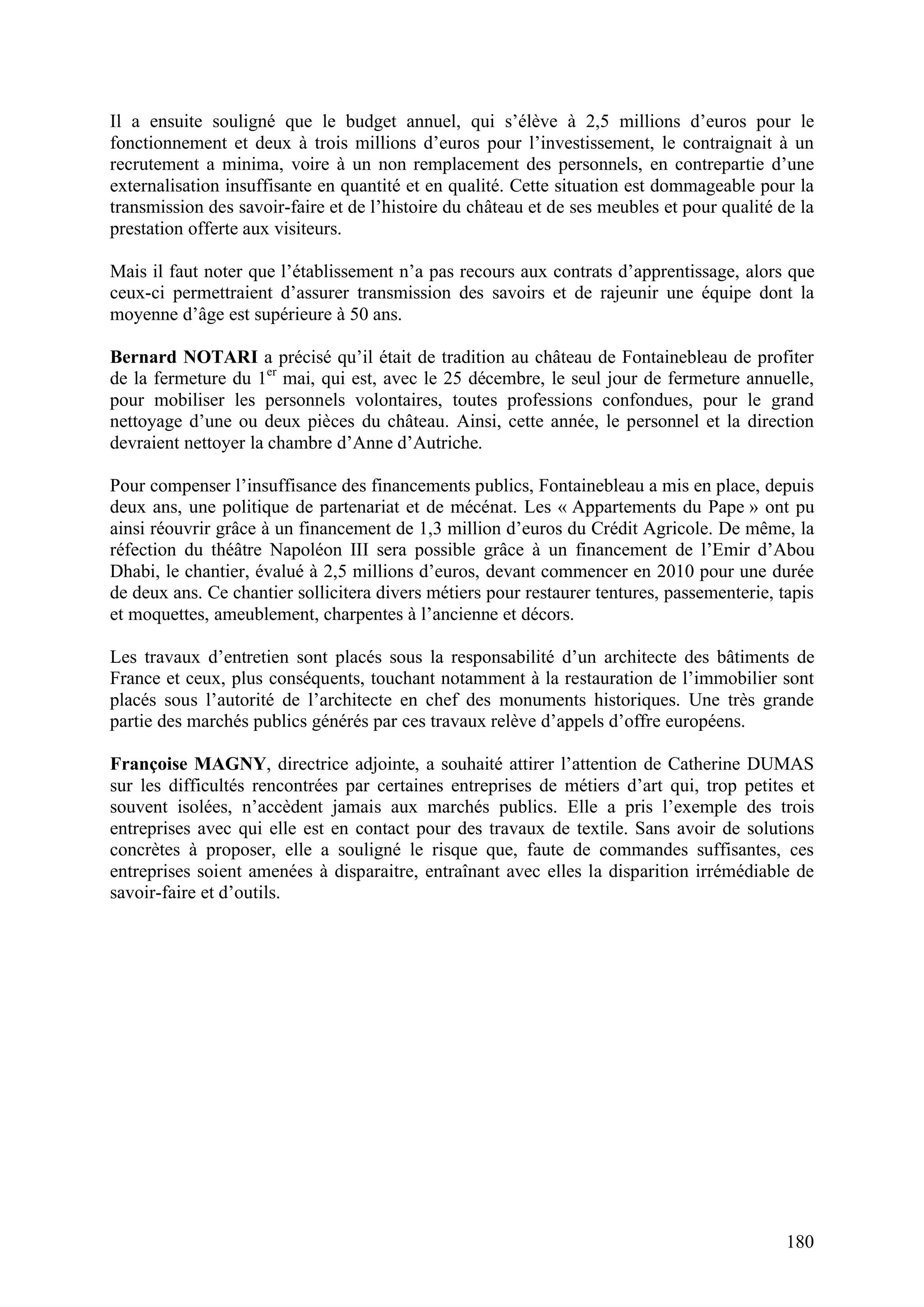 180
Il a ensuite souligné que le budget annuel, qui s’élève à 2,5 millions d’euros pour le
fonctionnement et deux à trois millions d’euros pour l’investissement, le contraignait à un
recrutement a minima, voire à un non remplacement des personnels, en contrepartie d’une
externalisation insuffisante en quantité et en qualité. Cette situation est dommageable pour la
transmission des savoir-faire et de l’histoire du château et de ses meubles et pour qualité de la
prestation offerte aux visiteurs.
Mais il faut noter que l’établissement n’a pas recours aux contrats d’apprentissage, alors que
ceux-ci permettraient d’assurer transmission des savoirs et de rajeunir une équipe dont la
moyenne d’âge est supérieure à 50 ans.
Bernard NOTARI a précisé qu’il était de tradition au château de Fontainebleau de profiter
de la fermeture du 1er
mai, qui est, avec le 25 décembre, le seul jour de fermeture annuelle,
pour mobiliser les personnels volontaires, toutes professions confondues, pour le grand
nettoyage d’une ou deux pièces du château. Ainsi, cette année, le personnel et la direction
devraient nettoyer la chambre d’Anne d’Autriche.
Pour compenser l’insuffisance des financements publics, Fontainebleau a mis en place, depuis
deux ans, une politique de partenariat et de mécénat. Les « Appartements du Pape » ont pu
ainsi réouvrir grâce à un financement de 1,3 million d’euros du Crédit Agricole. De même, la
réfection du théâtre Napoléon III sera possible grâce à un financement de l’Emir d’Abou
Dhabi, le chantier, évalué à 2,5 millions d’euros, devant commencer en 2010 pour une durée
de deux ans. Ce chantier sollicitera divers métiers pour restaurer tentures, passementerie, tapis
et moquettes, ameublement, charpentes à l’ancienne et décors.
Les travaux d’entretien sont placés sous la responsabilité d’un architecte des bâtiments de
France et ceux, plus conséquents, touchant notamment à la restauration de l’immobilier sont
placés sous l’autorité de l’architecte en chef des monuments historiques. Une très grande
partie des marchés publics générés par ces travaux relève d’appels d’offre européens.
Françoise MAGNY, directrice adjointe, a souhaité attirer l’attention de Catherine DUMAS
sur les difficultés rencontrées par certaines entreprises de métiers d’art qui, trop petites et
souvent isolées, n’accèdent jamais aux marchés publics. Elle a pris l’exemple des trois
entreprises avec qui elle est en contact pour des travaux de textile. Sans avoir de solutions
concrètes à proposer, elle a souligné le risque que, faute de commandes suffisantes, ces
entreprises soient amenées à disparaitre, entraînant avec elles la disparition irrémédiable de
savoir-faire et d’outils.
 