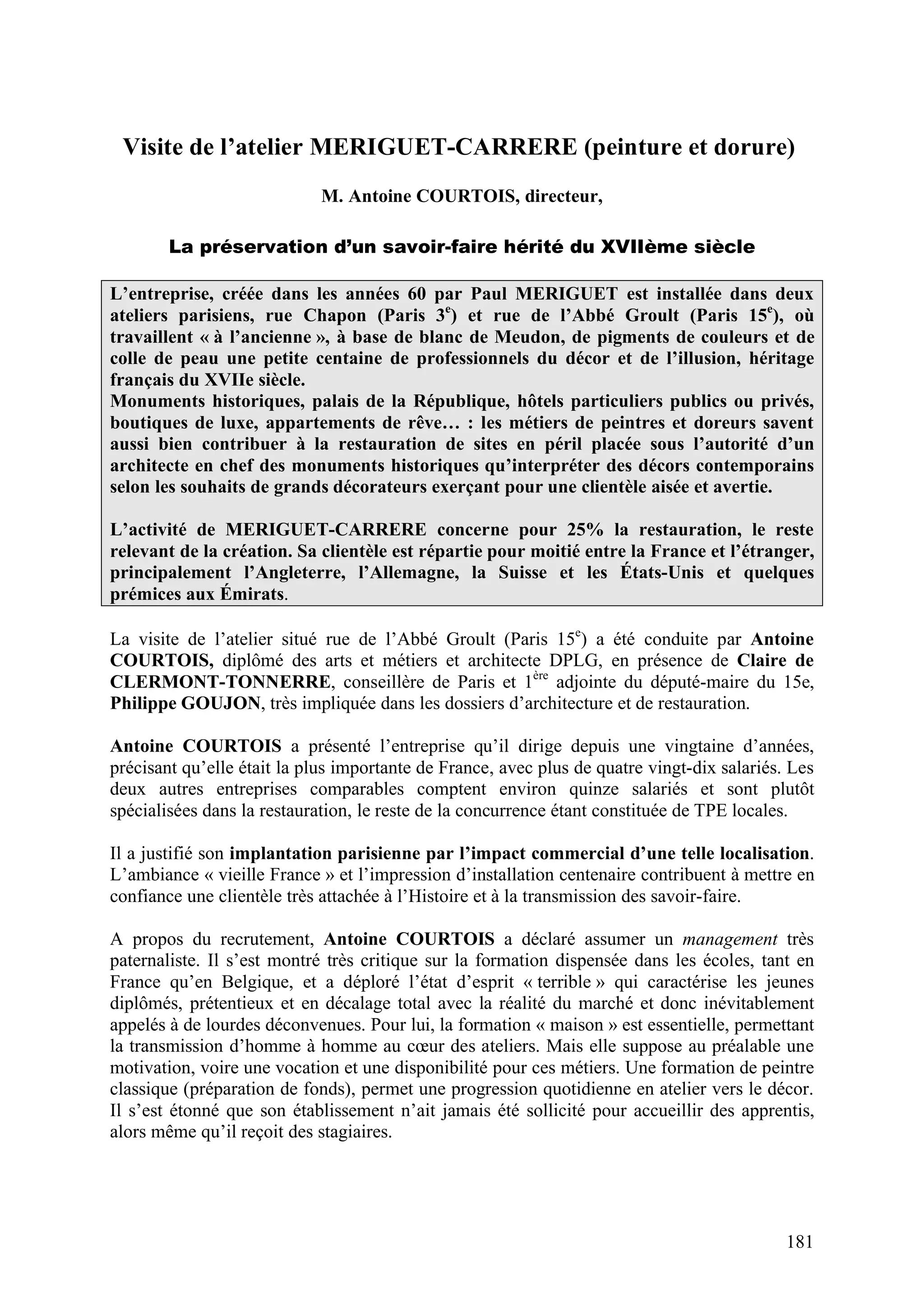 181
Visite de l’atelier MERIGUET-CARRERE (peinture et dorure)
M. Antoine COURTOIS, directeur,
La préservation d’un savoir-faire hérité du XVIIème siècle
L’entreprise, créée dans les années 60 par Paul MERIGUET est installée dans deux
ateliers parisiens, rue Chapon (Paris 3e
) et rue de l’Abbé Groult (Paris 15e
), où
travaillent « à l’ancienne », à base de blanc de Meudon, de pigments de couleurs et de
colle de peau une petite centaine de professionnels du décor et de l’illusion, héritage
français du XVIIe siècle.
Monuments historiques, palais de la République, hôtels particuliers publics ou privés,
boutiques de luxe, appartements de rêve… : les métiers de peintres et doreurs savent
aussi bien contribuer à la restauration de sites en péril placée sous l’autorité d’un
architecte en chef des monuments historiques qu’interpréter des décors contemporains
selon les souhaits de grands décorateurs exerçant pour une clientèle aisée et avertie.
L’activité de MERIGUET-CARRERE concerne pour 25% la restauration, le reste
relevant de la création. Sa clientèle est répartie pour moitié entre la France et l’étranger,
principalement l’Angleterre, l’Allemagne, la Suisse et les États-Unis et quelques
prémices aux Émirats.
La visite de l’atelier situé rue de l’Abbé Groult (Paris 15e
) a été conduite par Antoine
COURTOIS, diplômé des arts et métiers et architecte DPLG, en présence de Claire de
CLERMONT-TONNERRE, conseillère de Paris et 1ère
adjointe du député-maire du 15e,
Philippe GOUJON, très impliquée dans les dossiers d’architecture et de restauration.
Antoine COURTOIS a présenté l’entreprise qu’il dirige depuis une vingtaine d’années,
précisant qu’elle était la plus importante de France, avec plus de quatre vingt-dix salariés. Les
deux autres entreprises comparables comptent environ quinze salariés et sont plutôt
spécialisées dans la restauration, le reste de la concurrence étant constituée de TPE locales.
Il a justifié son implantation parisienne par l’impact commercial d’une telle localisation.
L’ambiance « vieille France » et l’impression d’installation centenaire contribuent à mettre en
confiance une clientèle très attachée à l’Histoire et à la transmission des savoir-faire.
A propos du recrutement, Antoine COURTOIS a déclaré assumer un management très
paternaliste. Il s’est montré très critique sur la formation dispensée dans les écoles, tant en
France qu’en Belgique, et a déploré l’état d’esprit « terrible » qui caractérise les jeunes
diplômés, prétentieux et en décalage total avec la réalité du marché et donc inévitablement
appelés à de lourdes déconvenues. Pour lui, la formation « maison » est essentielle, permettant
la transmission d’homme à homme au cœur des ateliers. Mais elle suppose au préalable une
motivation, voire une vocation et une disponibilité pour ces métiers. Une formation de peintre
classique (préparation de fonds), permet une progression quotidienne en atelier vers le décor.
Il s’est étonné que son établissement n’ait jamais été sollicité pour accueillir des apprentis,
alors même qu’il reçoit des stagiaires.
 