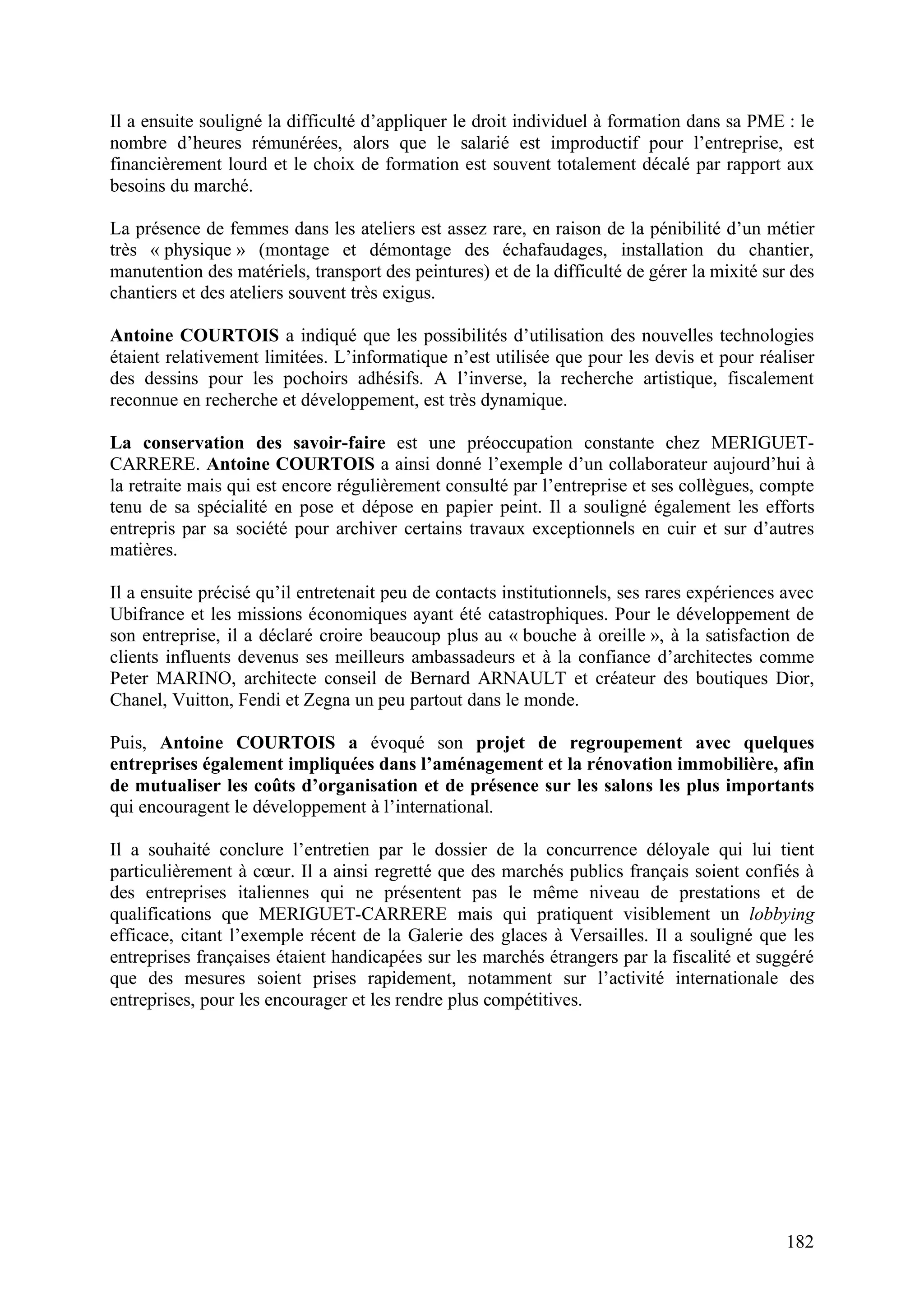 182
Il a ensuite souligné la difficulté d’appliquer le droit individuel à formation dans sa PME : le
nombre d’heures rémunérées, alors que le salarié est improductif pour l’entreprise, est
financièrement lourd et le choix de formation est souvent totalement décalé par rapport aux
besoins du marché.
La présence de femmes dans les ateliers est assez rare, en raison de la pénibilité d’un métier
très « physique » (montage et démontage des échafaudages, installation du chantier,
manutention des matériels, transport des peintures) et de la difficulté de gérer la mixité sur des
chantiers et des ateliers souvent très exigus.
Antoine COURTOIS a indiqué que les possibilités d’utilisation des nouvelles technologies
étaient relativement limitées. L’informatique n’est utilisée que pour les devis et pour réaliser
des dessins pour les pochoirs adhésifs. A l’inverse, la recherche artistique, fiscalement
reconnue en recherche et développement, est très dynamique.
La conservation des savoir-faire est une préoccupation constante chez MERIGUET-
CARRERE. Antoine COURTOIS a ainsi donné l’exemple d’un collaborateur aujourd’hui à
la retraite mais qui est encore régulièrement consulté par l’entreprise et ses collègues, compte
tenu de sa spécialité en pose et dépose en papier peint. Il a souligné également les efforts
entrepris par sa société pour archiver certains travaux exceptionnels en cuir et sur d’autres
matières.
Il a ensuite précisé qu’il entretenait peu de contacts institutionnels, ses rares expériences avec
Ubifrance et les missions économiques ayant été catastrophiques. Pour le développement de
son entreprise, il a déclaré croire beaucoup plus au « bouche à oreille », à la satisfaction de
clients influents devenus ses meilleurs ambassadeurs et à la confiance d’architectes comme
Peter MARINO, architecte conseil de Bernard ARNAULT et créateur des boutiques Dior,
Chanel, Vuitton, Fendi et Zegna un peu partout dans le monde.
Puis, Antoine COURTOIS a évoqué son projet de regroupement avec quelques
entreprises également impliquées dans l’aménagement et la rénovation immobilière, afin
de mutualiser les coûts d’organisation et de présence sur les salons les plus importants
qui encouragent le développement à l’international.
Il a souhaité conclure l’entretien par le dossier de la concurrence déloyale qui lui tient
particulièrement à cœur. Il a ainsi regretté que des marchés publics français soient confiés à
des entreprises italiennes qui ne présentent pas le même niveau de prestations et de
qualifications que MERIGUET-CARRERE mais qui pratiquent visiblement un lobbying
efficace, citant l’exemple récent de la Galerie des glaces à Versailles. Il a souligné que les
entreprises françaises étaient handicapées sur les marchés étrangers par la fiscalité et suggéré
que des mesures soient prises rapidement, notamment sur l’activité internationale des
entreprises, pour les encourager et les rendre plus compétitives.
 