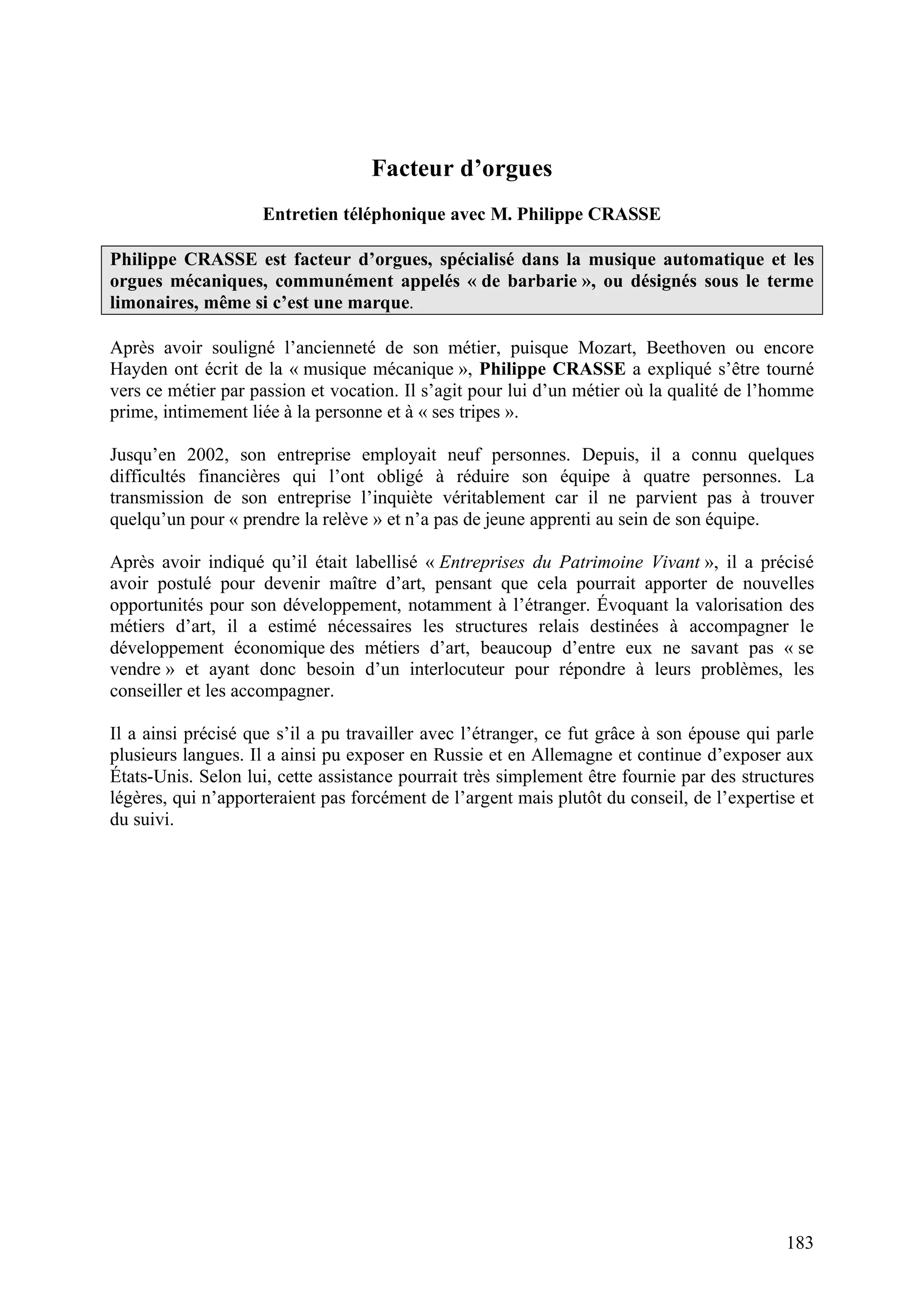 183
Facteur d’orgues
Entretien téléphonique avec M. Philippe CRASSE
Philippe CRASSE est facteur d’orgues, spécialisé dans la musique automatique et les
orgues mécaniques, communément appelés « de barbarie », ou désignés sous le terme
limonaires, même si c’est une marque.
Après avoir souligné l’ancienneté de son métier, puisque Mozart, Beethoven ou encore
Hayden ont écrit de la « musique mécanique », Philippe CRASSE a expliqué s’être tourné
vers ce métier par passion et vocation. Il s’agit pour lui d’un métier où la qualité de l’homme
prime, intimement liée à la personne et à « ses tripes ».
Jusqu’en 2002, son entreprise employait neuf personnes. Depuis, il a connu quelques
difficultés financières qui l’ont obligé à réduire son équipe à quatre personnes. La
transmission de son entreprise l’inquiète véritablement car il ne parvient pas à trouver
quelqu’un pour « prendre la relève » et n’a pas de jeune apprenti au sein de son équipe.
Après avoir indiqué qu’il était labellisé « Entreprises du Patrimoine Vivant », il a précisé
avoir postulé pour devenir maître d’art, pensant que cela pourrait apporter de nouvelles
opportunités pour son développement, notamment à l’étranger. Évoquant la valorisation des
métiers d’art, il a estimé nécessaires les structures relais destinées à accompagner le
développement économique des métiers d’art, beaucoup d’entre eux ne savant pas « se
vendre » et ayant donc besoin d’un interlocuteur pour répondre à leurs problèmes, les
conseiller et les accompagner.
Il a ainsi précisé que s’il a pu travailler avec l’étranger, ce fut grâce à son épouse qui parle
plusieurs langues. Il a ainsi pu exposer en Russie et en Allemagne et continue d’exposer aux
États-Unis. Selon lui, cette assistance pourrait très simplement être fournie par des structures
légères, qui n’apporteraient pas forcément de l’argent mais plutôt du conseil, de l’expertise et
du suivi.
 