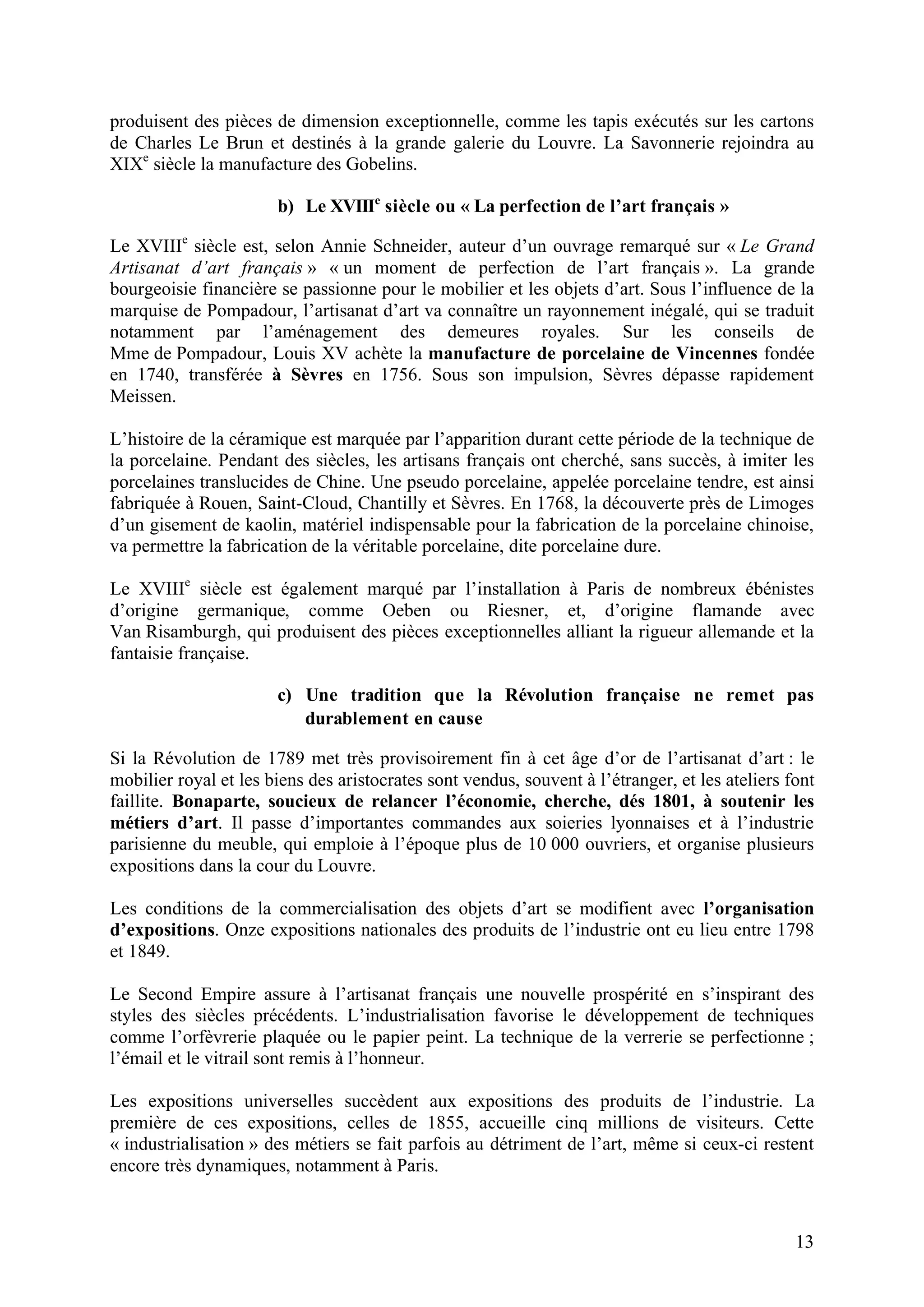 13
produisent des pièces de dimension exceptionnelle, comme les tapis exécutés sur les cartons
de Charles Le Brun et destinés à la grande galerie du Louvre. La Savonnerie rejoindra au
XIXe
siècle la manufacture des Gobelins.
b) Le XVIIIe
siècle ou « La perfection de l’art français »
Le XVIIIe
siècle est, selon Annie Schneider, auteur d’un ouvrage remarqué sur « Le Grand
Artisanat d’art français » « un moment de perfection de l’art français ». La grande
bourgeoisie financière se passionne pour le mobilier et les objets d’art. Sous l’influence de la
marquise de Pompadour, l’artisanat d’art va connaître un rayonnement inégalé, qui se traduit
notamment par l’aménagement des demeures royales. Sur les conseils de
Mme de Pompadour, Louis XV achète la manufacture de porcelaine de Vincennes fondée
en 1740, transférée à Sèvres en 1756. Sous son impulsion, Sèvres dépasse rapidement
Meissen.
L’histoire de la céramique est marquée par l’apparition durant cette période de la technique de
la porcelaine. Pendant des siècles, les artisans français ont cherché, sans succès, à imiter les
porcelaines translucides de Chine. Une pseudo porcelaine, appelée porcelaine tendre, est ainsi
fabriquée à Rouen, Saint-Cloud, Chantilly et Sèvres. En 1768, la découverte près de Limoges
d’un gisement de kaolin, matériel indispensable pour la fabrication de la porcelaine chinoise,
va permettre la fabrication de la véritable porcelaine, dite porcelaine dure.
Le XVIIIe
siècle est également marqué par l’installation à Paris de nombreux ébénistes
d’origine germanique, comme Oeben ou Riesner, et, d’origine flamande avec
Van Risamburgh, qui produisent des pièces exceptionnelles alliant la rigueur allemande et la
fantaisie française.
c) Une tradition que la Révolution française ne remet pas
durablement en cause
Si la Révolution de 1789 met très provisoirement fin à cet âge d’or de l’artisanat d’art : le
mobilier royal et les biens des aristocrates sont vendus, souvent à l’étranger, et les ateliers font
faillite. Bonaparte, soucieux de relancer l’économie, cherche, dés 1801, à soutenir les
métiers d’art. Il passe d’importantes commandes aux soieries lyonnaises et à l’industrie
parisienne du meuble, qui emploie à l’époque plus de 10 000 ouvriers, et organise plusieurs
expositions dans la cour du Louvre.
Les conditions de la commercialisation des objets d’art se modifient avec l’organisation
d’expositions. Onze expositions nationales des produits de l’industrie ont eu lieu entre 1798
et 1849.
Le Second Empire assure à l’artisanat français une nouvelle prospérité en s’inspirant des
styles des siècles précédents. L’industrialisation favorise le développement de techniques
comme l’orfèvrerie plaquée ou le papier peint. La technique de la verrerie se perfectionne ;
l’émail et le vitrail sont remis à l’honneur.
Les expositions universelles succèdent aux expositions des produits de l’industrie. La
première de ces expositions, celles de 1855, accueille cinq millions de visiteurs. Cette
« industrialisation » des métiers se fait parfois au détriment de l’art, même si ceux-ci restent
encore très dynamiques, notamment à Paris.
 