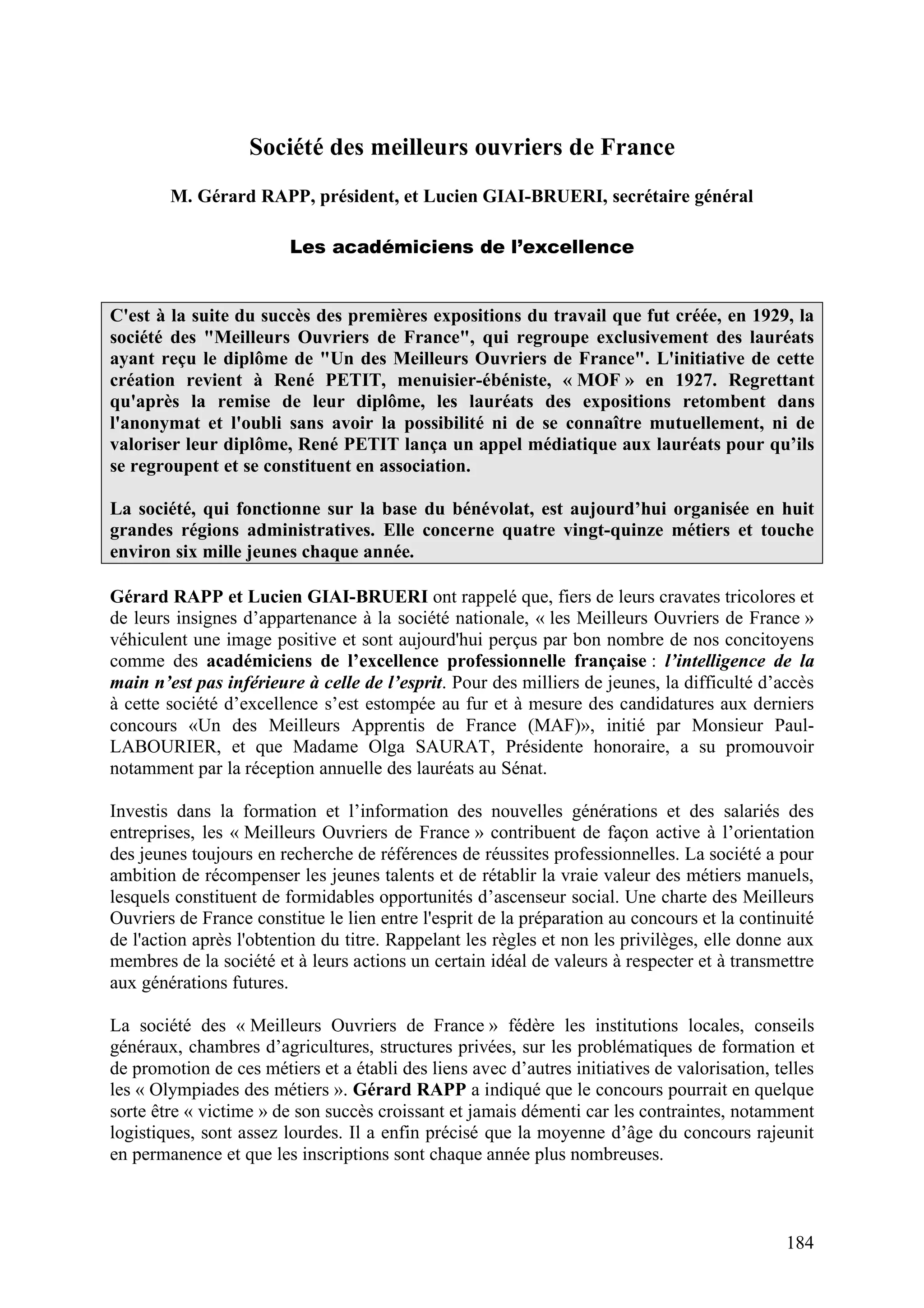 184
Société des meilleurs ouvriers de France
M. Gérard RAPP, président, et Lucien GIAI-BRUERI, secrétaire général
Les académiciens de l’excellence
C'est à la suite du succès des premières expositions du travail que fut créée, en 1929, la
société des "Meilleurs Ouvriers de France", qui regroupe exclusivement des lauréats
ayant reçu le diplôme de "Un des Meilleurs Ouvriers de France". L'initiative de cette
création revient à René PETIT, menuisier-ébéniste, « MOF » en 1927. Regrettant
qu'après la remise de leur diplôme, les lauréats des expositions retombent dans
l'anonymat et l'oubli sans avoir la possibilité ni de se connaître mutuellement, ni de
valoriser leur diplôme, René PETIT lança un appel médiatique aux lauréats pour qu’ils
se regroupent et se constituent en association.
La société, qui fonctionne sur la base du bénévolat, est aujourd’hui organisée en huit
grandes régions administratives. Elle concerne quatre vingt-quinze métiers et touche
environ six mille jeunes chaque année.
Gérard RAPP et Lucien GIAI-BRUERI ont rappelé que, fiers de leurs cravates tricolores et
de leurs insignes d’appartenance à la société nationale, « les Meilleurs Ouvriers de France »
véhiculent une image positive et sont aujourd'hui perçus par bon nombre de nos concitoyens
comme des académiciens de l’excellence professionnelle française : l’intelligence de la
main n’est pas inférieure à celle de l’esprit. Pour des milliers de jeunes, la difficulté d’accès
à cette société d’excellence s’est estompée au fur et à mesure des candidatures aux derniers
concours «Un des Meilleurs Apprentis de France (MAF)», initié par Monsieur Paul-
LABOURIER, et que Madame Olga SAURAT, Présidente honoraire, a su promouvoir
notamment par la réception annuelle des lauréats au Sénat.
Investis dans la formation et l’information des nouvelles générations et des salariés des
entreprises, les « Meilleurs Ouvriers de France » contribuent de façon active à l’orientation
des jeunes toujours en recherche de références de réussites professionnelles. La société a pour
ambition de récompenser les jeunes talents et de rétablir la vraie valeur des métiers manuels,
lesquels constituent de formidables opportunités d’ascenseur social. Une charte des Meilleurs
Ouvriers de France constitue le lien entre l'esprit de la préparation au concours et la continuité
de l'action après l'obtention du titre. Rappelant les règles et non les privilèges, elle donne aux
membres de la société et à leurs actions un certain idéal de valeurs à respecter et à transmettre
aux générations futures.
La société des « Meilleurs Ouvriers de France » fédère les institutions locales, conseils
généraux, chambres d’agricultures, structures privées, sur les problématiques de formation et
de promotion de ces métiers et a établi des liens avec d’autres initiatives de valorisation, telles
les « Olympiades des métiers ». Gérard RAPP a indiqué que le concours pourrait en quelque
sorte être « victime » de son succès croissant et jamais démenti car les contraintes, notamment
logistiques, sont assez lourdes. Il a enfin précisé que la moyenne d’âge du concours rajeunit
en permanence et que les inscriptions sont chaque année plus nombreuses.
 