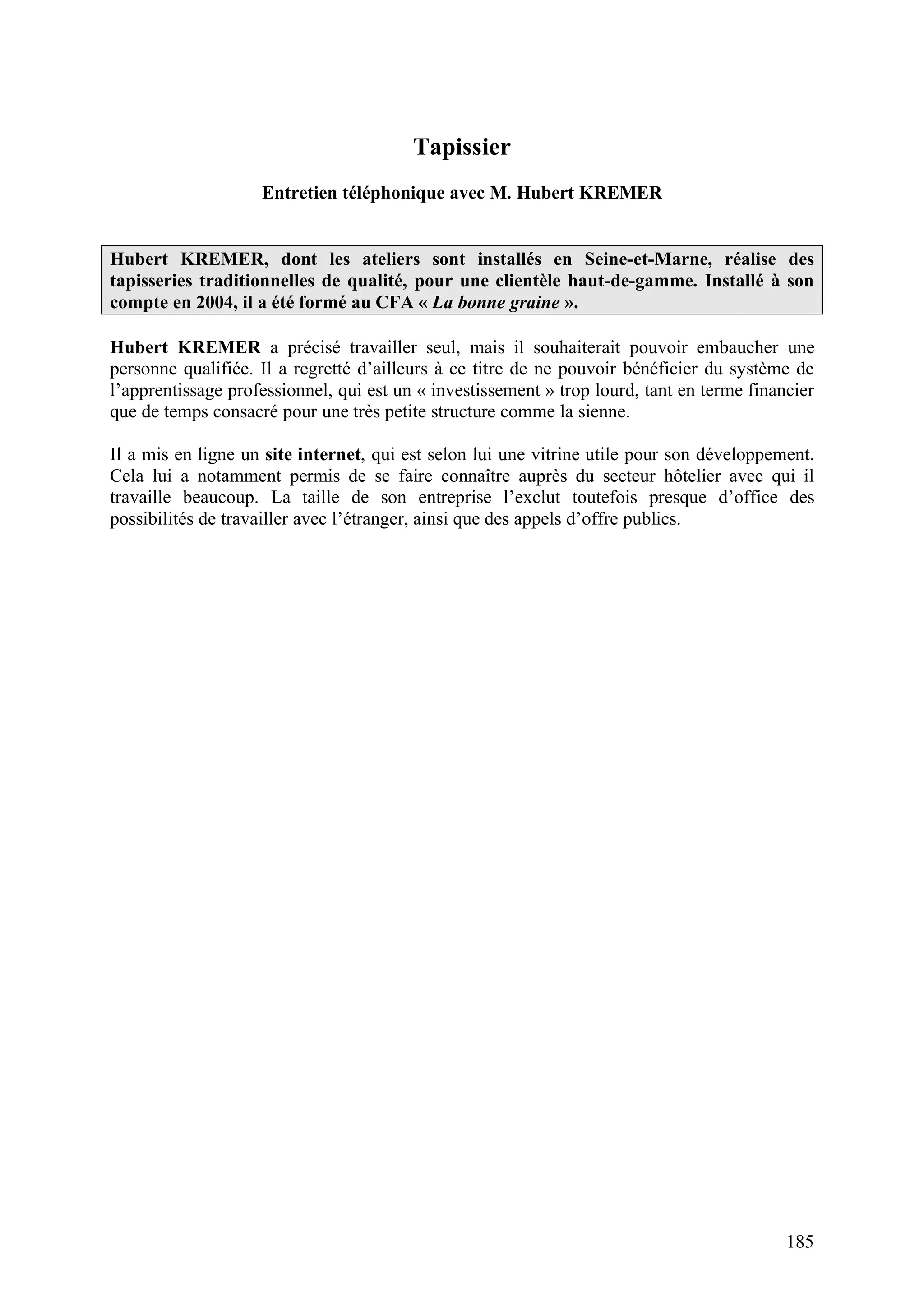 185
Tapissier
Entretien téléphonique avec M. Hubert KREMER
Hubert KREMER, dont les ateliers sont installés en Seine-et-Marne, réalise des
tapisseries traditionnelles de qualité, pour une clientèle haut-de-gamme. Installé à son
compte en 2004, il a été formé au CFA « La bonne graine ».
Hubert KREMER a précisé travailler seul, mais il souhaiterait pouvoir embaucher une
personne qualifiée. Il a regretté d’ailleurs à ce titre de ne pouvoir bénéficier du système de
l’apprentissage professionnel, qui est un « investissement » trop lourd, tant en terme financier
que de temps consacré pour une très petite structure comme la sienne.
Il a mis en ligne un site internet, qui est selon lui une vitrine utile pour son développement.
Cela lui a notamment permis de se faire connaître auprès du secteur hôtelier avec qui il
travaille beaucoup. La taille de son entreprise l’exclut toutefois presque d’office des
possibilités de travailler avec l’étranger, ainsi que des appels d’offre publics.
 