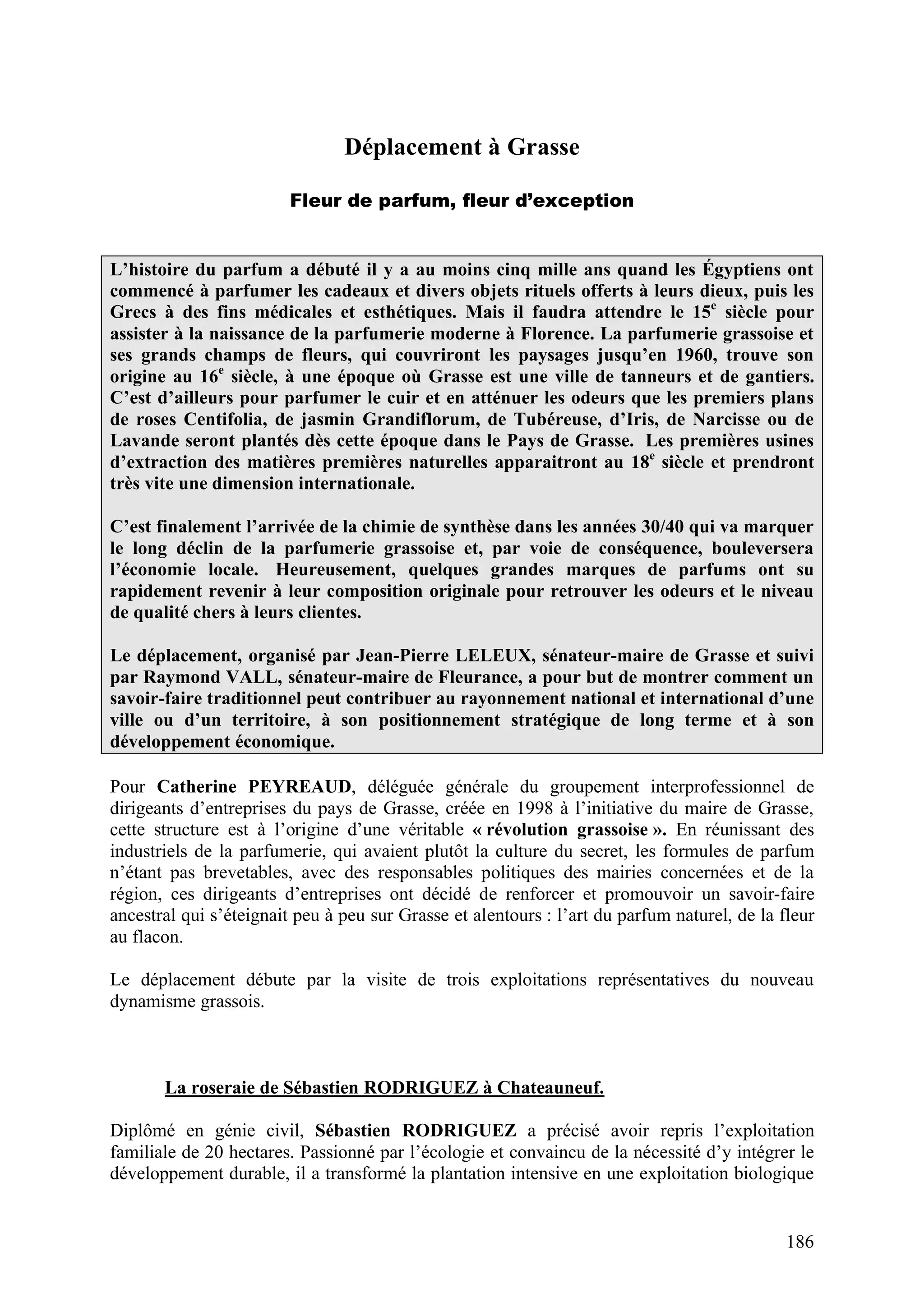 186
Déplacement à Grasse
Fleur de parfum, fleur d’exception
L’histoire du parfum a débuté il y a au moins cinq mille ans quand les Égyptiens ont
commencé à parfumer les cadeaux et divers objets rituels offerts à leurs dieux, puis les
Grecs à des fins médicales et esthétiques. Mais il faudra attendre le 15e
siècle pour
assister à la naissance de la parfumerie moderne à Florence. La parfumerie grassoise et
ses grands champs de fleurs, qui couvriront les paysages jusqu’en 1960, trouve son
origine au 16e
siècle, à une époque où Grasse est une ville de tanneurs et de gantiers.
C’est d’ailleurs pour parfumer le cuir et en atténuer les odeurs que les premiers plans
de roses Centifolia, de jasmin Grandiflorum, de Tubéreuse, d’Iris, de Narcisse ou de
Lavande seront plantés dès cette époque dans le Pays de Grasse. Les premières usines
d’extraction des matières premières naturelles apparaitront au 18e
siècle et prendront
très vite une dimension internationale.
C’est finalement l’arrivée de la chimie de synthèse dans les années 30/40 qui va marquer
le long déclin de la parfumerie grassoise et, par voie de conséquence, bouleversera
l’économie locale. Heureusement, quelques grandes marques de parfums ont su
rapidement revenir à leur composition originale pour retrouver les odeurs et le niveau
de qualité chers à leurs clientes.
Le déplacement, organisé par Jean-Pierre LELEUX, sénateur-maire de Grasse et suivi
par Raymond VALL, sénateur-maire de Fleurance, a pour but de montrer comment un
savoir-faire traditionnel peut contribuer au rayonnement national et international d’une
ville ou d’un territoire, à son positionnement stratégique de long terme et à son
développement économique.
Pour Catherine PEYREAUD, déléguée générale du groupement interprofessionnel de
dirigeants d’entreprises du pays de Grasse, créée en 1998 à l’initiative du maire de Grasse,
cette structure est à l’origine d’une véritable « révolution grassoise ». En réunissant des
industriels de la parfumerie, qui avaient plutôt la culture du secret, les formules de parfum
n’étant pas brevetables, avec des responsables politiques des mairies concernées et de la
région, ces dirigeants d’entreprises ont décidé de renforcer et promouvoir un savoir-faire
ancestral qui s’éteignait peu à peu sur Grasse et alentours : l’art du parfum naturel, de la fleur
au flacon.
Le déplacement débute par la visite de trois exploitations représentatives du nouveau
dynamisme grassois.
La roseraie de Sébastien RODRIGUEZ à Chateauneuf.
Diplômé en génie civil, Sébastien RODRIGUEZ a précisé avoir repris l’exploitation
familiale de 20 hectares. Passionné par l’écologie et convaincu de la nécessité d’y intégrer le
développement durable, il a transformé la plantation intensive en une exploitation biologique
 