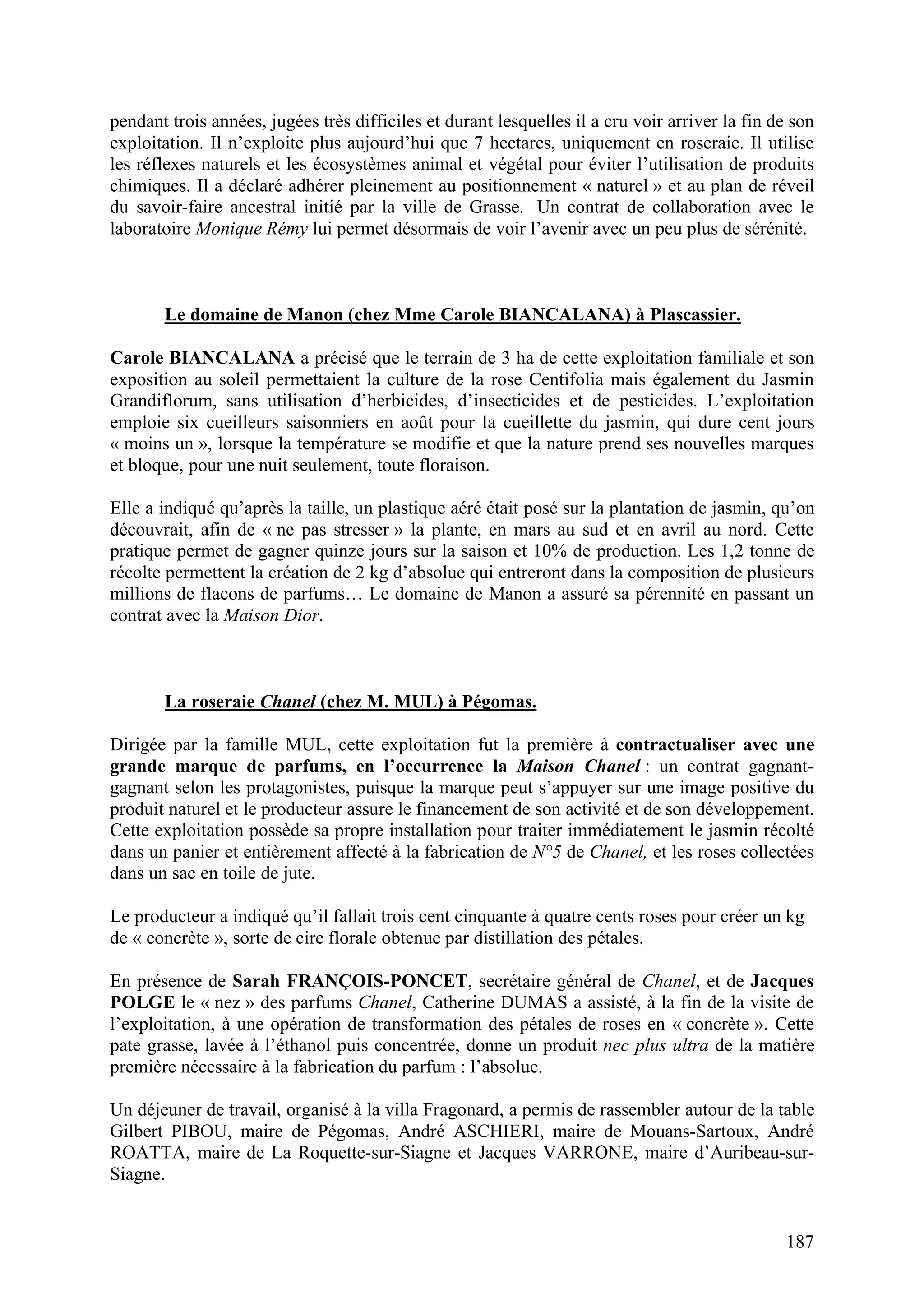 187
pendant trois années, jugées très difficiles et durant lesquelles il a cru voir arriver la fin de son
exploitation. Il n’exploite plus aujourd’hui que 7 hectares, uniquement en roseraie. Il utilise
les réflexes naturels et les écosystèmes animal et végétal pour éviter l’utilisation de produits
chimiques. Il a déclaré adhérer pleinement au positionnement « naturel » et au plan de réveil
du savoir-faire ancestral initié par la ville de Grasse. Un contrat de collaboration avec le
laboratoire Monique Rémy lui permet désormais de voir l’avenir avec un peu plus de sérénité.
Le domaine de Manon (chez Mme Carole BIANCALANA) à Plascassier.
Carole BIANCALANA a précisé que le terrain de 3 ha de cette exploitation familiale et son
exposition au soleil permettaient la culture de la rose Centifolia mais également du Jasmin
Grandiflorum, sans utilisation d’herbicides, d’insecticides et de pesticides. L’exploitation
emploie six cueilleurs saisonniers en août pour la cueillette du jasmin, qui dure cent jours
« moins un », lorsque la température se modifie et que la nature prend ses nouvelles marques
et bloque, pour une nuit seulement, toute floraison.
Elle a indiqué qu’après la taille, un plastique aéré était posé sur la plantation de jasmin, qu’on
découvrait, afin de « ne pas stresser » la plante, en mars au sud et en avril au nord. Cette
pratique permet de gagner quinze jours sur la saison et 10% de production. Les 1,2 tonne de
récolte permettent la création de 2 kg d’absolue qui entreront dans la composition de plusieurs
millions de flacons de parfums… Le domaine de Manon a assuré sa pérennité en passant un
contrat avec la Maison Dior.
La roseraie Chanel (chez M. MUL) à Pégomas.
Dirigée par la famille MUL, cette exploitation fut la première à contractualiser avec une
grande marque de parfums, en l’occurrence la Maison Chanel : un contrat gagnant-
gagnant selon les protagonistes, puisque la marque peut s’appuyer sur une image positive du
produit naturel et le producteur assure le financement de son activité et de son développement.
Cette exploitation possède sa propre installation pour traiter immédiatement le jasmin récolté
dans un panier et entièrement affecté à la fabrication de N°5 de Chanel, et les roses collectées
dans un sac en toile de jute.
Le producteur a indiqué qu’il fallait trois cent cinquante à quatre cents roses pour créer un kg
de « concrète », sorte de cire florale obtenue par distillation des pétales.
En présence de Sarah FRANÇOIS-PONCET, secrétaire général de Chanel, et de Jacques
POLGE le « nez » des parfums Chanel, Catherine DUMAS a assisté, à la fin de la visite de
l’exploitation, à une opération de transformation des pétales de roses en « concrète ». Cette
pate grasse, lavée à l’éthanol puis concentrée, donne un produit nec plus ultra de la matière
première nécessaire à la fabrication du parfum : l’absolue.
Un déjeuner de travail, organisé à la villa Fragonard, a permis de rassembler autour de la table
Gilbert PIBOU, maire de Pégomas, André ASCHIERI, maire de Mouans-Sartoux, André
ROATTA, maire de La Roquette-sur-Siagne et Jacques VARRONE, maire d’Auribeau-sur-
Siagne.
 