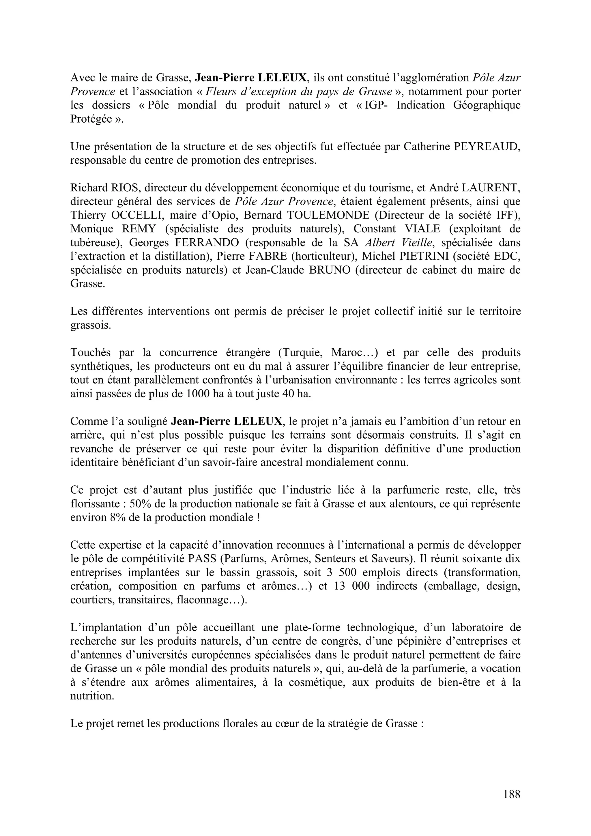188
Avec le maire de Grasse, Jean-Pierre LELEUX, ils ont constitué l’agglomération Pôle Azur
Provence et l’association « Fleurs d’exception du pays de Grasse », notamment pour porter
les dossiers « Pôle mondial du produit naturel » et « IGP- Indication Géographique
Protégée ».
Une présentation de la structure et de ses objectifs fut effectuée par Catherine PEYREAUD,
responsable du centre de promotion des entreprises.
Richard RIOS, directeur du développement économique et du tourisme, et André LAURENT,
directeur général des services de Pôle Azur Provence, étaient également présents, ainsi que
Thierry OCCELLI, maire d’Opio, Bernard TOULEMONDE (Directeur de la société IFF),
Monique REMY (spécialiste des produits naturels), Constant VIALE (exploitant de
tubéreuse), Georges FERRANDO (responsable de la SA Albert Vieille, spécialisée dans
l’extraction et la distillation), Pierre FABRE (horticulteur), Michel PIETRINI (société EDC,
spécialisée en produits naturels) et Jean-Claude BRUNO (directeur de cabinet du maire de
Grasse.
Les différentes interventions ont permis de préciser le projet collectif initié sur le territoire
grassois.
Touchés par la concurrence étrangère (Turquie, Maroc…) et par celle des produits
synthétiques, les producteurs ont eu du mal à assurer l’équilibre financier de leur entreprise,
tout en étant parallèlement confrontés à l’urbanisation environnante : les terres agricoles sont
ainsi passées de plus de 1000 ha à tout juste 40 ha.
Comme l’a souligné Jean-Pierre LELEUX, le projet n’a jamais eu l’ambition d’un retour en
arrière, qui n’est plus possible puisque les terrains sont désormais construits. Il s’agit en
revanche de préserver ce qui reste pour éviter la disparition définitive d’une production
identitaire bénéficiant d’un savoir-faire ancestral mondialement connu.
Ce projet est d’autant plus justifiée que l’industrie liée à la parfumerie reste, elle, très
florissante : 50% de la production nationale se fait à Grasse et aux alentours, ce qui représente
environ 8% de la production mondiale !
Cette expertise et la capacité d’innovation reconnues à l’international a permis de développer
le pôle de compétitivité PASS (Parfums, Arômes, Senteurs et Saveurs). Il réunit soixante dix
entreprises implantées sur le bassin grassois, soit 3 500 emplois directs (transformation,
création, composition en parfums et arômes…) et 13 000 indirects (emballage, design,
courtiers, transitaires, flaconnage…).
L’implantation d’un pôle accueillant une plate-forme technologique, d’un laboratoire de
recherche sur les produits naturels, d’un centre de congrès, d’une pépinière d’entreprises et
d’antennes d’universités européennes spécialisées dans le produit naturel permettent de faire
de Grasse un « pôle mondial des produits naturels », qui, au-delà de la parfumerie, a vocation
à s’étendre aux arômes alimentaires, à la cosmétique, aux produits de bien-être et à la
nutrition.
Le projet remet les productions florales au cœur de la stratégie de Grasse :
 