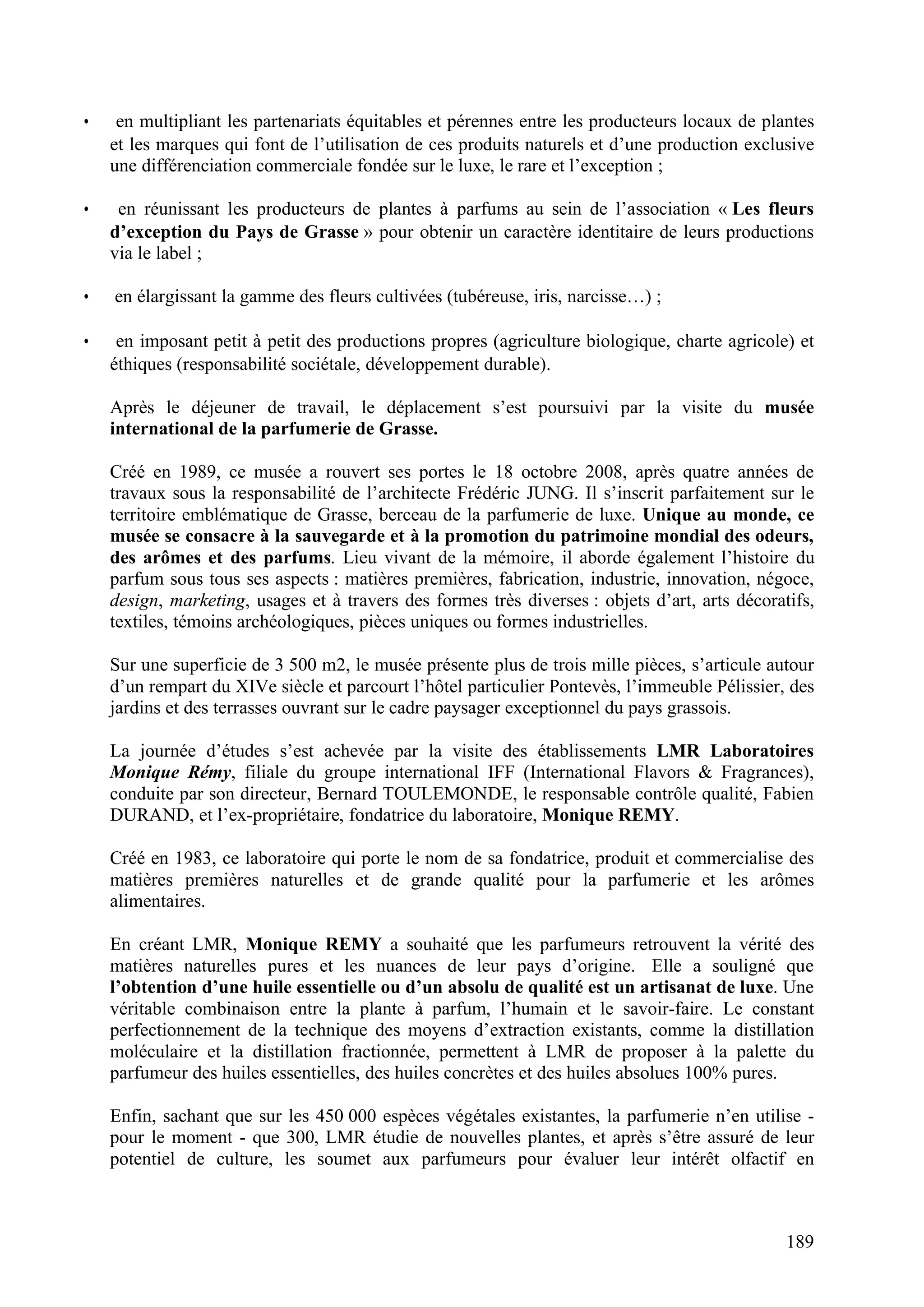 189
• en multipliant les partenariats équitables et pérennes entre les producteurs locaux de plantes
et les marques qui font de l’utilisation de ces produits naturels et d’une production exclusive
une différenciation commerciale fondée sur le luxe, le rare et l’exception ;
• en réunissant les producteurs de plantes à parfums au sein de l’association « Les fleurs
d’exception du Pays de Grasse » pour obtenir un caractère identitaire de leurs productions
via le label ;
• en élargissant la gamme des fleurs cultivées (tubéreuse, iris, narcisse…) ;
• en imposant petit à petit des productions propres (agriculture biologique, charte agricole) et
éthiques (responsabilité sociétale, développement durable).
Après le déjeuner de travail, le déplacement s’est poursuivi par la visite du musée
international de la parfumerie de Grasse.
Créé en 1989, ce musée a rouvert ses portes le 18 octobre 2008, après quatre années de
travaux sous la responsabilité de l’architecte Frédéric JUNG. Il s’inscrit parfaitement sur le
territoire emblématique de Grasse, berceau de la parfumerie de luxe. Unique au monde, ce
musée se consacre à la sauvegarde et à la promotion du patrimoine mondial des odeurs,
des arômes et des parfums. Lieu vivant de la mémoire, il aborde également l’histoire du
parfum sous tous ses aspects : matières premières, fabrication, industrie, innovation, négoce,
design, marketing, usages et à travers des formes très diverses : objets d’art, arts décoratifs,
textiles, témoins archéologiques, pièces uniques ou formes industrielles.
Sur une superficie de 3 500 m2, le musée présente plus de trois mille pièces, s’articule autour
d’un rempart du XIVe siècle et parcourt l’hôtel particulier Pontevès, l’immeuble Pélissier, des
jardins et des terrasses ouvrant sur le cadre paysager exceptionnel du pays grassois.
La journée d’études s’est achevée par la visite des établissements LMR Laboratoires
Monique Rémy, filiale du groupe international IFF (International Flavors & Fragrances),
conduite par son directeur, Bernard TOULEMONDE, le responsable contrôle qualité, Fabien
DURAND, et l’ex-propriétaire, fondatrice du laboratoire, Monique REMY.
Créé en 1983, ce laboratoire qui porte le nom de sa fondatrice, produit et commercialise des
matières premières naturelles et de grande qualité pour la parfumerie et les arômes
alimentaires.
En créant LMR, Monique REMY a souhaité que les parfumeurs retrouvent la vérité des
matières naturelles pures et les nuances de leur pays d’origine. Elle a souligné que
l’obtention d’une huile essentielle ou d’un absolu de qualité est un artisanat de luxe. Une
véritable combinaison entre la plante à parfum, l’humain et le savoir-faire. Le constant
perfectionnement de la technique des moyens d’extraction existants, comme la distillation
moléculaire et la distillation fractionnée, permettent à LMR de proposer à la palette du
parfumeur des huiles essentielles, des huiles concrètes et des huiles absolues 100% pures.
Enfin, sachant que sur les 450 000 espèces végétales existantes, la parfumerie n’en utilise -
pour le moment - que 300, LMR étudie de nouvelles plantes, et après s’être assuré de leur
potentiel de culture, les soumet aux parfumeurs pour évaluer leur intérêt olfactif en
 