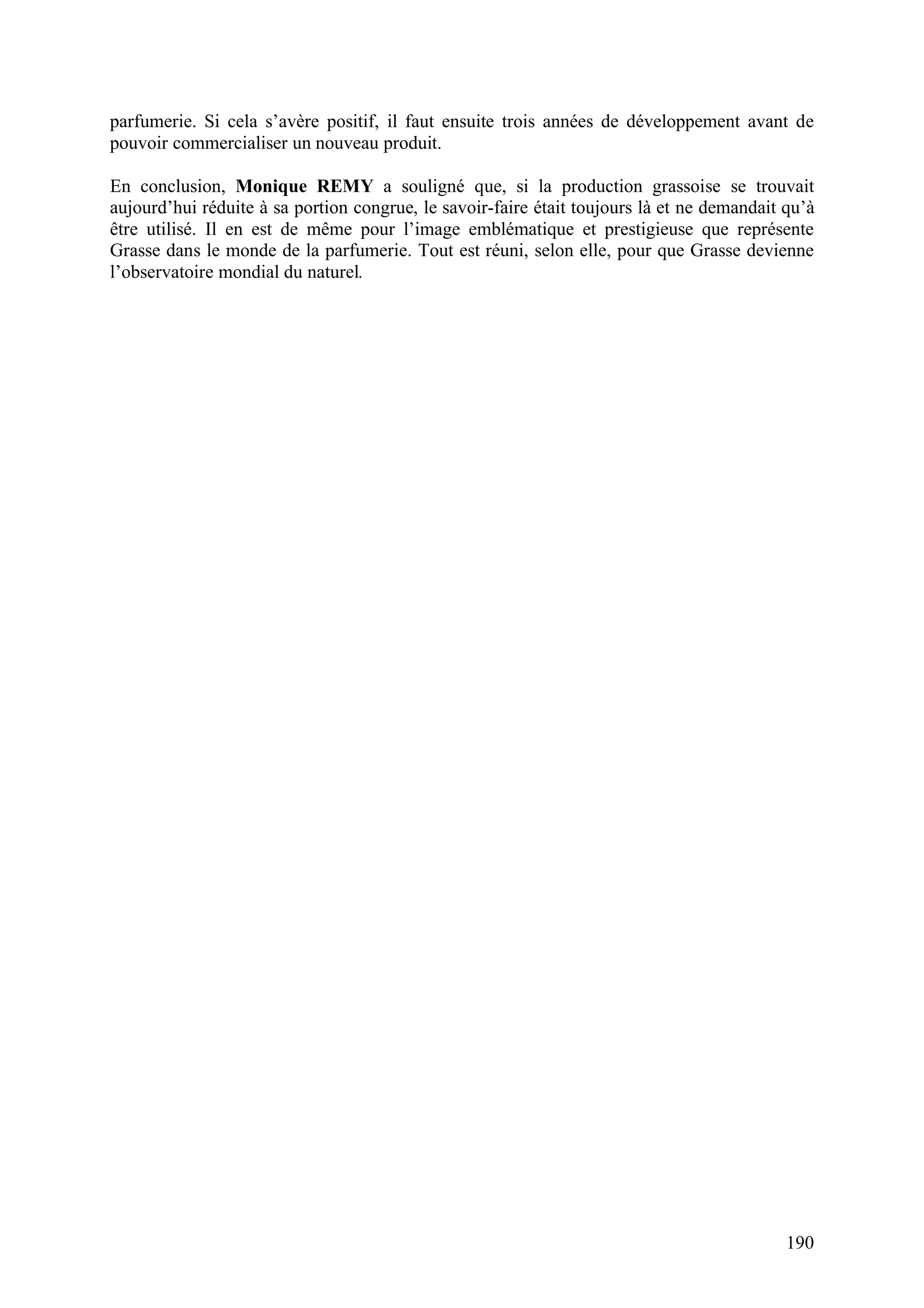 190
parfumerie. Si cela s’avère positif, il faut ensuite trois années de développement avant de
pouvoir commercialiser un nouveau produit.
En conclusion, Monique REMY a souligné que, si la production grassoise se trouvait
aujourd’hui réduite à sa portion congrue, le savoir-faire était toujours là et ne demandait qu’à
être utilisé. Il en est de même pour l’image emblématique et prestigieuse que représente
Grasse dans le monde de la parfumerie. Tout est réuni, selon elle, pour que Grasse devienne
l’observatoire mondial du naturel.
 