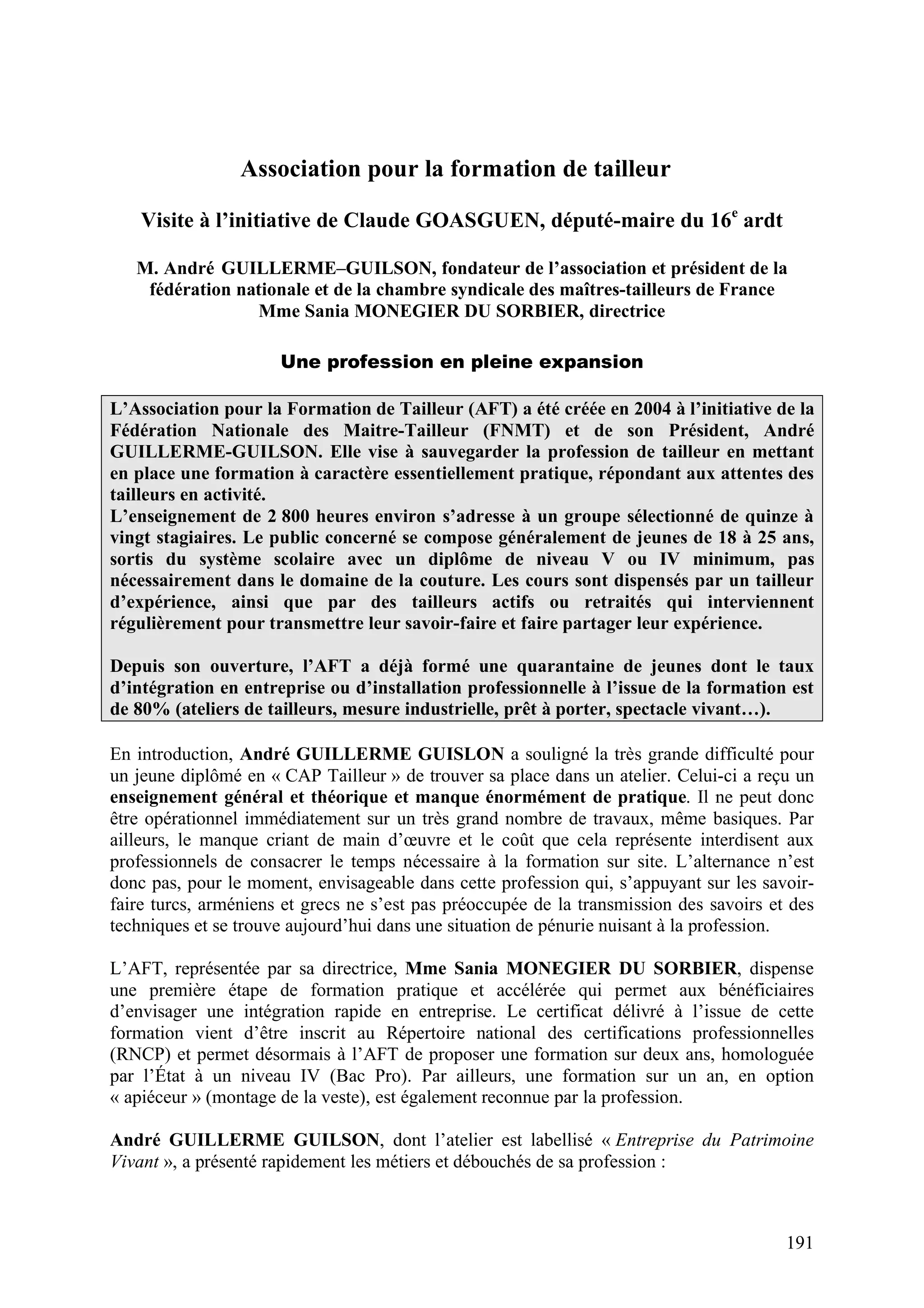 191
Association pour la formation de tailleur
Visite à l’initiative de Claude GOASGUEN, député-maire du 16e
ardt
M. André GUILLERME–GUILSON, fondateur de l’association et président de la
fédération nationale et de la chambre syndicale des maîtres-tailleurs de France
Mme Sania MONEGIER DU SORBIER, directrice
Une profession en pleine expansion
L’Association pour la Formation de Tailleur (AFT) a été créée en 2004 à l’initiative de la
Fédération Nationale des Maitre-Tailleur (FNMT) et de son Président, André
GUILLERME-GUILSON. Elle vise à sauvegarder la profession de tailleur en mettant
en place une formation à caractère essentiellement pratique, répondant aux attentes des
tailleurs en activité.
L’enseignement de 2 800 heures environ s’adresse à un groupe sélectionné de quinze à
vingt stagiaires. Le public concerné se compose généralement de jeunes de 18 à 25 ans,
sortis du système scolaire avec un diplôme de niveau V ou IV minimum, pas
nécessairement dans le domaine de la couture. Les cours sont dispensés par un tailleur
d’expérience, ainsi que par des tailleurs actifs ou retraités qui interviennent
régulièrement pour transmettre leur savoir-faire et faire partager leur expérience.
Depuis son ouverture, l’AFT a déjà formé une quarantaine de jeunes dont le taux
d’intégration en entreprise ou d’installation professionnelle à l’issue de la formation est
de 80% (ateliers de tailleurs, mesure industrielle, prêt à porter, spectacle vivant…).
En introduction, André GUILLERME GUISLON a souligné la très grande difficulté pour
un jeune diplômé en « CAP Tailleur » de trouver sa place dans un atelier. Celui-ci a reçu un
enseignement général et théorique et manque énormément de pratique. Il ne peut donc
être opérationnel immédiatement sur un très grand nombre de travaux, même basiques. Par
ailleurs, le manque criant de main d’œuvre et le coût que cela représente interdisent aux
professionnels de consacrer le temps nécessaire à la formation sur site. L’alternance n’est
donc pas, pour le moment, envisageable dans cette profession qui, s’appuyant sur les savoir-
faire turcs, arméniens et grecs ne s’est pas préoccupée de la transmission des savoirs et des
techniques et se trouve aujourd’hui dans une situation de pénurie nuisant à la profession.
L’AFT, représentée par sa directrice, Mme Sania MONEGIER DU SORBIER, dispense
une première étape de formation pratique et accélérée qui permet aux bénéficiaires
d’envisager une intégration rapide en entreprise. Le certificat délivré à l’issue de cette
formation vient d’être inscrit au Répertoire national des certifications professionnelles
(RNCP) et permet désormais à l’AFT de proposer une formation sur deux ans, homologuée
par l’État à un niveau IV (Bac Pro). Par ailleurs, une formation sur un an, en option
« apiéceur » (montage de la veste), est également reconnue par la profession.
André GUILLERME GUILSON, dont l’atelier est labellisé « Entreprise du Patrimoine
Vivant », a présenté rapidement les métiers et débouchés de sa profession :
 