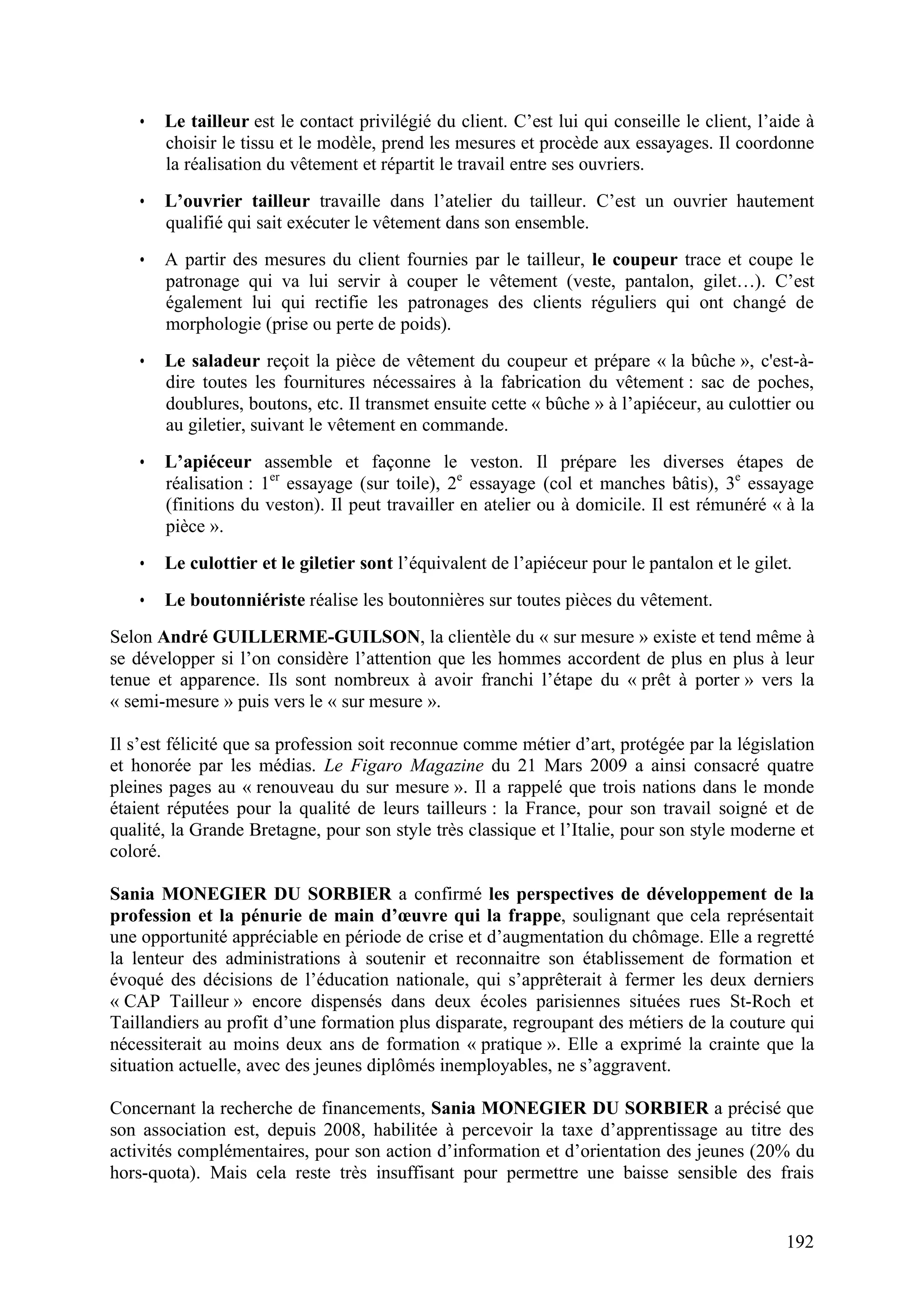 192
• Le tailleur est le contact privilégié du client. C’est lui qui conseille le client, l’aide à
choisir le tissu et le modèle, prend les mesures et procède aux essayages. Il coordonne
la réalisation du vêtement et répartit le travail entre ses ouvriers.
• L’ouvrier tailleur travaille dans l’atelier du tailleur. C’est un ouvrier hautement
qualifié qui sait exécuter le vêtement dans son ensemble.
• A partir des mesures du client fournies par le tailleur, le coupeur trace et coupe le
patronage qui va lui servir à couper le vêtement (veste, pantalon, gilet…). C’est
également lui qui rectifie les patronages des clients réguliers qui ont changé de
morphologie (prise ou perte de poids).
• Le saladeur reçoit la pièce de vêtement du coupeur et prépare « la bûche », c'est-à-
dire toutes les fournitures nécessaires à la fabrication du vêtement : sac de poches,
doublures, boutons, etc. Il transmet ensuite cette « bûche » à l’apiéceur, au culottier ou
au giletier, suivant le vêtement en commande.
• L’apiéceur assemble et façonne le veston. Il prépare les diverses étapes de
réalisation : 1er
essayage (sur toile), 2e
essayage (col et manches bâtis), 3e
essayage
(finitions du veston). Il peut travailler en atelier ou à domicile. Il est rémunéré « à la
pièce ».
• Le culottier et le giletier sont l’équivalent de l’apiéceur pour le pantalon et le gilet.
• Le boutonniériste réalise les boutonnières sur toutes pièces du vêtement.
Selon André GUILLERME-GUILSON, la clientèle du « sur mesure » existe et tend même à
se développer si l’on considère l’attention que les hommes accordent de plus en plus à leur
tenue et apparence. Ils sont nombreux à avoir franchi l’étape du « prêt à porter » vers la
« semi-mesure » puis vers le « sur mesure ».
Il s’est félicité que sa profession soit reconnue comme métier d’art, protégée par la législation
et honorée par les médias. Le Figaro Magazine du 21 Mars 2009 a ainsi consacré quatre
pleines pages au « renouveau du sur mesure ». Il a rappelé que trois nations dans le monde
étaient réputées pour la qualité de leurs tailleurs : la France, pour son travail soigné et de
qualité, la Grande Bretagne, pour son style très classique et l’Italie, pour son style moderne et
coloré.
Sania MONEGIER DU SORBIER a confirmé les perspectives de développement de la
profession et la pénurie de main d’œuvre qui la frappe, soulignant que cela représentait
une opportunité appréciable en période de crise et d’augmentation du chômage. Elle a regretté
la lenteur des administrations à soutenir et reconnaitre son établissement de formation et
évoqué des décisions de l’éducation nationale, qui s’apprêterait à fermer les deux derniers
« CAP Tailleur » encore dispensés dans deux écoles parisiennes situées rues St-Roch et
Taillandiers au profit d’une formation plus disparate, regroupant des métiers de la couture qui
nécessiterait au moins deux ans de formation « pratique ». Elle a exprimé la crainte que la
situation actuelle, avec des jeunes diplômés inemployables, ne s’aggravent.
Concernant la recherche de financements, Sania MONEGIER DU SORBIER a précisé que
son association est, depuis 2008, habilitée à percevoir la taxe d’apprentissage au titre des
activités complémentaires, pour son action d’information et d’orientation des jeunes (20% du
hors-quota). Mais cela reste très insuffisant pour permettre une baisse sensible des frais
 