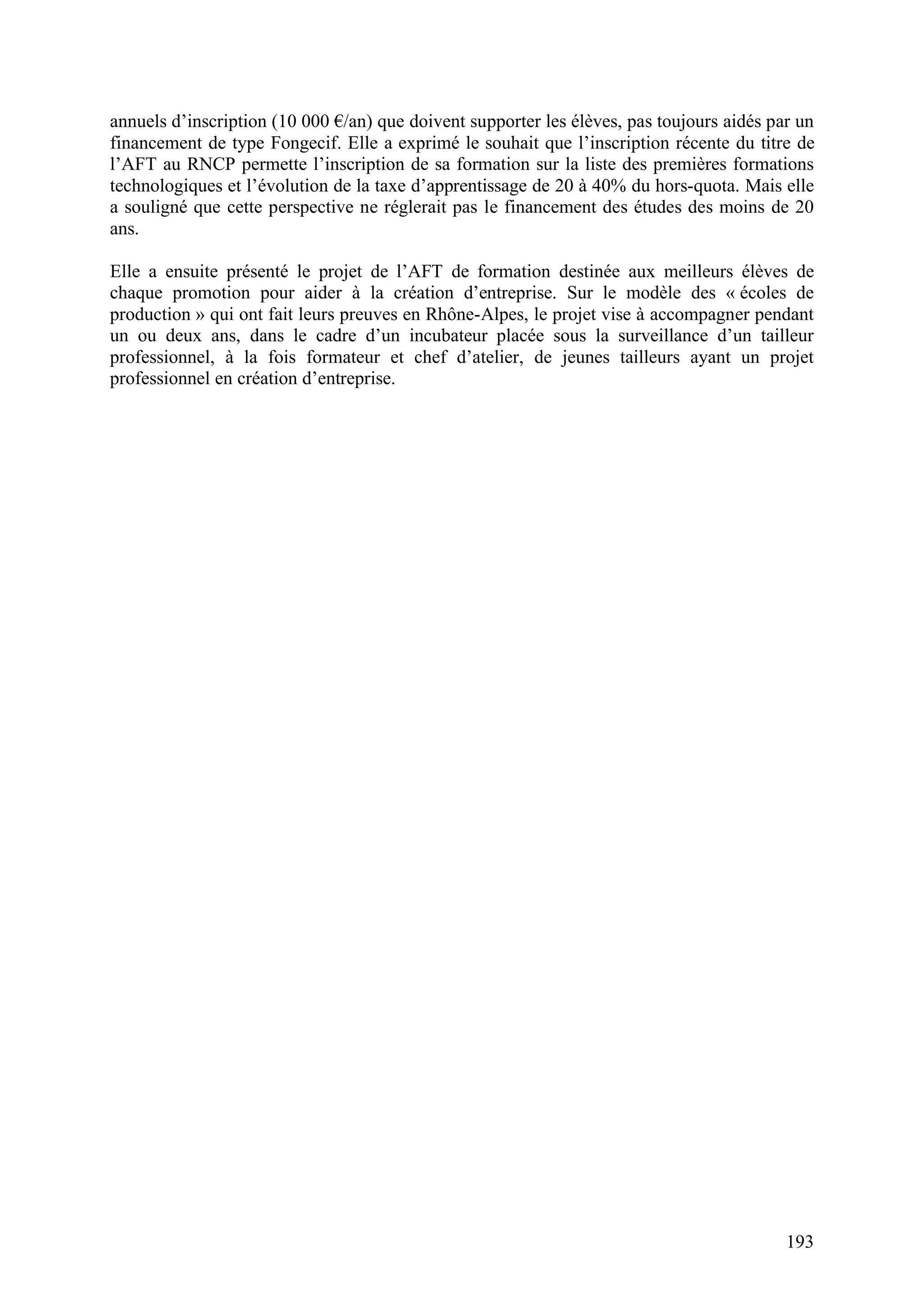 193
annuels d’inscription (10 000 /an) que doivent supporter les élèves, pas toujours aidés par un
financement de type Fongecif. Elle a exprimé le souhait que l’inscription récente du titre de
l’AFT au RNCP permette l’inscription de sa formation sur la liste des premières formations
technologiques et l’évolution de la taxe d’apprentissage de 20 à 40% du hors-quota. Mais elle
a souligné que cette perspective ne réglerait pas le financement des études des moins de 20
ans.
Elle a ensuite présenté le projet de l’AFT de formation destinée aux meilleurs élèves de
chaque promotion pour aider à la création d’entreprise. Sur le modèle des « écoles de
production » qui ont fait leurs preuves en Rhône-Alpes, le projet vise à accompagner pendant
un ou deux ans, dans le cadre d’un incubateur placée sous la surveillance d’un tailleur
professionnel, à la fois formateur et chef d’atelier, de jeunes tailleurs ayant un projet
professionnel en création d’entreprise.
 
