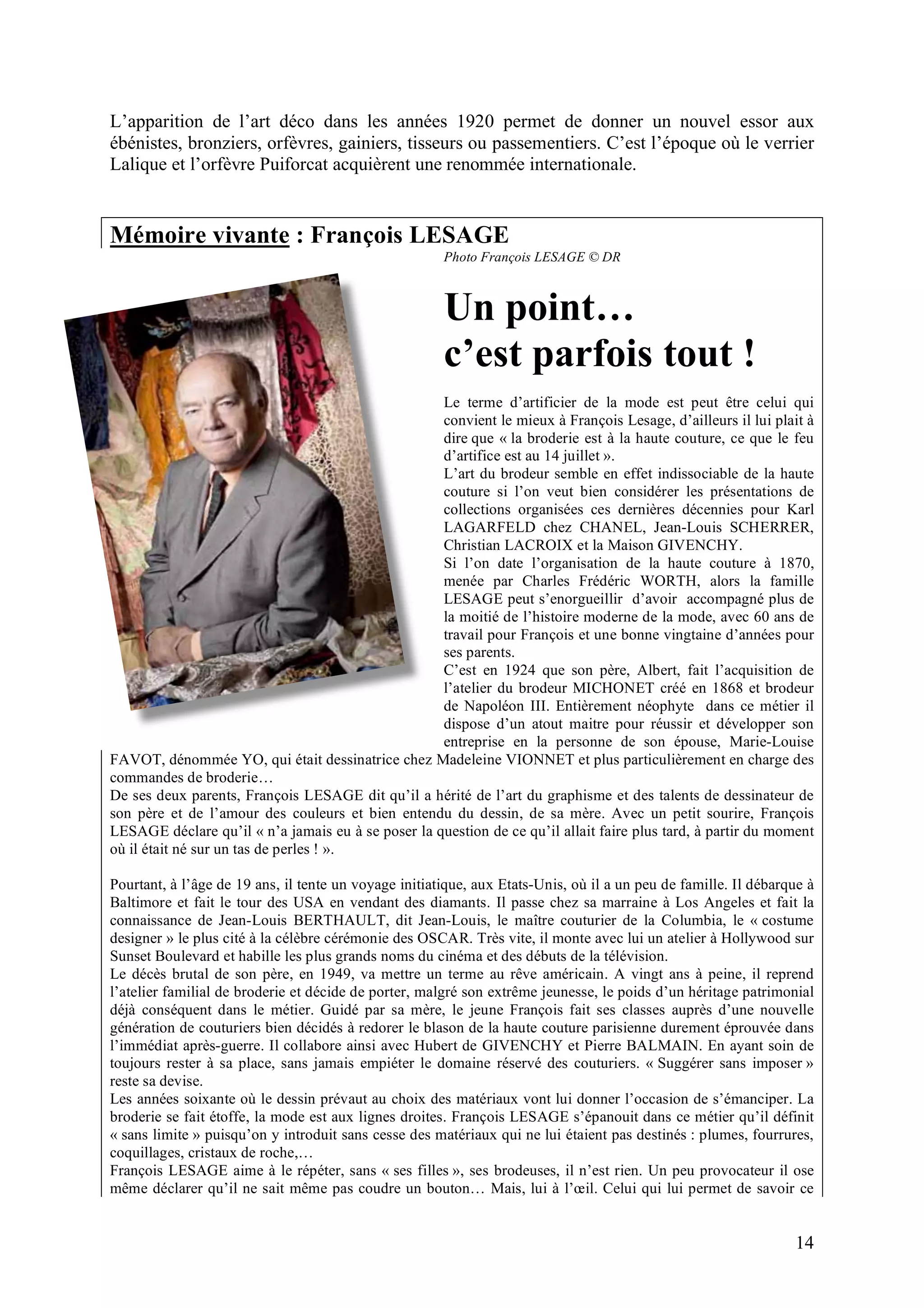 14
L’apparition de l’art déco dans les années 1920 permet de donner un nouvel essor aux
ébénistes, bronziers, orfèvres, gainiers, tisseurs ou passementiers. C’est l’époque où le verrier
Lalique et l’orfèvre Puiforcat acquièrent une renommée internationale.
Mémoire vivante : François LESAGE
Photo François LESAGE © DR
Un point…
c’est parfois tout !
Le terme d’artificier de la mode est peut être celui qui
convient le mieux à François Lesage, d’ailleurs il lui plait à
dire que « la broderie est à la haute couture, ce que le feu
d’artifice est au 14 juillet ».
L’art du brodeur semble en effet indissociable de la haute
couture si l’on veut bien considérer les présentations de
collections organisées ces dernières décennies pour Karl
LAGARFELD chez CHANEL, Jean-Louis SCHERRER,
Christian LACROIX et la Maison GIVENCHY.
Si l’on date l’organisation de la haute couture à 1870,
menée par Charles Frédéric WORTH, alors la famille
LESAGE peut s’enorgueillir d’avoir accompagné plus de
la moitié de l’histoire moderne de la mode, avec 60 ans de
travail pour François et une bonne vingtaine d’années pour
ses parents.
C’est en 1924 que son père, Albert, fait l’acquisition de
l’atelier du brodeur MICHONET créé en 1868 et brodeur
de Napoléon III. Entièrement néophyte dans ce métier il
dispose d’un atout maitre pour réussir et développer son
entreprise en la personne de son épouse, Marie-Louise
FAVOT, dénommée YO, qui était dessinatrice chez Madeleine VIONNET et plus particulièrement en charge des
commandes de broderie…
De ses deux parents, François LESAGE dit qu’il a hérité de l’art du graphisme et des talents de dessinateur de
son père et de l’amour des couleurs et bien entendu du dessin, de sa mère. Avec un petit sourire, François
LESAGE déclare qu’il « n’a jamais eu à se poser la question de ce qu’il allait faire plus tard, à partir du moment
où il était né sur un tas de perles ! ».
Pourtant, à l’âge de 19 ans, il tente un voyage initiatique, aux Etats-Unis, où il a un peu de famille. Il débarque à
Baltimore et fait le tour des USA en vendant des diamants. Il passe chez sa marraine à Los Angeles et fait la
connaissance de Jean-Louis BERTHAULT, dit Jean-Louis, le maître couturier de la Columbia, le « costume
designer » le plus cité à la célèbre cérémonie des OSCAR. Très vite, il monte avec lui un atelier à Hollywood sur
Sunset Boulevard et habille les plus grands noms du cinéma et des débuts de la télévision.
Le décès brutal de son père, en 1949, va mettre un terme au rêve américain. A vingt ans à peine, il reprend
l’atelier familial de broderie et décide de porter, malgré son extrême jeunesse, le poids d’un héritage patrimonial
déjà conséquent dans le métier. Guidé par sa mère, le jeune François fait ses classes auprès d’une nouvelle
génération de couturiers bien décidés à redorer le blason de la haute couture parisienne durement éprouvée dans
l’immédiat après-guerre. Il collabore ainsi avec Hubert de GIVENCHY et Pierre BALMAIN. En ayant soin de
toujours rester à sa place, sans jamais empiéter le domaine réservé des couturiers. « Suggérer sans imposer »
reste sa devise.
Les années soixante où le dessin prévaut au choix des matériaux vont lui donner l’occasion de s’émanciper. La
broderie se fait étoffe, la mode est aux lignes droites. François LESAGE s’épanouit dans ce métier qu’il définit
« sans limite » puisqu’on y introduit sans cesse des matériaux qui ne lui étaient pas destinés : plumes, fourrures,
coquillages, cristaux de roche,…
François LESAGE aime à le répéter, sans « ses filles », ses brodeuses, il n’est rien. Un peu provocateur il ose
même déclarer qu’il ne sait même pas coudre un bouton… Mais, lui à l’œil. Celui qui lui permet de savoir ce
 