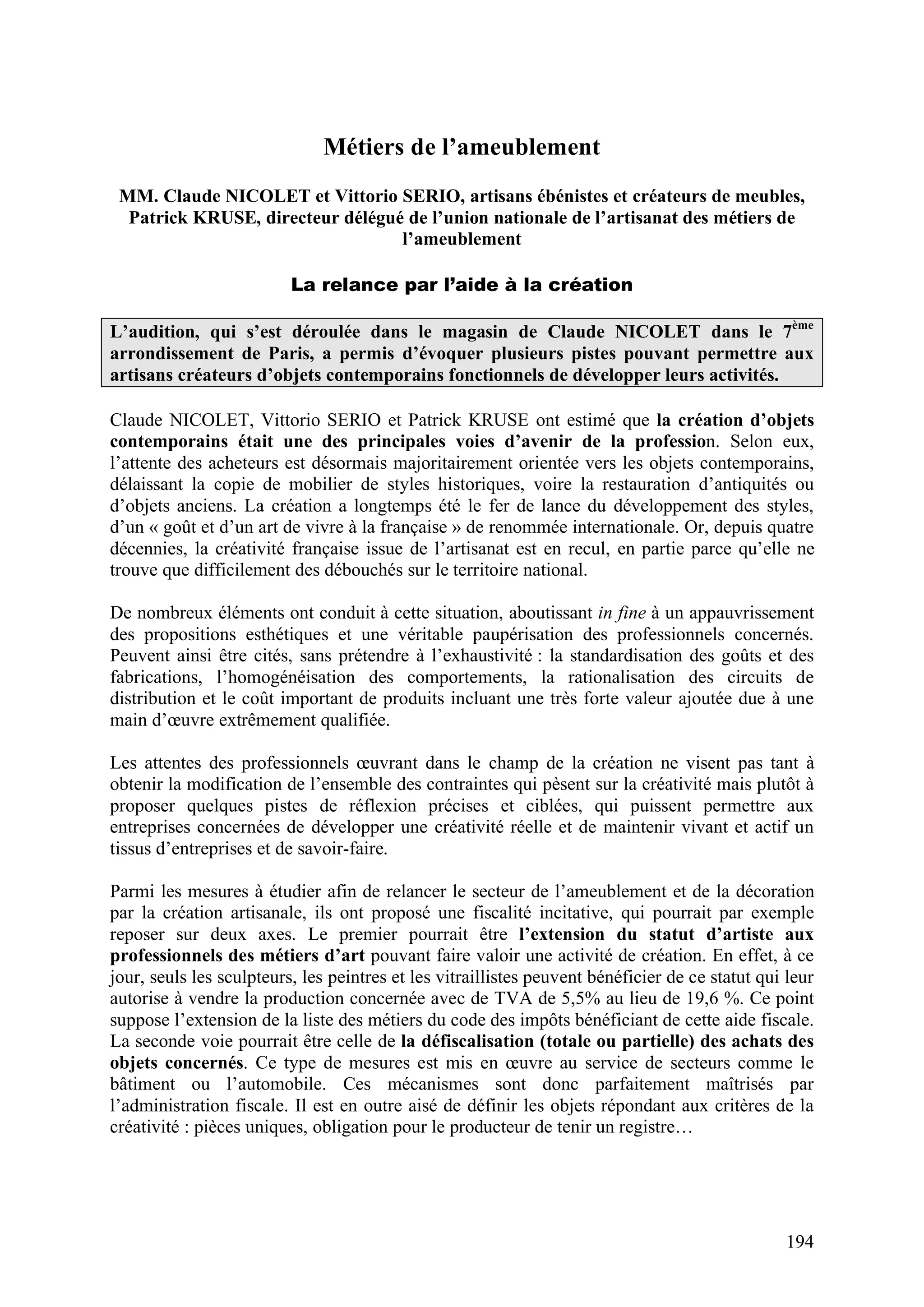 194
Métiers de l’ameublement
MM. Claude NICOLET et Vittorio SERIO, artisans ébénistes et créateurs de meubles,
Patrick KRUSE, directeur délégué de l’union nationale de l’artisanat des métiers de
l’ameublement
La relance par l’aide à la création
L’audition, qui s’est déroulée dans le magasin de Claude NICOLET dans le 7ème
arrondissement de Paris, a permis d’évoquer plusieurs pistes pouvant permettre aux
artisans créateurs d’objets contemporains fonctionnels de développer leurs activités.
Claude NICOLET, Vittorio SERIO et Patrick KRUSE ont estimé que la création d’objets
contemporains était une des principales voies d’avenir de la profession. Selon eux,
l’attente des acheteurs est désormais majoritairement orientée vers les objets contemporains,
délaissant la copie de mobilier de styles historiques, voire la restauration d’antiquités ou
d’objets anciens. La création a longtemps été le fer de lance du développement des styles,
d’un « goût et d’un art de vivre à la française » de renommée internationale. Or, depuis quatre
décennies, la créativité française issue de l’artisanat est en recul, en partie parce qu’elle ne
trouve que difficilement des débouchés sur le territoire national.
De nombreux éléments ont conduit à cette situation, aboutissant in fine à un appauvrissement
des propositions esthétiques et une véritable paupérisation des professionnels concernés.
Peuvent ainsi être cités, sans prétendre à l’exhaustivité : la standardisation des goûts et des
fabrications, l’homogénéisation des comportements, la rationalisation des circuits de
distribution et le coût important de produits incluant une très forte valeur ajoutée due à une
main d’œuvre extrêmement qualifiée.
Les attentes des professionnels œuvrant dans le champ de la création ne visent pas tant à
obtenir la modification de l’ensemble des contraintes qui pèsent sur la créativité mais plutôt à
proposer quelques pistes de réflexion précises et ciblées, qui puissent permettre aux
entreprises concernées de développer une créativité réelle et de maintenir vivant et actif un
tissus d’entreprises et de savoir-faire.
Parmi les mesures à étudier afin de relancer le secteur de l’ameublement et de la décoration
par la création artisanale, ils ont proposé une fiscalité incitative, qui pourrait par exemple
reposer sur deux axes. Le premier pourrait être l’extension du statut d’artiste aux
professionnels des métiers d’art pouvant faire valoir une activité de création. En effet, à ce
jour, seuls les sculpteurs, les peintres et les vitraillistes peuvent bénéficier de ce statut qui leur
autorise à vendre la production concernée avec de TVA de 5,5% au lieu de 19,6 %. Ce point
suppose l’extension de la liste des métiers du code des impôts bénéficiant de cette aide fiscale.
La seconde voie pourrait être celle de la défiscalisation (totale ou partielle) des achats des
objets concernés. Ce type de mesures est mis en œuvre au service de secteurs comme le
bâtiment ou l’automobile. Ces mécanismes sont donc parfaitement maîtrisés par
l’administration fiscale. Il est en outre aisé de définir les objets répondant aux critères de la
créativité : pièces uniques, obligation pour le producteur de tenir un registre…
 