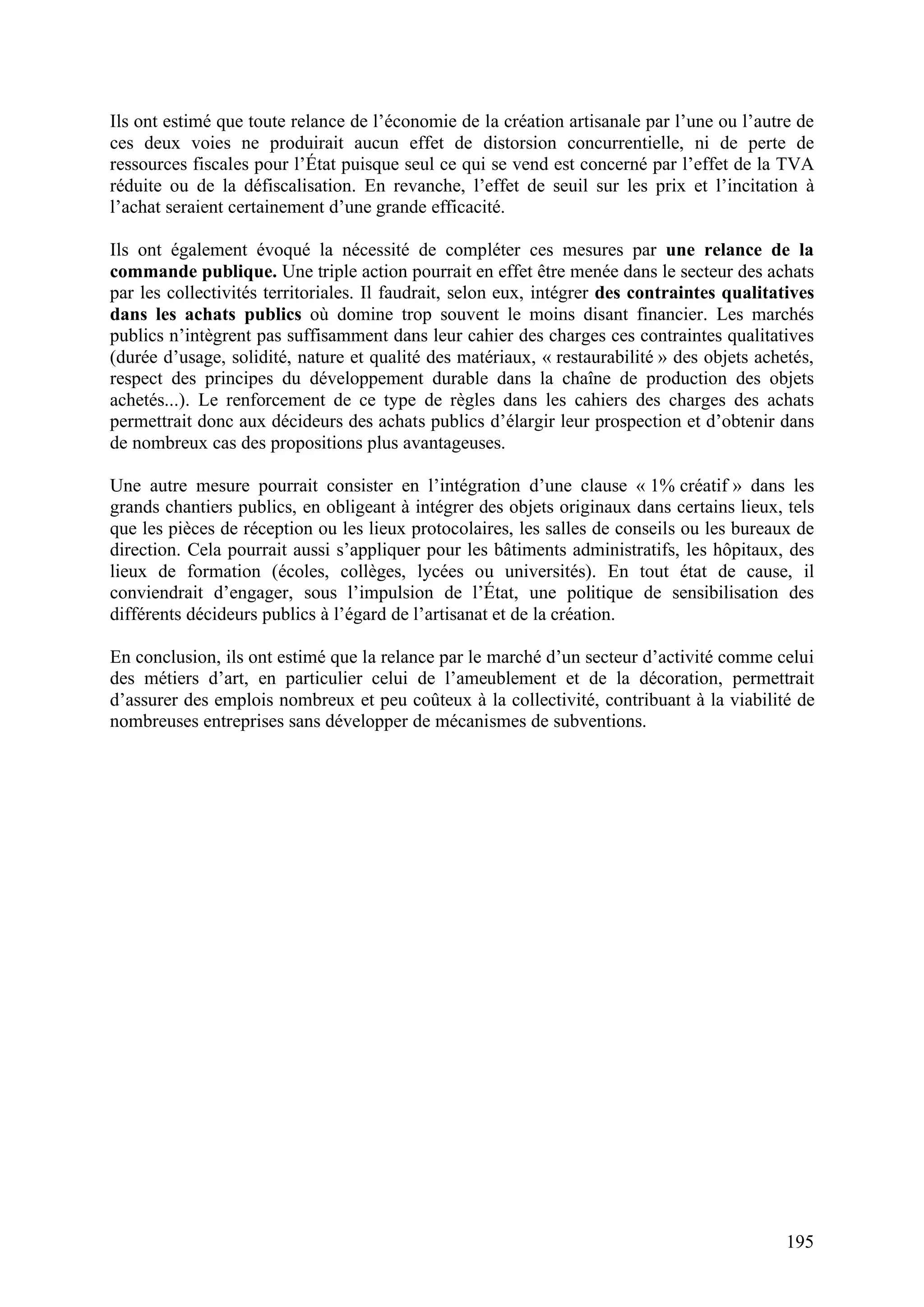 195
Ils ont estimé que toute relance de l’économie de la création artisanale par l’une ou l’autre de
ces deux voies ne produirait aucun effet de distorsion concurrentielle, ni de perte de
ressources fiscales pour l’État puisque seul ce qui se vend est concerné par l’effet de la TVA
réduite ou de la défiscalisation. En revanche, l’effet de seuil sur les prix et l’incitation à
l’achat seraient certainement d’une grande efficacité.
Ils ont également évoqué la nécessité de compléter ces mesures par une relance de la
commande publique. Une triple action pourrait en effet être menée dans le secteur des achats
par les collectivités territoriales. Il faudrait, selon eux, intégrer des contraintes qualitatives
dans les achats publics où domine trop souvent le moins disant financier. Les marchés
publics n’intègrent pas suffisamment dans leur cahier des charges ces contraintes qualitatives
(durée d’usage, solidité, nature et qualité des matériaux, « restaurabilité » des objets achetés,
respect des principes du développement durable dans la chaîne de production des objets
achetés...). Le renforcement de ce type de règles dans les cahiers des charges des achats
permettrait donc aux décideurs des achats publics d’élargir leur prospection et d’obtenir dans
de nombreux cas des propositions plus avantageuses.
Une autre mesure pourrait consister en l’intégration d’une clause « 1% créatif » dans les
grands chantiers publics, en obligeant à intégrer des objets originaux dans certains lieux, tels
que les pièces de réception ou les lieux protocolaires, les salles de conseils ou les bureaux de
direction. Cela pourrait aussi s’appliquer pour les bâtiments administratifs, les hôpitaux, des
lieux de formation (écoles, collèges, lycées ou universités). En tout état de cause, il
conviendrait d’engager, sous l’impulsion de l’État, une politique de sensibilisation des
différents décideurs publics à l’égard de l’artisanat et de la création.
En conclusion, ils ont estimé que la relance par le marché d’un secteur d’activité comme celui
des métiers d’art, en particulier celui de l’ameublement et de la décoration, permettrait
d’assurer des emplois nombreux et peu coûteux à la collectivité, contribuant à la viabilité de
nombreuses entreprises sans développer de mécanismes de subventions.
 