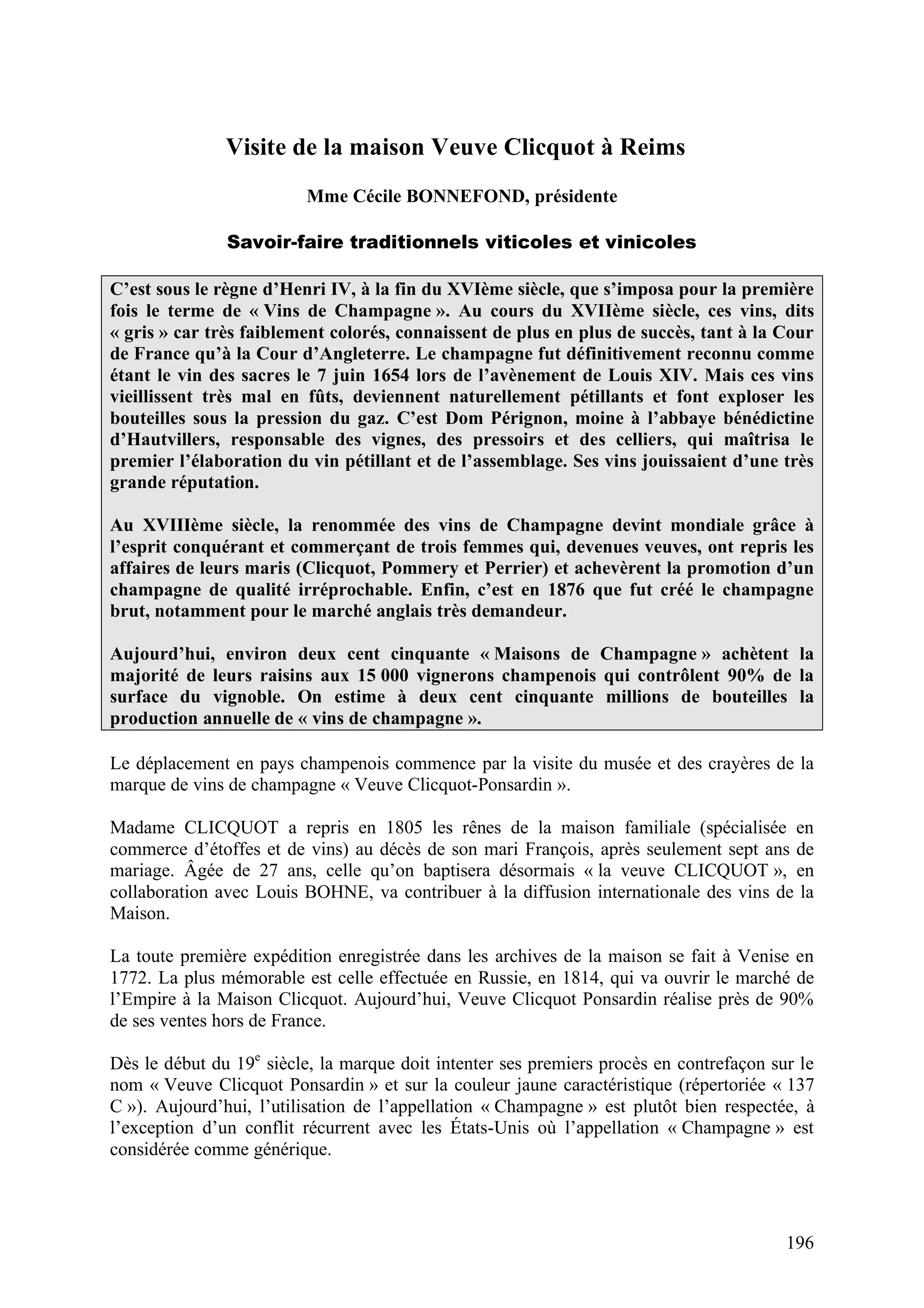 196
Visite de la maison Veuve Clicquot à Reims
Mme Cécile BONNEFOND, présidente
Savoir-faire traditionnels viticoles et vinicoles
C’est sous le règne d’Henri IV, à la fin du XVIème siècle, que s’imposa pour la première
fois le terme de « Vins de Champagne ». Au cours du XVIIème siècle, ces vins, dits
« gris » car très faiblement colorés, connaissent de plus en plus de succès, tant à la Cour
de France qu’à la Cour d’Angleterre. Le champagne fut définitivement reconnu comme
étant le vin des sacres le 7 juin 1654 lors de l’avènement de Louis XIV. Mais ces vins
vieillissent très mal en fûts, deviennent naturellement pétillants et font exploser les
bouteilles sous la pression du gaz. C’est Dom Pérignon, moine à l’abbaye bénédictine
d’Hautvillers, responsable des vignes, des pressoirs et des celliers, qui maîtrisa le
premier l’élaboration du vin pétillant et de l’assemblage. Ses vins jouissaient d’une très
grande réputation.
Au XVIIIème siècle, la renommée des vins de Champagne devint mondiale grâce à
l’esprit conquérant et commerçant de trois femmes qui, devenues veuves, ont repris les
affaires de leurs maris (Clicquot, Pommery et Perrier) et achevèrent la promotion d’un
champagne de qualité irréprochable. Enfin, c’est en 1876 que fut créé le champagne
brut, notamment pour le marché anglais très demandeur.
Aujourd’hui, environ deux cent cinquante « Maisons de Champagne » achètent la
majorité de leurs raisins aux 15 000 vignerons champenois qui contrôlent 90% de la
surface du vignoble. On estime à deux cent cinquante millions de bouteilles la
production annuelle de « vins de champagne ».
Le déplacement en pays champenois commence par la visite du musée et des crayères de la
marque de vins de champagne « Veuve Clicquot-Ponsardin ».
Madame CLICQUOT a repris en 1805 les rênes de la maison familiale (spécialisée en
commerce d’étoffes et de vins) au décès de son mari François, après seulement sept ans de
mariage. Âgée de 27 ans, celle qu’on baptisera désormais « la veuve CLICQUOT », en
collaboration avec Louis BOHNE, va contribuer à la diffusion internationale des vins de la
Maison.
La toute première expédition enregistrée dans les archives de la maison se fait à Venise en
1772. La plus mémorable est celle effectuée en Russie, en 1814, qui va ouvrir le marché de
l’Empire à la Maison Clicquot. Aujourd’hui, Veuve Clicquot Ponsardin réalise près de 90%
de ses ventes hors de France.
Dès le début du 19e
siècle, la marque doit intenter ses premiers procès en contrefaçon sur le
nom « Veuve Clicquot Ponsardin » et sur la couleur jaune caractéristique (répertoriée « 137
C »). Aujourd’hui, l’utilisation de l’appellation « Champagne » est plutôt bien respectée, à
l’exception d’un conflit récurrent avec les États-Unis où l’appellation « Champagne » est
considérée comme générique.
 