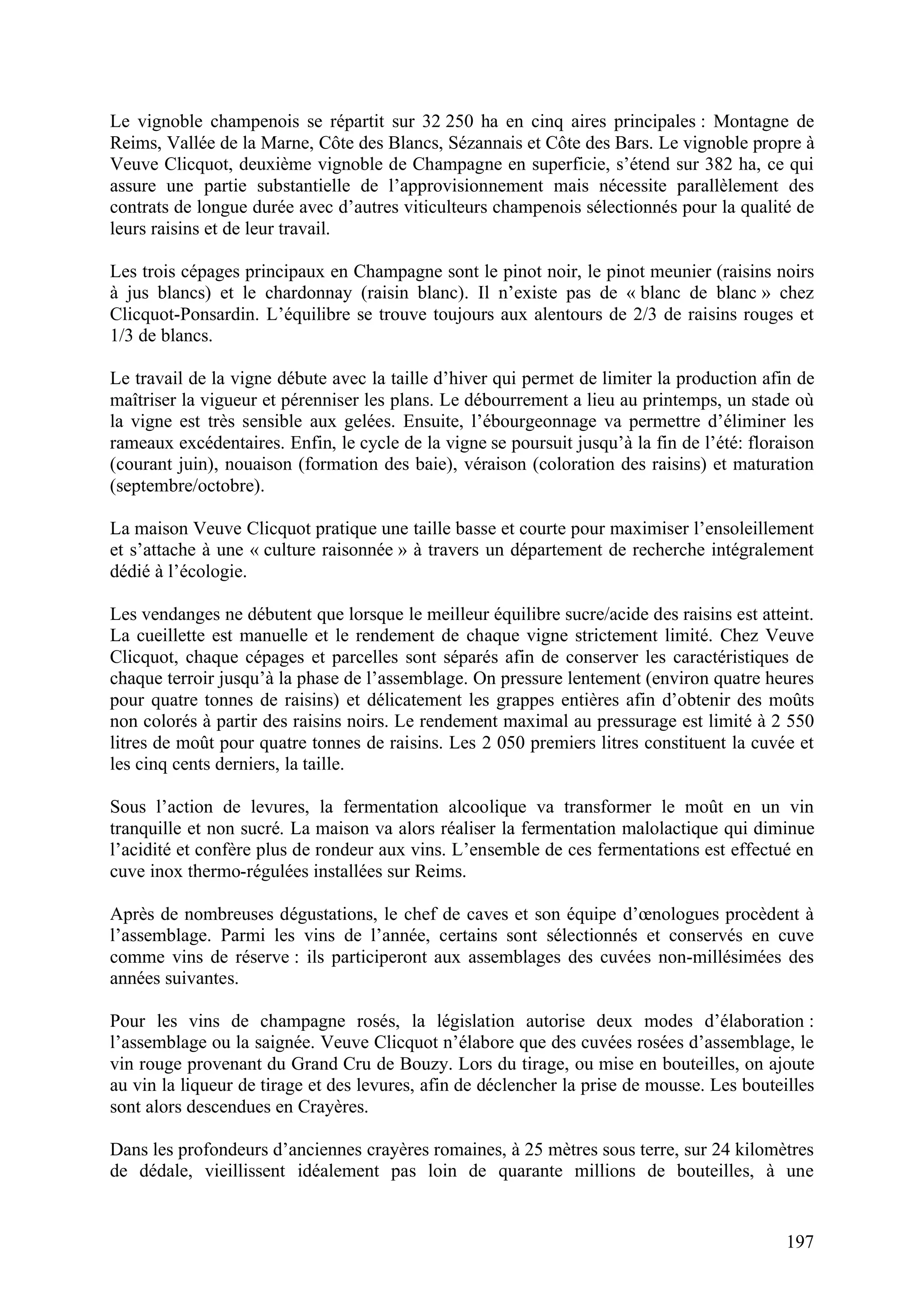 197
Le vignoble champenois se répartit sur 32 250 ha en cinq aires principales : Montagne de
Reims, Vallée de la Marne, Côte des Blancs, Sézannais et Côte des Bars. Le vignoble propre à
Veuve Clicquot, deuxième vignoble de Champagne en superficie, s’étend sur 382 ha, ce qui
assure une partie substantielle de l’approvisionnement mais nécessite parallèlement des
contrats de longue durée avec d’autres viticulteurs champenois sélectionnés pour la qualité de
leurs raisins et de leur travail.
Les trois cépages principaux en Champagne sont le pinot noir, le pinot meunier (raisins noirs
à jus blancs) et le chardonnay (raisin blanc). Il n’existe pas de « blanc de blanc » chez
Clicquot-Ponsardin. L’équilibre se trouve toujours aux alentours de 2/3 de raisins rouges et
1/3 de blancs.
Le travail de la vigne débute avec la taille d’hiver qui permet de limiter la production afin de
maîtriser la vigueur et pérenniser les plans. Le débourrement a lieu au printemps, un stade où
la vigne est très sensible aux gelées. Ensuite, l’ébourgeonnage va permettre d’éliminer les
rameaux excédentaires. Enfin, le cycle de la vigne se poursuit jusqu’à la fin de l’été: floraison
(courant juin), nouaison (formation des baie), véraison (coloration des raisins) et maturation
(septembre/octobre).
La maison Veuve Clicquot pratique une taille basse et courte pour maximiser l’ensoleillement
et s’attache à une « culture raisonnée » à travers un département de recherche intégralement
dédié à l’écologie.
Les vendanges ne débutent que lorsque le meilleur équilibre sucre/acide des raisins est atteint.
La cueillette est manuelle et le rendement de chaque vigne strictement limité. Chez Veuve
Clicquot, chaque cépages et parcelles sont séparés afin de conserver les caractéristiques de
chaque terroir jusqu’à la phase de l’assemblage. On pressure lentement (environ quatre heures
pour quatre tonnes de raisins) et délicatement les grappes entières afin d’obtenir des moûts
non colorés à partir des raisins noirs. Le rendement maximal au pressurage est limité à 2 550
litres de moût pour quatre tonnes de raisins. Les 2 050 premiers litres constituent la cuvée et
les cinq cents derniers, la taille.
Sous l’action de levures, la fermentation alcoolique va transformer le moût en un vin
tranquille et non sucré. La maison va alors réaliser la fermentation malolactique qui diminue
l’acidité et confère plus de rondeur aux vins. L’ensemble de ces fermentations est effectué en
cuve inox thermo-régulées installées sur Reims.
Après de nombreuses dégustations, le chef de caves et son équipe d’œnologues procèdent à
l’assemblage. Parmi les vins de l’année, certains sont sélectionnés et conservés en cuve
comme vins de réserve : ils participeront aux assemblages des cuvées non-millésimées des
années suivantes.
Pour les vins de champagne rosés, la législation autorise deux modes d’élaboration :
l’assemblage ou la saignée. Veuve Clicquot n’élabore que des cuvées rosées d’assemblage, le
vin rouge provenant du Grand Cru de Bouzy. Lors du tirage, ou mise en bouteilles, on ajoute
au vin la liqueur de tirage et des levures, afin de déclencher la prise de mousse. Les bouteilles
sont alors descendues en Crayères.
Dans les profondeurs d’anciennes crayères romaines, à 25 mètres sous terre, sur 24 kilomètres
de dédale, vieillissent idéalement pas loin de quarante millions de bouteilles, à une
 