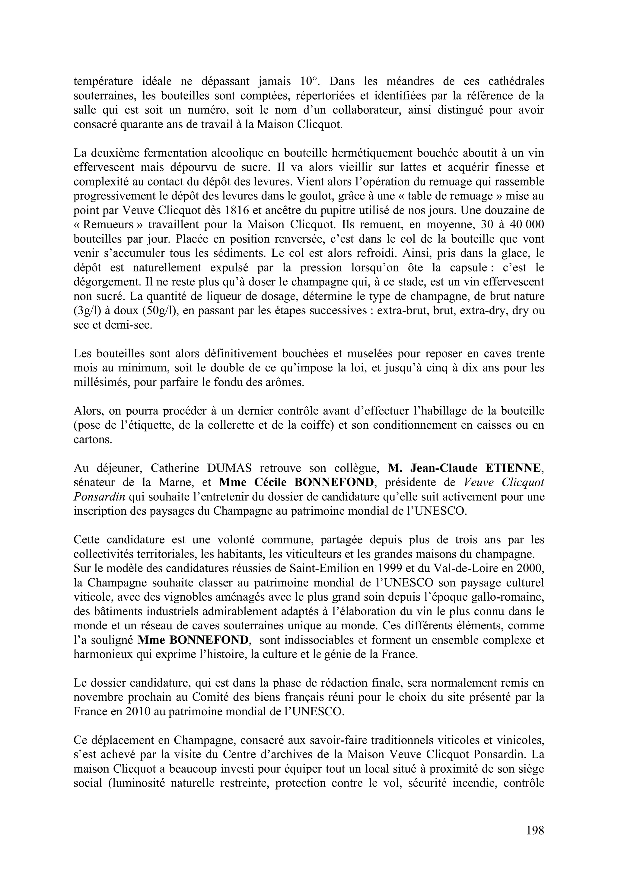 198
température idéale ne dépassant jamais 10°. Dans les méandres de ces cathédrales
souterraines, les bouteilles sont comptées, répertoriées et identifiées par la référence de la
salle qui est soit un numéro, soit le nom d’un collaborateur, ainsi distingué pour avoir
consacré quarante ans de travail à la Maison Clicquot.
La deuxième fermentation alcoolique en bouteille hermétiquement bouchée aboutit à un vin
effervescent mais dépourvu de sucre. Il va alors vieillir sur lattes et acquérir finesse et
complexité au contact du dépôt des levures. Vient alors l’opération du remuage qui rassemble
progressivement le dépôt des levures dans le goulot, grâce à une « table de remuage » mise au
point par Veuve Clicquot dès 1816 et ancêtre du pupitre utilisé de nos jours. Une douzaine de
« Remueurs » travaillent pour la Maison Clicquot. Ils remuent, en moyenne, 30 à 40 000
bouteilles par jour. Placée en position renversée, c’est dans le col de la bouteille que vont
venir s’accumuler tous les sédiments. Le col est alors refroidi. Ainsi, pris dans la glace, le
dépôt est naturellement expulsé par la pression lorsqu’on ôte la capsule : c’est le
dégorgement. Il ne reste plus qu’à doser le champagne qui, à ce stade, est un vin effervescent
non sucré. La quantité de liqueur de dosage, détermine le type de champagne, de brut nature
(3g/l) à doux (50g/l), en passant par les étapes successives : extra-brut, brut, extra-dry, dry ou
sec et demi-sec.
Les bouteilles sont alors définitivement bouchées et muselées pour reposer en caves trente
mois au minimum, soit le double de ce qu’impose la loi, et jusqu’à cinq à dix ans pour les
millésimés, pour parfaire le fondu des arômes.
Alors, on pourra procéder à un dernier contrôle avant d’effectuer l’habillage de la bouteille
(pose de l’étiquette, de la collerette et de la coiffe) et son conditionnement en caisses ou en
cartons.
Au déjeuner, Catherine DUMAS retrouve son collègue, M. Jean-Claude ETIENNE,
sénateur de la Marne, et Mme Cécile BONNEFOND, présidente de Veuve Clicquot
Ponsardin qui souhaite l’entretenir du dossier de candidature qu’elle suit activement pour une
inscription des paysages du Champagne au patrimoine mondial de l’UNESCO.
Cette candidature est une volonté commune, partagée depuis plus de trois ans par les
collectivités territoriales, les habitants, les viticulteurs et les grandes maisons du champagne.
Sur le modèle des candidatures réussies de Saint-Emilion en 1999 et du Val-de-Loire en 2000,
la Champagne souhaite classer au patrimoine mondial de l’UNESCO son paysage culturel
viticole, avec des vignobles aménagés avec le plus grand soin depuis l’époque gallo-romaine,
des bâtiments industriels admirablement adaptés à l’élaboration du vin le plus connu dans le
monde et un réseau de caves souterraines unique au monde. Ces différents éléments, comme
l’a souligné Mme BONNEFOND, sont indissociables et forment un ensemble complexe et
harmonieux qui exprime l’histoire, la culture et le génie de la France.
Le dossier candidature, qui est dans la phase de rédaction finale, sera normalement remis en
novembre prochain au Comité des biens français réuni pour le choix du site présenté par la
France en 2010 au patrimoine mondial de l’UNESCO.
Ce déplacement en Champagne, consacré aux savoir-faire traditionnels viticoles et vinicoles,
s’est achevé par la visite du Centre d’archives de la Maison Veuve Clicquot Ponsardin. La
maison Clicquot a beaucoup investi pour équiper tout un local situé à proximité de son siège
social (luminosité naturelle restreinte, protection contre le vol, sécurité incendie, contrôle
 