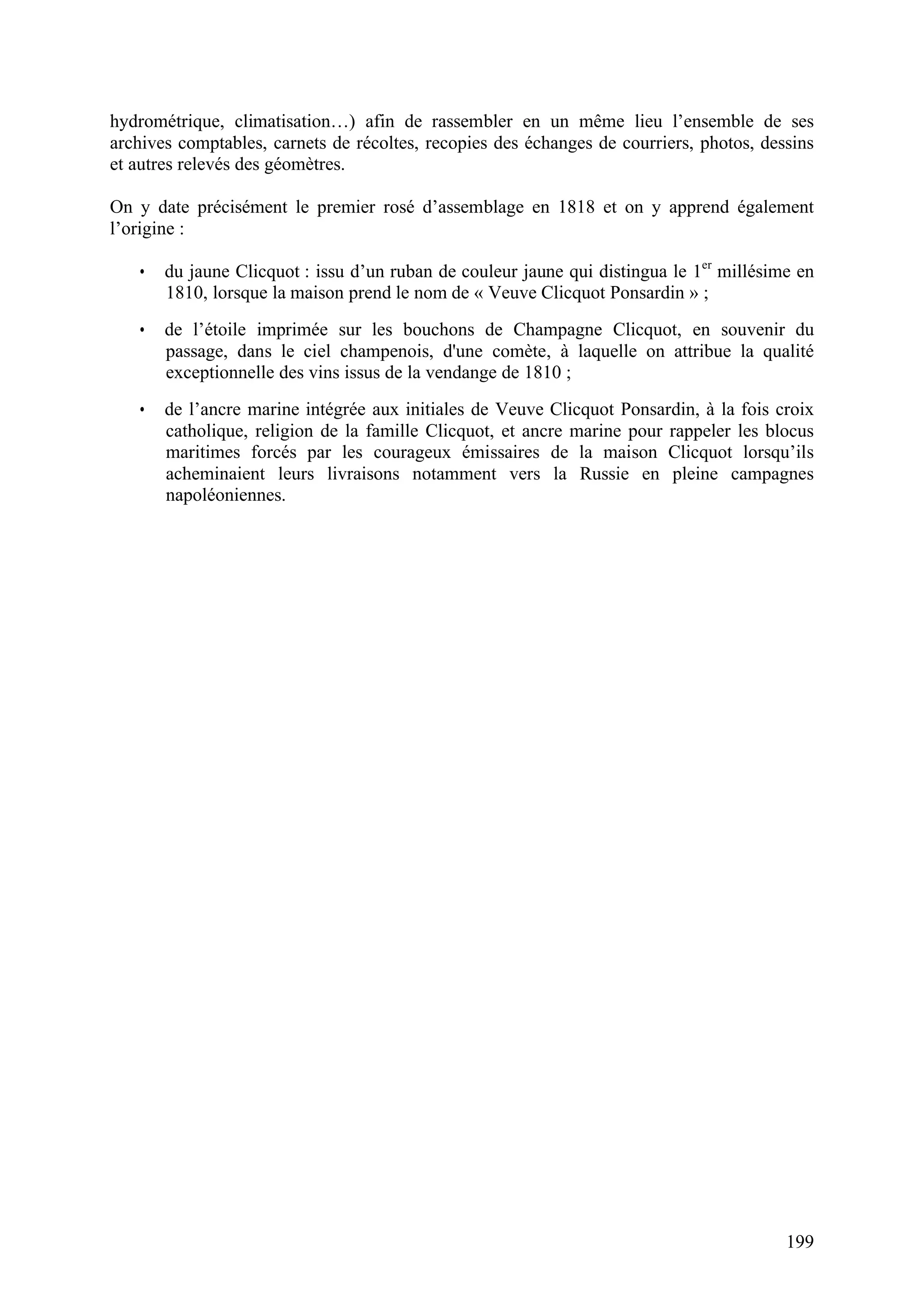 199
hydrométrique, climatisation…) afin de rassembler en un même lieu l’ensemble de ses
archives comptables, carnets de récoltes, recopies des échanges de courriers, photos, dessins
et autres relevés des géomètres.
On y date précisément le premier rosé d’assemblage en 1818 et on y apprend également
l’origine :
• du jaune Clicquot : issu d’un ruban de couleur jaune qui distingua le 1er
millésime en
1810, lorsque la maison prend le nom de « Veuve Clicquot Ponsardin » ;
• de l’étoile imprimée sur les bouchons de Champagne Clicquot, en souvenir du
passage, dans le ciel champenois, d'une comète, à laquelle on attribue la qualité
exceptionnelle des vins issus de la vendange de 1810 ;
• de l’ancre marine intégrée aux initiales de Veuve Clicquot Ponsardin, à la fois croix
catholique, religion de la famille Clicquot, et ancre marine pour rappeler les blocus
maritimes forcés par les courageux émissaires de la maison Clicquot lorsqu’ils
acheminaient leurs livraisons notamment vers la Russie en pleine campagnes
napoléoniennes.
 