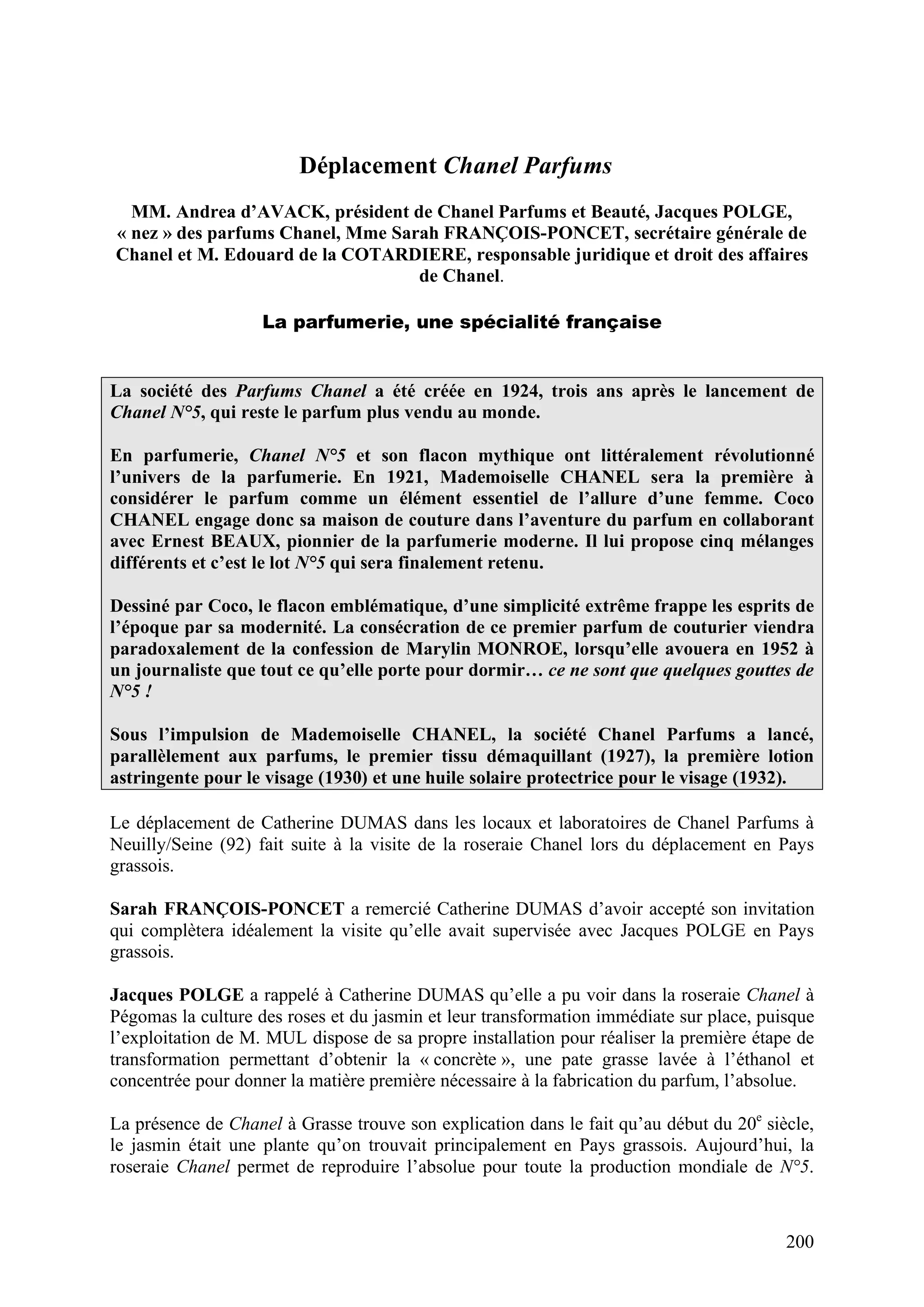200
Déplacement Chanel Parfums
MM. Andrea d’AVACK, président de Chanel Parfums et Beauté, Jacques POLGE,
« nez » des parfums Chanel, Mme Sarah FRANÇOIS-PONCET, secrétaire générale de
Chanel et M. Edouard de la COTARDIERE, responsable juridique et droit des affaires
de Chanel.
La parfumerie, une spécialité française
La société des Parfums Chanel a été créée en 1924, trois ans après le lancement de
Chanel N°5, qui reste le parfum plus vendu au monde.
En parfumerie, Chanel N°5 et son flacon mythique ont littéralement révolutionné
l’univers de la parfumerie. En 1921, Mademoiselle CHANEL sera la première à
considérer le parfum comme un élément essentiel de l’allure d’une femme. Coco
CHANEL engage donc sa maison de couture dans l’aventure du parfum en collaborant
avec Ernest BEAUX, pionnier de la parfumerie moderne. Il lui propose cinq mélanges
différents et c’est le lot N°5 qui sera finalement retenu.
Dessiné par Coco, le flacon emblématique, d’une simplicité extrême frappe les esprits de
l’époque par sa modernité. La consécration de ce premier parfum de couturier viendra
paradoxalement de la confession de Marylin MONROE, lorsqu’elle avouera en 1952 à
un journaliste que tout ce qu’elle porte pour dormir… ce ne sont que quelques gouttes de
N°5 !
Sous l’impulsion de Mademoiselle CHANEL, la société Chanel Parfums a lancé,
parallèlement aux parfums, le premier tissu démaquillant (1927), la première lotion
astringente pour le visage (1930) et une huile solaire protectrice pour le visage (1932).
Le déplacement de Catherine DUMAS dans les locaux et laboratoires de Chanel Parfums à
Neuilly/Seine (92) fait suite à la visite de la roseraie Chanel lors du déplacement en Pays
grassois.
Sarah FRANÇOIS-PONCET a remercié Catherine DUMAS d’avoir accepté son invitation
qui complètera idéalement la visite qu’elle avait supervisée avec Jacques POLGE en Pays
grassois.
Jacques POLGE a rappelé à Catherine DUMAS qu’elle a pu voir dans la roseraie Chanel à
Pégomas la culture des roses et du jasmin et leur transformation immédiate sur place, puisque
l’exploitation de M. MUL dispose de sa propre installation pour réaliser la première étape de
transformation permettant d’obtenir la « concrète », une pate grasse lavée à l’éthanol et
concentrée pour donner la matière première nécessaire à la fabrication du parfum, l’absolue.
La présence de Chanel à Grasse trouve son explication dans le fait qu’au début du 20e
siècle,
le jasmin était une plante qu’on trouvait principalement en Pays grassois. Aujourd’hui, la
roseraie Chanel permet de reproduire l’absolue pour toute la production mondiale de N°5.
 