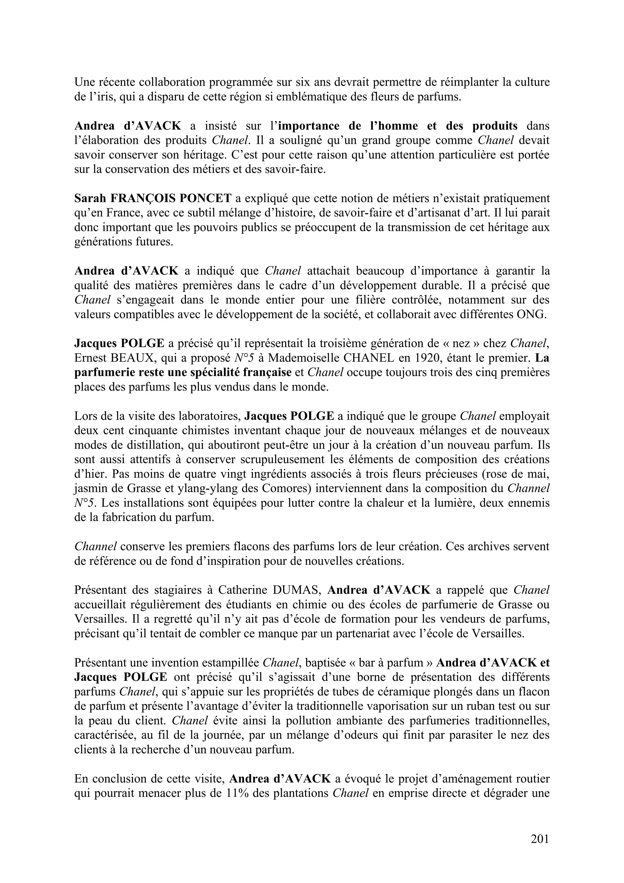 201
Une récente collaboration programmée sur six ans devrait permettre de réimplanter la culture
de l’iris, qui a disparu de cette région si emblématique des fleurs de parfums.
Andrea d’AVACK a insisté sur l’importance de l’homme et des produits dans
l’élaboration des produits Chanel. Il a souligné qu’un grand groupe comme Chanel devait
savoir conserver son héritage. C’est pour cette raison qu’une attention particulière est portée
sur la conservation des métiers et des savoir-faire.
Sarah FRANÇOIS PONCET a expliqué que cette notion de métiers n’existait pratiquement
qu’en France, avec ce subtil mélange d’histoire, de savoir-faire et d’artisanat d’art. Il lui parait
donc important que les pouvoirs publics se préoccupent de la transmission de cet héritage aux
générations futures.
Andrea d’AVACK a indiqué que Chanel attachait beaucoup d’importance à garantir la
qualité des matières premières dans le cadre d’un développement durable. Il a précisé que
Chanel s’engageait dans le monde entier pour une filière contrôlée, notamment sur des
valeurs compatibles avec le développement de la société, et collaborait avec différentes ONG.
Jacques POLGE a précisé qu’il représentait la troisième génération de « nez » chez Chanel,
Ernest BEAUX, qui a proposé N°5 à Mademoiselle CHANEL en 1920, étant le premier. La
parfumerie reste une spécialité française et Chanel occupe toujours trois des cinq premières
places des parfums les plus vendus dans le monde.
Lors de la visite des laboratoires, Jacques POLGE a indiqué que le groupe Chanel employait
deux cent cinquante chimistes inventant chaque jour de nouveaux mélanges et de nouveaux
modes de distillation, qui aboutiront peut-être un jour à la création d’un nouveau parfum. Ils
sont aussi attentifs à conserver scrupuleusement les éléments de composition des créations
d’hier. Pas moins de quatre vingt ingrédients associés à trois fleurs précieuses (rose de mai,
jasmin de Grasse et ylang-ylang des Comores) interviennent dans la composition du Channel
N°5. Les installations sont équipées pour lutter contre la chaleur et la lumière, deux ennemis
de la fabrication du parfum.
Channel conserve les premiers flacons des parfums lors de leur création. Ces archives servent
de référence ou de fond d’inspiration pour de nouvelles créations.
Présentant des stagiaires à Catherine DUMAS, Andrea d’AVACK a rappelé que Chanel
accueillait régulièrement des étudiants en chimie ou des écoles de parfumerie de Grasse ou
Versailles. Il a regretté qu’il n’y ait pas d’école de formation pour les vendeurs de parfums,
précisant qu’il tentait de combler ce manque par un partenariat avec l’école de Versailles.
Présentant une invention estampillée Chanel, baptisée « bar à parfum » Andrea d’AVACK et
Jacques POLGE ont précisé qu’il s’agissait d’une borne de présentation des différents
parfums Chanel, qui s’appuie sur les propriétés de tubes de céramique plongés dans un flacon
de parfum et présente l’avantage d’éviter la traditionnelle vaporisation sur un ruban test ou sur
la peau du client. Chanel évite ainsi la pollution ambiante des parfumeries traditionnelles,
caractérisée, au fil de la journée, par un mélange d’odeurs qui finit par parasiter le nez des
clients à la recherche d’un nouveau parfum.
En conclusion de cette visite, Andrea d’AVACK a évoqué le projet d’aménagement routier
qui pourrait menacer plus de 11% des plantations Chanel en emprise directe et dégrader une
 