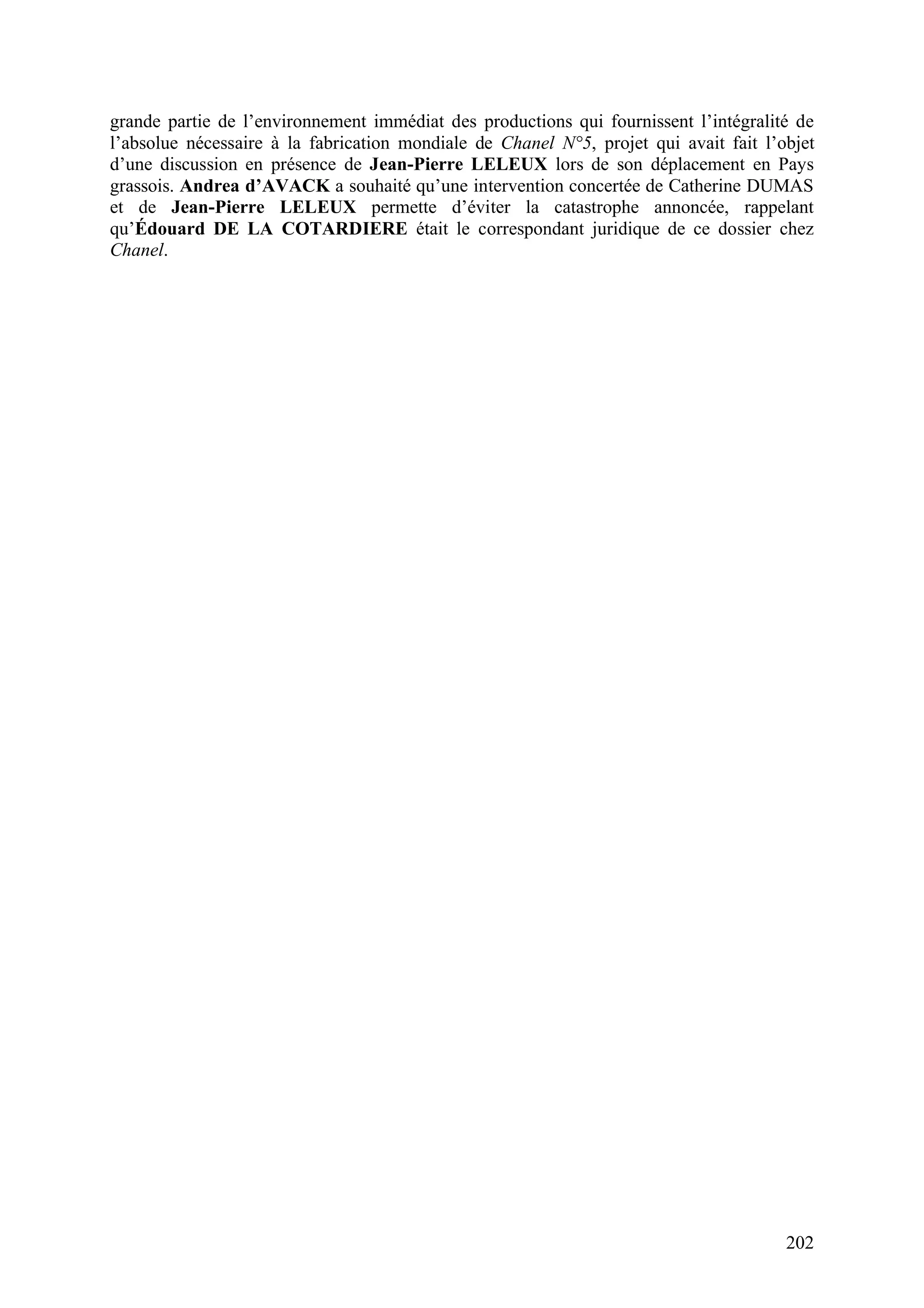 202
grande partie de l’environnement immédiat des productions qui fournissent l’intégralité de
l’absolue nécessaire à la fabrication mondiale de Chanel N°5, projet qui avait fait l’objet
d’une discussion en présence de Jean-Pierre LELEUX lors de son déplacement en Pays
grassois. Andrea d’AVACK a souhaité qu’une intervention concertée de Catherine DUMAS
et de Jean-Pierre LELEUX permette d’éviter la catastrophe annoncée, rappelant
qu’Édouard DE LA COTARDIERE était le correspondant juridique de ce dossier chez
Chanel.
 