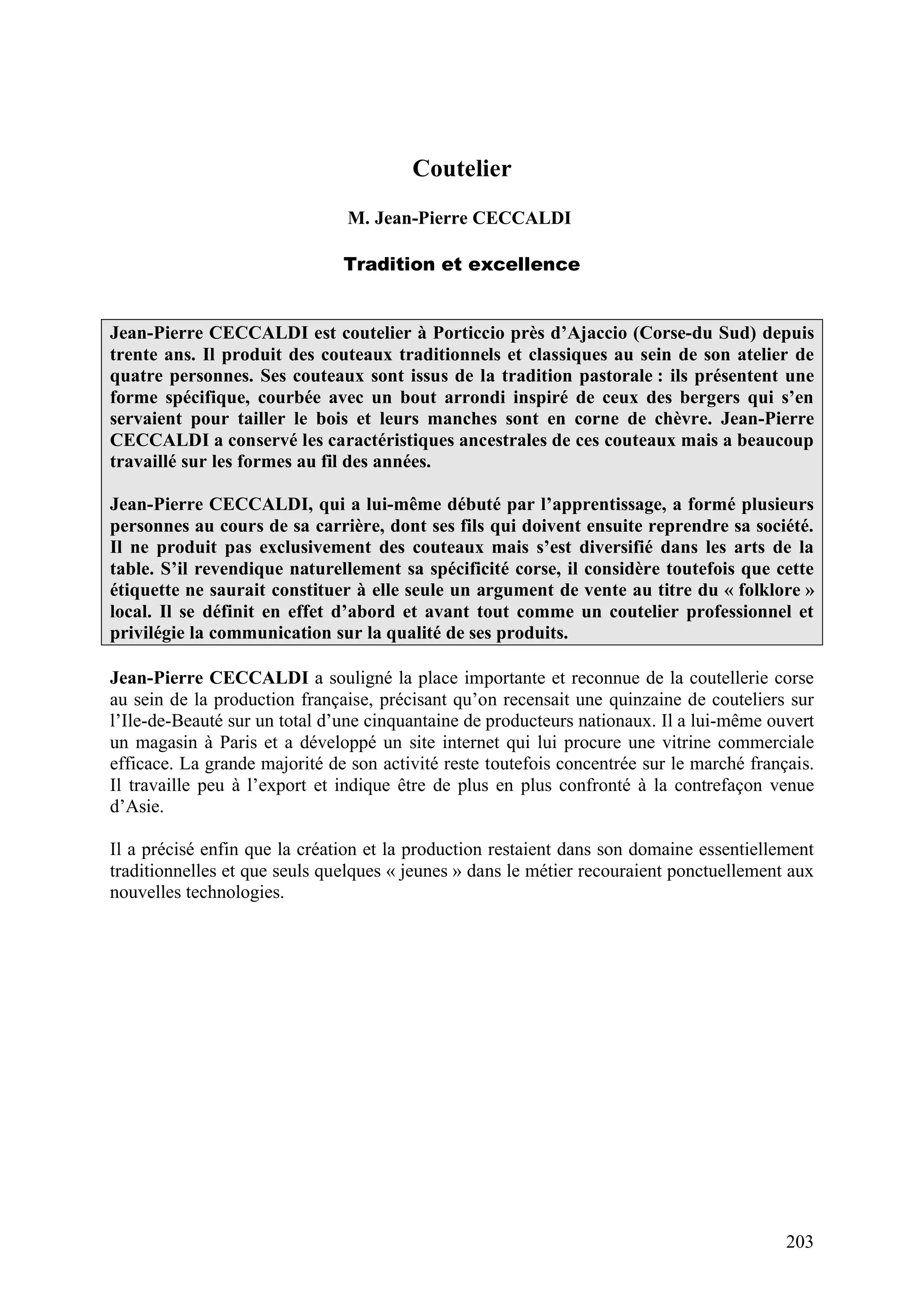203
Coutelier
M. Jean-Pierre CECCALDI
Tradition et excellence
Jean-Pierre CECCALDI est coutelier à Porticcio près d’Ajaccio (Corse-du Sud) depuis
trente ans. Il produit des couteaux traditionnels et classiques au sein de son atelier de
quatre personnes. Ses couteaux sont issus de la tradition pastorale : ils présentent une
forme spécifique, courbée avec un bout arrondi inspiré de ceux des bergers qui s’en
servaient pour tailler le bois et leurs manches sont en corne de chèvre. Jean-Pierre
CECCALDI a conservé les caractéristiques ancestrales de ces couteaux mais a beaucoup
travaillé sur les formes au fil des années.
Jean-Pierre CECCALDI, qui a lui-même débuté par l’apprentissage, a formé plusieurs
personnes au cours de sa carrière, dont ses fils qui doivent ensuite reprendre sa société.
Il ne produit pas exclusivement des couteaux mais s’est diversifié dans les arts de la
table. S’il revendique naturellement sa spécificité corse, il considère toutefois que cette
étiquette ne saurait constituer à elle seule un argument de vente au titre du « folklore »
local. Il se définit en effet d’abord et avant tout comme un coutelier professionnel et
privilégie la communication sur la qualité de ses produits.
Jean-Pierre CECCALDI a souligné la place importante et reconnue de la coutellerie corse
au sein de la production française, précisant qu’on recensait une quinzaine de couteliers sur
l’Ile-de-Beauté sur un total d’une cinquantaine de producteurs nationaux. Il a lui-même ouvert
un magasin à Paris et a développé un site internet qui lui procure une vitrine commerciale
efficace. La grande majorité de son activité reste toutefois concentrée sur le marché français.
Il travaille peu à l’export et indique être de plus en plus confronté à la contrefaçon venue
d’Asie.
Il a précisé enfin que la création et la production restaient dans son domaine essentiellement
traditionnelles et que seuls quelques « jeunes » dans le métier recouraient ponctuellement aux
nouvelles technologies.
 