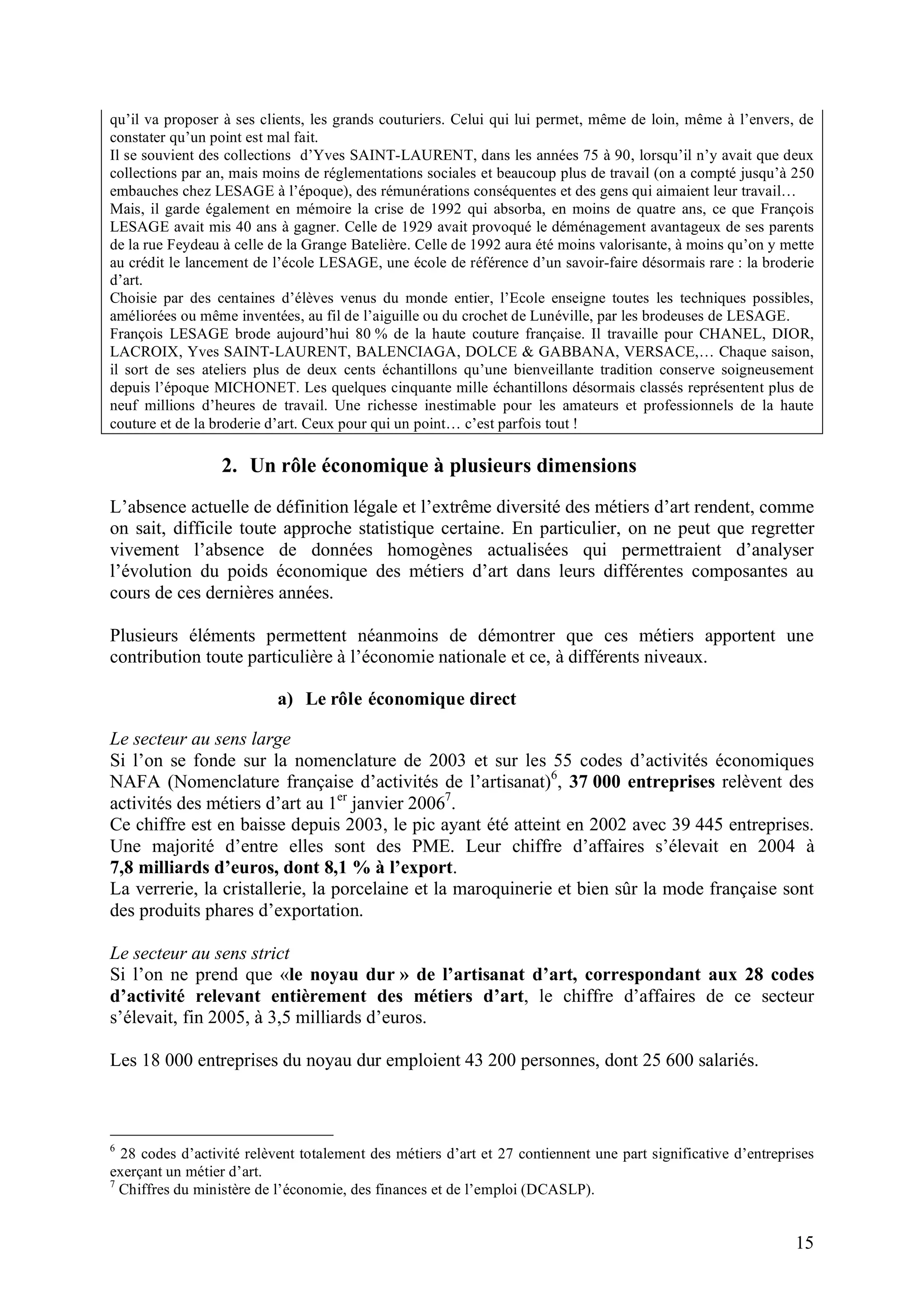 15
qu’il va proposer à ses clients, les grands couturiers. Celui qui lui permet, même de loin, même à l’envers, de
constater qu’un point est mal fait.
Il se souvient des collections d’Yves SAINT-LAURENT, dans les années 75 à 90, lorsqu’il n’y avait que deux
collections par an, mais moins de réglementations sociales et beaucoup plus de travail (on a compté jusqu’à 250
embauches chez LESAGE à l’époque), des rémunérations conséquentes et des gens qui aimaient leur travail…
Mais, il garde également en mémoire la crise de 1992 qui absorba, en moins de quatre ans, ce que François
LESAGE avait mis 40 ans à gagner. Celle de 1929 avait provoqué le déménagement avantageux de ses parents
de la rue Feydeau à celle de la Grange Batelière. Celle de 1992 aura été moins valorisante, à moins qu’on y mette
au crédit le lancement de l’école LESAGE, une école de référence d’un savoir-faire désormais rare : la broderie
d’art.
Choisie par des centaines d’élèves venus du monde entier, l’Ecole enseigne toutes les techniques possibles,
améliorées ou même inventées, au fil de l’aiguille ou du crochet de Lunéville, par les brodeuses de LESAGE.
François LESAGE brode aujourd’hui 80 % de la haute couture française. Il travaille pour CHANEL, DIOR,
LACROIX, Yves SAINT-LAURENT, BALENCIAGA, DOLCE & GABBANA, VERSACE,… Chaque saison,
il sort de ses ateliers plus de deux cents échantillons qu’une bienveillante tradition conserve soigneusement
depuis l’époque MICHONET. Les quelques cinquante mille échantillons désormais classés représentent plus de
neuf millions d’heures de travail. Une richesse inestimable pour les amateurs et professionnels de la haute
couture et de la broderie d’art. Ceux pour qui un point… c’est parfois tout !
2. Un rôle économique à plusieurs dimensions
L’absence actuelle de définition légale et l’extrême diversité des métiers d’art rendent, comme
on sait, difficile toute approche statistique certaine. En particulier, on ne peut que regretter
vivement l’absence de données homogènes actualisées qui permettraient d’analyser
l’évolution du poids économique des métiers d’art dans leurs différentes composantes au
cours de ces dernières années.
Plusieurs éléments permettent néanmoins de démontrer que ces métiers apportent une
contribution toute particulière à l’économie nationale et ce, à différents niveaux.
a) Le rôle économique direct
Le secteur au sens large
Si l’on se fonde sur la nomenclature de 2003 et sur les 55 codes d’activités économiques
NAFA (Nomenclature française d’activités de l’artisanat)6
, 37 000 entreprises relèvent des
activités des métiers d’art au 1er
janvier 20067
.
Ce chiffre est en baisse depuis 2003, le pic ayant été atteint en 2002 avec 39 445 entreprises.
Une majorité d’entre elles sont des PME. Leur chiffre d’affaires s’élevait en 2004 à
7,8 milliards d’euros, dont 8,1 % à l’export.
La verrerie, la cristallerie, la porcelaine et la maroquinerie et bien sûr la mode française sont
des produits phares d’exportation.
Le secteur au sens strict
Si l’on ne prend que «le noyau dur » de l’artisanat d’art, correspondant aux 28 codes
d’activité relevant entièrement des métiers d’art, le chiffre d’affaires de ce secteur
s’élevait, fin 2005, à 3,5 milliards d’euros.
Les 18 000 entreprises du noyau dur emploient 43 200 personnes, dont 25 600 salariés.
6
28 codes d’activité relèvent totalement des métiers d’art et 27 contiennent une part significative d’entreprises
exerçant un métier d’art.
7
Chiffres du ministère de l’économie, des finances et de l’emploi (DCASLP).
 