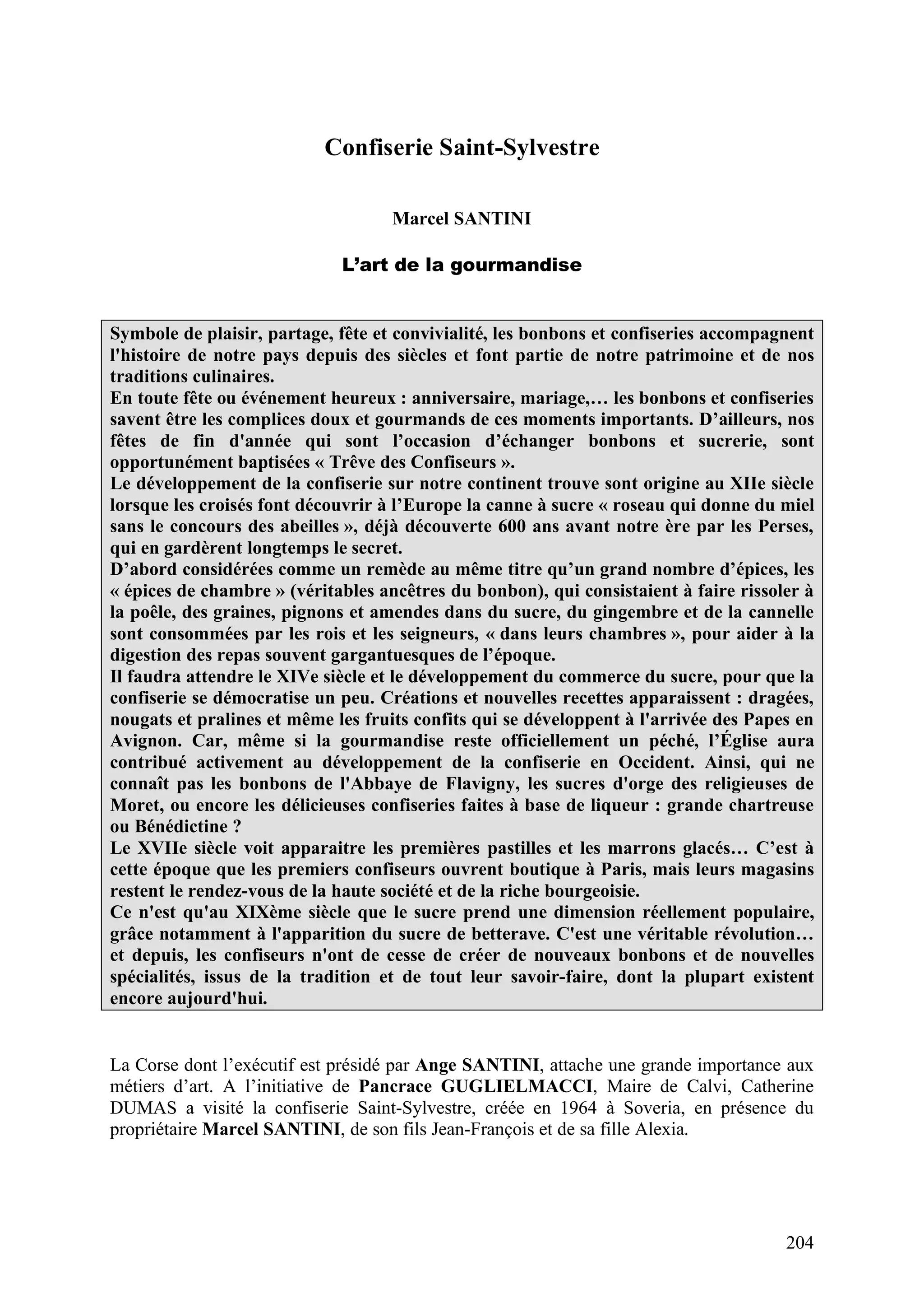 204
Confiserie Saint-Sylvestre
Marcel SANTINI
L’art de la gourmandise
Symbole de plaisir, partage, fête et convivialité, les bonbons et confiseries accompagnent
l'histoire de notre pays depuis des siècles et font partie de notre patrimoine et de nos
traditions culinaires.
En toute fête ou événement heureux : anniversaire, mariage,… les bonbons et confiseries
savent être les complices doux et gourmands de ces moments importants. D’ailleurs, nos
fêtes de fin d'année qui sont l’occasion d’échanger bonbons et sucrerie, sont
opportunément baptisées « Trêve des Confiseurs ».
Le développement de la confiserie sur notre continent trouve sont origine au XIIe siècle
lorsque les croisés font découvrir à l’Europe la canne à sucre « roseau qui donne du miel
sans le concours des abeilles », déjà découverte 600 ans avant notre ère par les Perses,
qui en gardèrent longtemps le secret.
D’abord considérées comme un remède au même titre qu’un grand nombre d’épices, les
« épices de chambre » (véritables ancêtres du bonbon), qui consistaient à faire rissoler à
la poêle, des graines, pignons et amendes dans du sucre, du gingembre et de la cannelle
sont consommées par les rois et les seigneurs, « dans leurs chambres », pour aider à la
digestion des repas souvent gargantuesques de l’époque.
Il faudra attendre le XIVe siècle et le développement du commerce du sucre, pour que la
confiserie se démocratise un peu. Créations et nouvelles recettes apparaissent : dragées,
nougats et pralines et même les fruits confits qui se développent à l'arrivée des Papes en
Avignon. Car, même si la gourmandise reste officiellement un péché, l’Église aura
contribué activement au développement de la confiserie en Occident. Ainsi, qui ne
connaît pas les bonbons de l'Abbaye de Flavigny, les sucres d'orge des religieuses de
Moret, ou encore les délicieuses confiseries faites à base de liqueur : grande chartreuse
ou Bénédictine ?
Le XVIIe siècle voit apparaitre les premières pastilles et les marrons glacés… C’est à
cette époque que les premiers confiseurs ouvrent boutique à Paris, mais leurs magasins
restent le rendez-vous de la haute société et de la riche bourgeoisie.
Ce n'est qu'au XIXème siècle que le sucre prend une dimension réellement populaire,
grâce notamment à l'apparition du sucre de betterave. C'est une véritable révolution…
et depuis, les confiseurs n'ont de cesse de créer de nouveaux bonbons et de nouvelles
spécialités, issus de la tradition et de tout leur savoir-faire, dont la plupart existent
encore aujourd'hui.
La Corse dont l’exécutif est présidé par Ange SANTINI, attache une grande importance aux
métiers d’art. A l’initiative de Pancrace GUGLIELMACCI, Maire de Calvi, Catherine
DUMAS a visité la confiserie Saint-Sylvestre, créée en 1964 à Soveria, en présence du
propriétaire Marcel SANTINI, de son fils Jean-François et de sa fille Alexia.
 