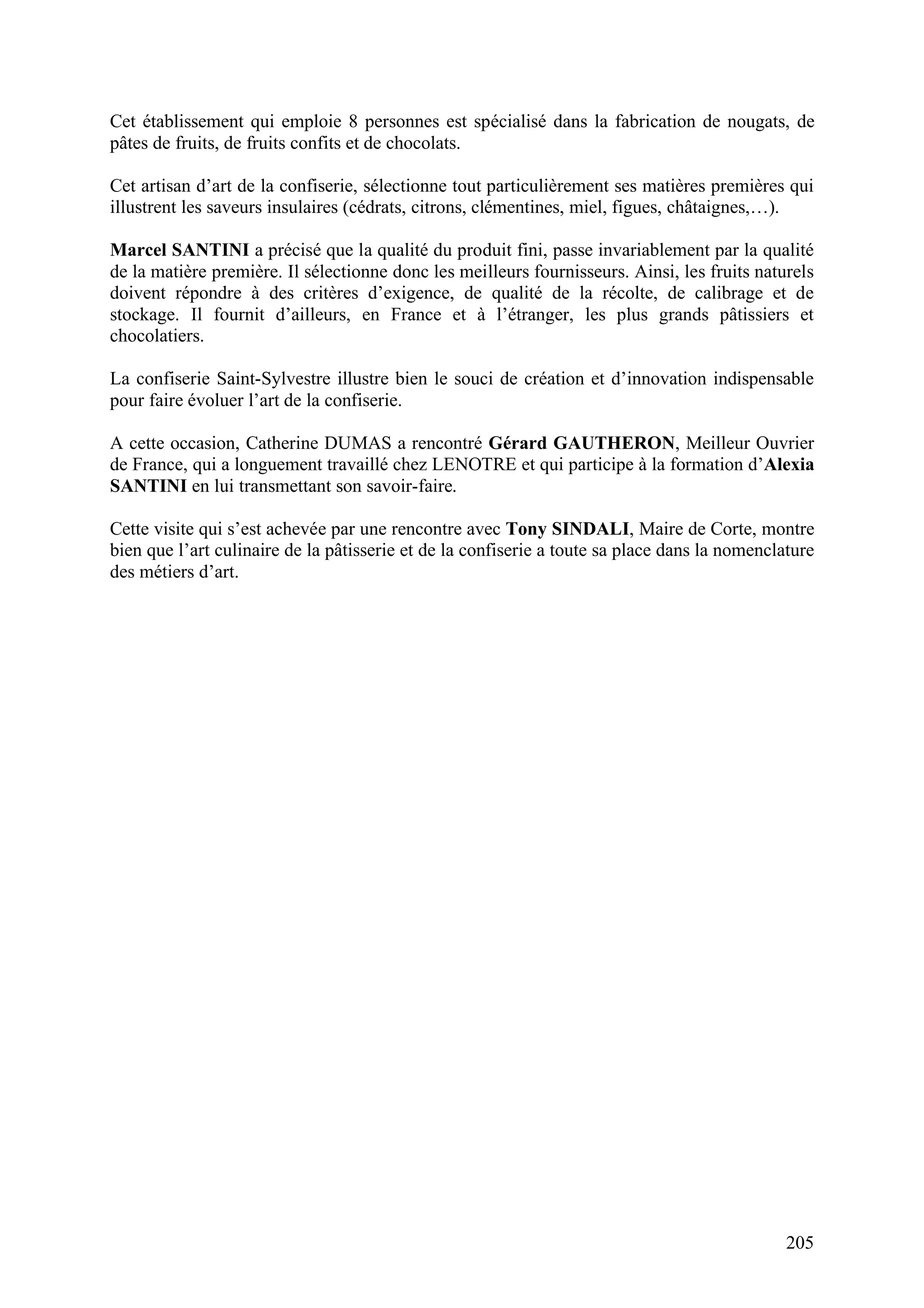 205
Cet établissement qui emploie 8 personnes est spécialisé dans la fabrication de nougats, de
pâtes de fruits, de fruits confits et de chocolats.
Cet artisan d’art de la confiserie, sélectionne tout particulièrement ses matières premières qui
illustrent les saveurs insulaires (cédrats, citrons, clémentines, miel, figues, châtaignes,…).
Marcel SANTINI a précisé que la qualité du produit fini, passe invariablement par la qualité
de la matière première. Il sélectionne donc les meilleurs fournisseurs. Ainsi, les fruits naturels
doivent répondre à des critères d’exigence, de qualité de la récolte, de calibrage et de
stockage. Il fournit d’ailleurs, en France et à l’étranger, les plus grands pâtissiers et
chocolatiers.
La confiserie Saint-Sylvestre illustre bien le souci de création et d’innovation indispensable
pour faire évoluer l’art de la confiserie.
A cette occasion, Catherine DUMAS a rencontré Gérard GAUTHERON, Meilleur Ouvrier
de France, qui a longuement travaillé chez LENOTRE et qui participe à la formation d’Alexia
SANTINI en lui transmettant son savoir-faire.
Cette visite qui s’est achevée par une rencontre avec Tony SINDALI, Maire de Corte, montre
bien que l’art culinaire de la pâtisserie et de la confiserie a toute sa place dans la nomenclature
des métiers d’art.
 