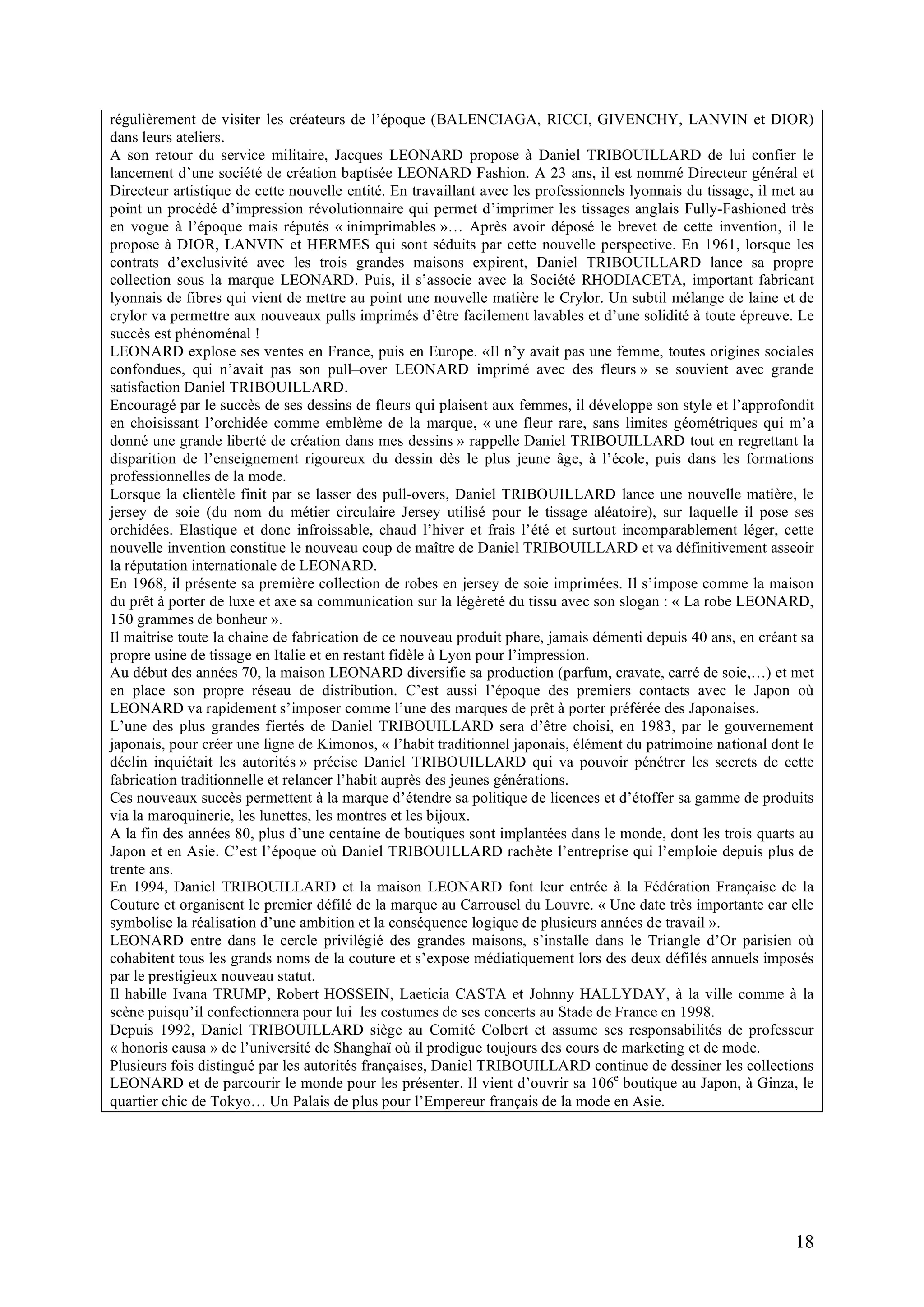 18
régulièrement de visiter les créateurs de l’époque (BALENCIAGA, RICCI, GIVENCHY, LANVIN et DIOR)
dans leurs ateliers.
A son retour du service militaire, Jacques LEONARD propose à Daniel TRIBOUILLARD de lui confier le
lancement d’une société de création baptisée LEONARD Fashion. A 23 ans, il est nommé Directeur général et
Directeur artistique de cette nouvelle entité. En travaillant avec les professionnels lyonnais du tissage, il met au
point un procédé d’impression révolutionnaire qui permet d’imprimer les tissages anglais Fully-Fashioned très
en vogue à l’époque mais réputés « inimprimables »… Après avoir déposé le brevet de cette invention, il le
propose à DIOR, LANVIN et HERMES qui sont séduits par cette nouvelle perspective. En 1961, lorsque les
contrats d’exclusivité avec les trois grandes maisons expirent, Daniel TRIBOUILLARD lance sa propre
collection sous la marque LEONARD. Puis, il s’associe avec la Société RHODIACETA, important fabricant
lyonnais de fibres qui vient de mettre au point une nouvelle matière le Crylor. Un subtil mélange de laine et de
crylor va permettre aux nouveaux pulls imprimés d’être facilement lavables et d’une solidité à toute épreuve. Le
succès est phénoménal !
LEONARD explose ses ventes en France, puis en Europe. «Il n’y avait pas une femme, toutes origines sociales
confondues, qui n’avait pas son pull–over LEONARD imprimé avec des fleurs » se souvient avec grande
satisfaction Daniel TRIBOUILLARD.
Encouragé par le succès de ses dessins de fleurs qui plaisent aux femmes, il développe son style et l’approfondit
en choisissant l’orchidée comme emblème de la marque, « une fleur rare, sans limites géométriques qui m’a
donné une grande liberté de création dans mes dessins » rappelle Daniel TRIBOUILLARD tout en regrettant la
disparition de l’enseignement rigoureux du dessin dès le plus jeune âge, à l’école, puis dans les formations
professionnelles de la mode.
Lorsque la clientèle finit par se lasser des pull-overs, Daniel TRIBOUILLARD lance une nouvelle matière, le
jersey de soie (du nom du métier circulaire Jersey utilisé pour le tissage aléatoire), sur laquelle il pose ses
orchidées. Elastique et donc infroissable, chaud l’hiver et frais l’été et surtout incomparablement léger, cette
nouvelle invention constitue le nouveau coup de maître de Daniel TRIBOUILLARD et va définitivement asseoir
la réputation internationale de LEONARD.
En 1968, il présente sa première collection de robes en jersey de soie imprimées. Il s’impose comme la maison
du prêt à porter de luxe et axe sa communication sur la légèreté du tissu avec son slogan : « La robe LEONARD,
150 grammes de bonheur ».
Il maitrise toute la chaine de fabrication de ce nouveau produit phare, jamais démenti depuis 40 ans, en créant sa
propre usine de tissage en Italie et en restant fidèle à Lyon pour l’impression.
Au début des années 70, la maison LEONARD diversifie sa production (parfum, cravate, carré de soie,…) et met
en place son propre réseau de distribution. C’est aussi l’époque des premiers contacts avec le Japon où
LEONARD va rapidement s’imposer comme l’une des marques de prêt à porter préférée des Japonaises.
L’une des plus grandes fiertés de Daniel TRIBOUILLARD sera d’être choisi, en 1983, par le gouvernement
japonais, pour créer une ligne de Kimonos, « l’habit traditionnel japonais, élément du patrimoine national dont le
déclin inquiétait les autorités » précise Daniel TRIBOUILLARD qui va pouvoir pénétrer les secrets de cette
fabrication traditionnelle et relancer l’habit auprès des jeunes générations.
Ces nouveaux succès permettent à la marque d’étendre sa politique de licences et d’étoffer sa gamme de produits
via la maroquinerie, les lunettes, les montres et les bijoux.
A la fin des années 80, plus d’une centaine de boutiques sont implantées dans le monde, dont les trois quarts au
Japon et en Asie. C’est l’époque où Daniel TRIBOUILLARD rachète l’entreprise qui l’emploie depuis plus de
trente ans.
En 1994, Daniel TRIBOUILLARD et la maison LEONARD font leur entrée à la Fédération Française de la
Couture et organisent le premier défilé de la marque au Carrousel du Louvre. « Une date très importante car elle
symbolise la réalisation d’une ambition et la conséquence logique de plusieurs années de travail ».
LEONARD entre dans le cercle privilégié des grandes maisons, s’installe dans le Triangle d’Or parisien où
cohabitent tous les grands noms de la couture et s’expose médiatiquement lors des deux défilés annuels imposés
par le prestigieux nouveau statut.
Il habille Ivana TRUMP, Robert HOSSEIN, Laeticia CASTA et Johnny HALLYDAY, à la ville comme à la
scène puisqu’il confectionnera pour lui les costumes de ses concerts au Stade de France en 1998.
Depuis 1992, Daniel TRIBOUILLARD siège au Comité Colbert et assume ses responsabilités de professeur
« honoris causa » de l’université de Shanghaï où il prodigue toujours des cours de marketing et de mode.
Plusieurs fois distingué par les autorités françaises, Daniel TRIBOUILLARD continue de dessiner les collections
LEONARD et de parcourir le monde pour les présenter. Il vient d’ouvrir sa 106e
boutique au Japon, à Ginza, le
quartier chic de Tokyo… Un Palais de plus pour l’Empereur français de la mode en Asie.
 