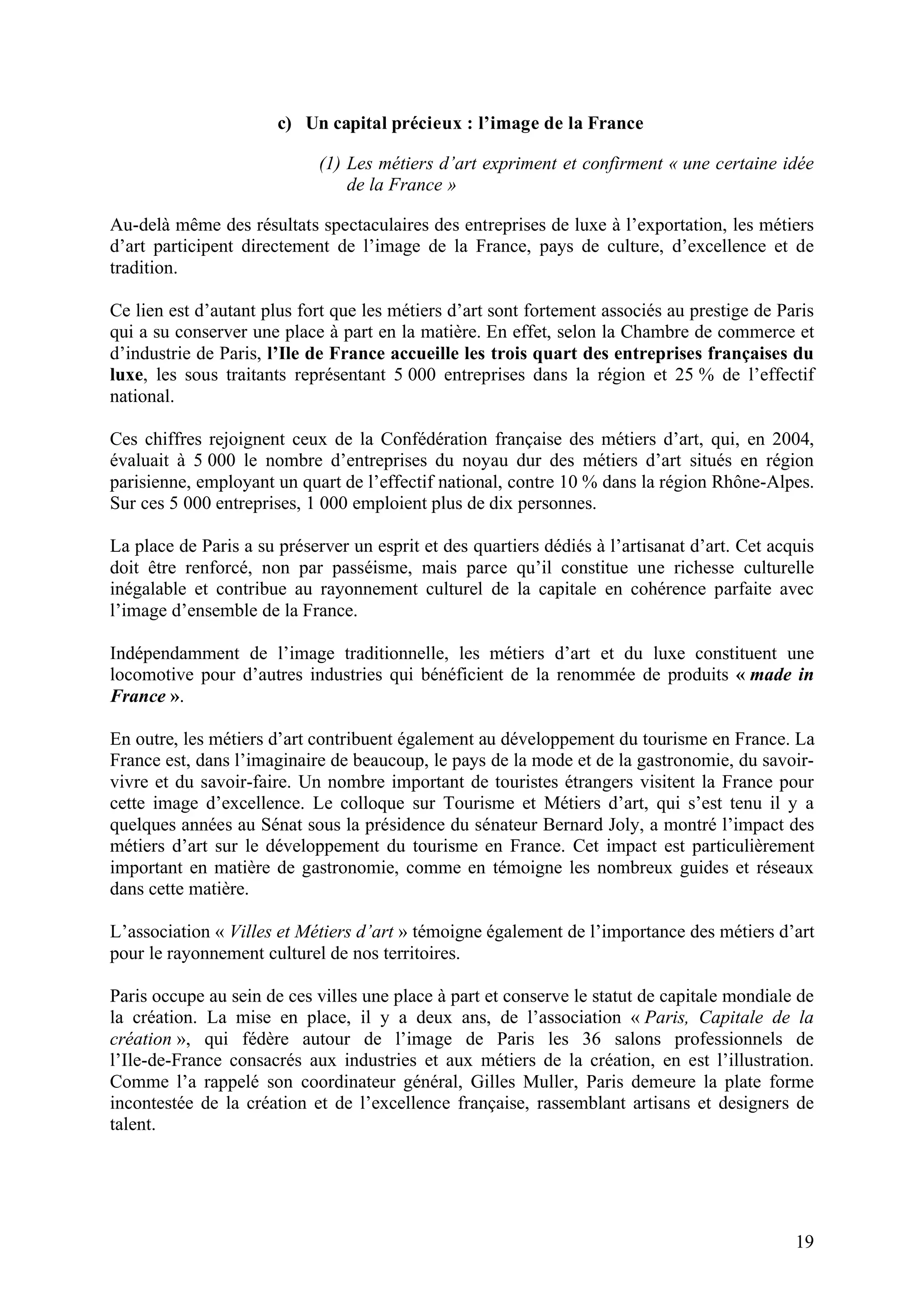 19
c) Un capital précieux : l’image de la France
(1) Les métiers d’art expriment et confirment « une certaine idée
de la France »
Au-delà même des résultats spectaculaires des entreprises de luxe à l’exportation, les métiers
d’art participent directement de l’image de la France, pays de culture, d’excellence et de
tradition.
Ce lien est d’autant plus fort que les métiers d’art sont fortement associés au prestige de Paris
qui a su conserver une place à part en la matière. En effet, selon la Chambre de commerce et
d’industrie de Paris, l’Ile de France accueille les trois quart des entreprises françaises du
luxe, les sous traitants représentant 5 000 entreprises dans la région et 25 % de l’effectif
national.
Ces chiffres rejoignent ceux de la Confédération française des métiers d’art, qui, en 2004,
évaluait à 5 000 le nombre d’entreprises du noyau dur des métiers d’art situés en région
parisienne, employant un quart de l’effectif national, contre 10 % dans la région Rhône-Alpes.
Sur ces 5 000 entreprises, 1 000 emploient plus de dix personnes.
La place de Paris a su préserver un esprit et des quartiers dédiés à l’artisanat d’art. Cet acquis
doit être renforcé, non par passéisme, mais parce qu’il constitue une richesse culturelle
inégalable et contribue au rayonnement culturel de la capitale en cohérence parfaite avec
l’image d’ensemble de la France.
Indépendamment de l’image traditionnelle, les métiers d’art et du luxe constituent une
locomotive pour d’autres industries qui bénéficient de la renommée de produits « made in
France ».
En outre, les métiers d’art contribuent également au développement du tourisme en France. La
France est, dans l’imaginaire de beaucoup, le pays de la mode et de la gastronomie, du savoir-
vivre et du savoir-faire. Un nombre important de touristes étrangers visitent la France pour
cette image d’excellence. Le colloque sur Tourisme et Métiers d’art, qui s’est tenu il y a
quelques années au Sénat sous la présidence du sénateur Bernard Joly, a montré l’impact des
métiers d’art sur le développement du tourisme en France. Cet impact est particulièrement
important en matière de gastronomie, comme en témoigne les nombreux guides et réseaux
dans cette matière.
L’association « Villes et Métiers d’art » témoigne également de l’importance des métiers d’art
pour le rayonnement culturel de nos territoires.
Paris occupe au sein de ces villes une place à part et conserve le statut de capitale mondiale de
la création. La mise en place, il y a deux ans, de l’association « Paris, Capitale de la
création », qui fédère autour de l’image de Paris les 36 salons professionnels de
l’Ile-de-France consacrés aux industries et aux métiers de la création, en est l’illustration.
Comme l’a rappelé son coordinateur général, Gilles Muller, Paris demeure la plate forme
incontestée de la création et de l’excellence française, rassemblant artisans et designers de
talent.
 