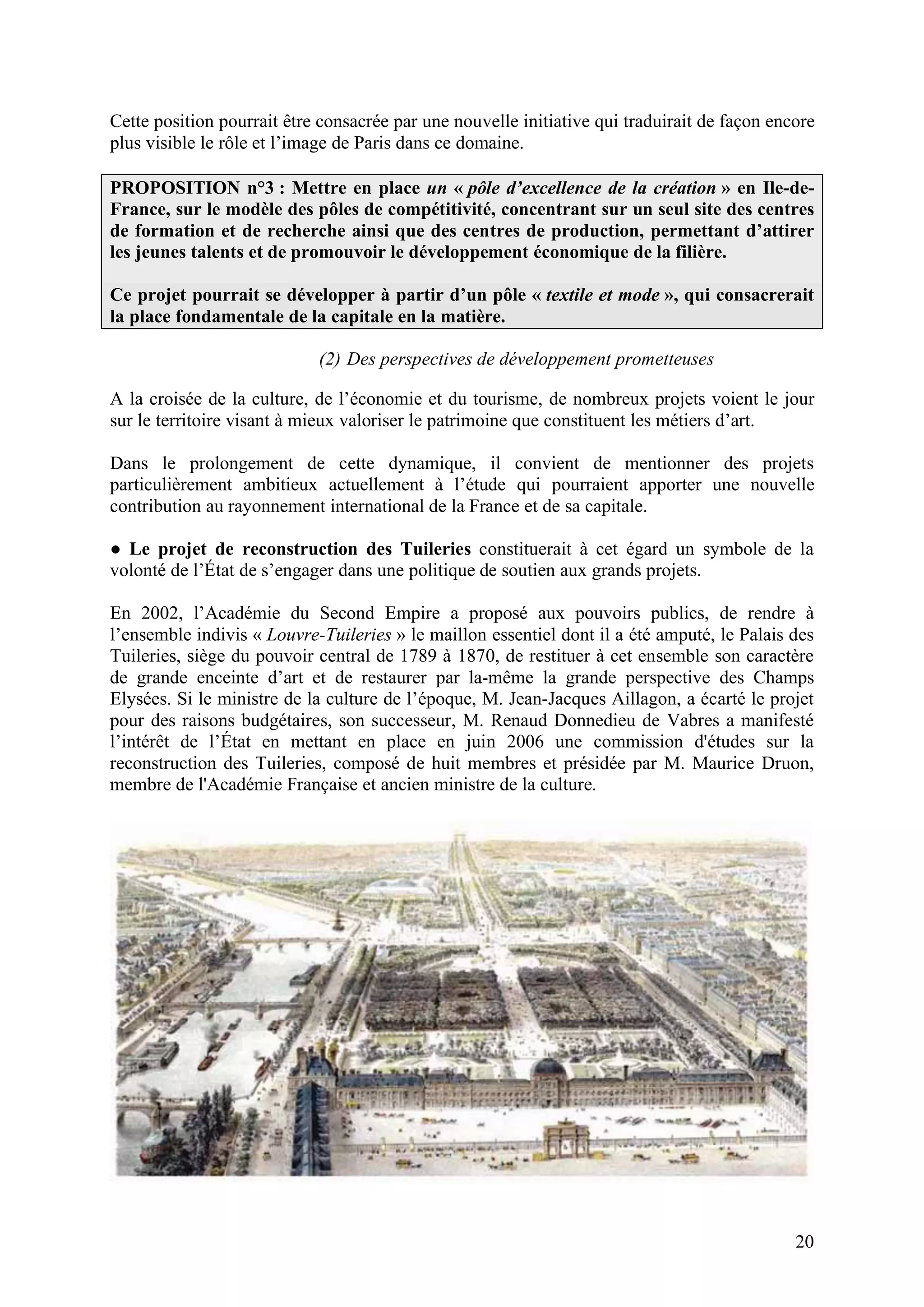 20
Cette position pourrait être consacrée par une nouvelle initiative qui traduirait de façon encore
plus visible le rôle et l’image de Paris dans ce domaine.
PROPOSITION n°3 : Mettre en place un « pôle d’excellence de la création » en Ile-de-
France, sur le modèle des pôles de compétitivité, concentrant sur un seul site des centres
de formation et de recherche ainsi que des centres de production, permettant d’attirer
les jeunes talents et de promouvoir le développement économique de la filière.
Ce projet pourrait se développer à partir d’un pôle « textile et mode », qui consacrerait
la place fondamentale de la capitale en la matière.
(2) Des perspectives de développement prometteuses
A la croisée de la culture, de l’économie et du tourisme, de nombreux projets voient le jour
sur le territoire visant à mieux valoriser le patrimoine que constituent les métiers d’art.
Dans le prolongement de cette dynamique, il convient de mentionner des projets
particulièrement ambitieux actuellement à l’étude qui pourraient apporter une nouvelle
contribution au rayonnement international de la France et de sa capitale.
Le projet de reconstruction des Tuileries constituerait à cet égard un symbole de la
volonté de l’État de s’engager dans une politique de soutien aux grands projets.
En 2002, l’Académie du Second Empire a proposé aux pouvoirs publics, de rendre à
l’ensemble indivis « Louvre-Tuileries » le maillon essentiel dont il a été amputé, le Palais des
Tuileries, siège du pouvoir central de 1789 à 1870, de restituer à cet ensemble son caractère
de grande enceinte d’art et de restaurer par la-même la grande perspective des Champs
Elysées. Si le ministre de la culture de l’époque, M. Jean-Jacques Aillagon, a écarté le projet
pour des raisons budgétaires, son successeur, M. Renaud Donnedieu de Vabres a manifesté
l’intérêt de l’État en mettant en place en juin 2006 une commission d'études sur la
reconstruction des Tuileries, composé de huit membres et présidée par M. Maurice Druon,
membre de l'Académie Française et ancien ministre de la culture.
 