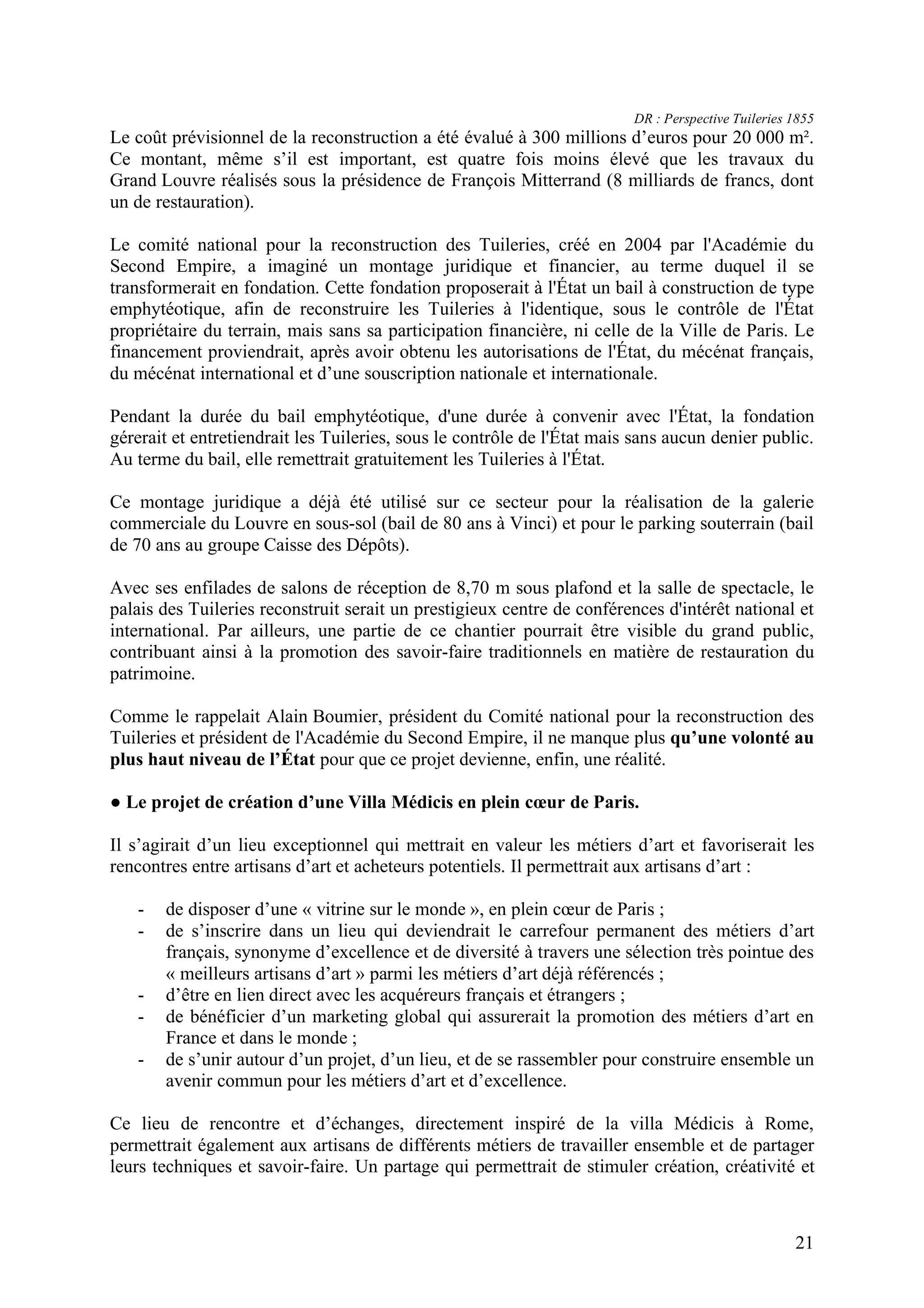 21
DR : Perspective Tuileries 1855
Le coût prévisionnel de la reconstruction a été évalué à 300 millions d’euros pour 20 000 m .
Ce montant, même s’il est important, est quatre fois moins élevé que les travaux du
Grand Louvre réalisés sous la présidence de François Mitterrand (8 milliards de francs, dont
un de restauration).
Le comité national pour la reconstruction des Tuileries, créé en 2004 par l'Académie du
Second Empire, a imaginé un montage juridique et financier, au terme duquel il se
transformerait en fondation. Cette fondation proposerait à l'État un bail à construction de type
emphytéotique, afin de reconstruire les Tuileries à l'identique, sous le contrôle de l'État
propriétaire du terrain, mais sans sa participation financière, ni celle de la Ville de Paris. Le
financement proviendrait, après avoir obtenu les autorisations de l'État, du mécénat français,
du mécénat international et d’une souscription nationale et internationale.
Pendant la durée du bail emphytéotique, d'une durée à convenir avec l'État, la fondation
gérerait et entretiendrait les Tuileries, sous le contrôle de l'État mais sans aucun denier public.
Au terme du bail, elle remettrait gratuitement les Tuileries à l'État.
Ce montage juridique a déjà été utilisé sur ce secteur pour la réalisation de la galerie
commerciale du Louvre en sous-sol (bail de 80 ans à Vinci) et pour le parking souterrain (bail
de 70 ans au groupe Caisse des Dépôts).
Avec ses enfilades de salons de réception de 8,70 m sous plafond et la salle de spectacle, le
palais des Tuileries reconstruit serait un prestigieux centre de conférences d'intérêt national et
international. Par ailleurs, une partie de ce chantier pourrait être visible du grand public,
contribuant ainsi à la promotion des savoir-faire traditionnels en matière de restauration du
patrimoine.
Comme le rappelait Alain Boumier, président du Comité national pour la reconstruction des
Tuileries et président de l'Académie du Second Empire, il ne manque plus qu’une volonté au
plus haut niveau de l’État pour que ce projet devienne, enfin, une réalité.
Le projet de création d’une Villa Médicis en plein cœur de Paris.
Il s’agirait d’un lieu exceptionnel qui mettrait en valeur les métiers d’art et favoriserait les
rencontres entre artisans d’art et acheteurs potentiels. Il permettrait aux artisans d’art :
- de disposer d’une « vitrine sur le monde », en plein cœur de Paris ;
- de s’inscrire dans un lieu qui deviendrait le carrefour permanent des métiers d’art
français, synonyme d’excellence et de diversité à travers une sélection très pointue des
« meilleurs artisans d’art » parmi les métiers d’art déjà référencés ;
- d’être en lien direct avec les acquéreurs français et étrangers ;
- de bénéficier d’un marketing global qui assurerait la promotion des métiers d’art en
France et dans le monde ;
- de s’unir autour d’un projet, d’un lieu, et de se rassembler pour construire ensemble un
avenir commun pour les métiers d’art et d’excellence.
Ce lieu de rencontre et d’échanges, directement inspiré de la villa Médicis à Rome,
permettrait également aux artisans de différents métiers de travailler ensemble et de partager
leurs techniques et savoir-faire. Un partage qui permettrait de stimuler création, créativité et
 
