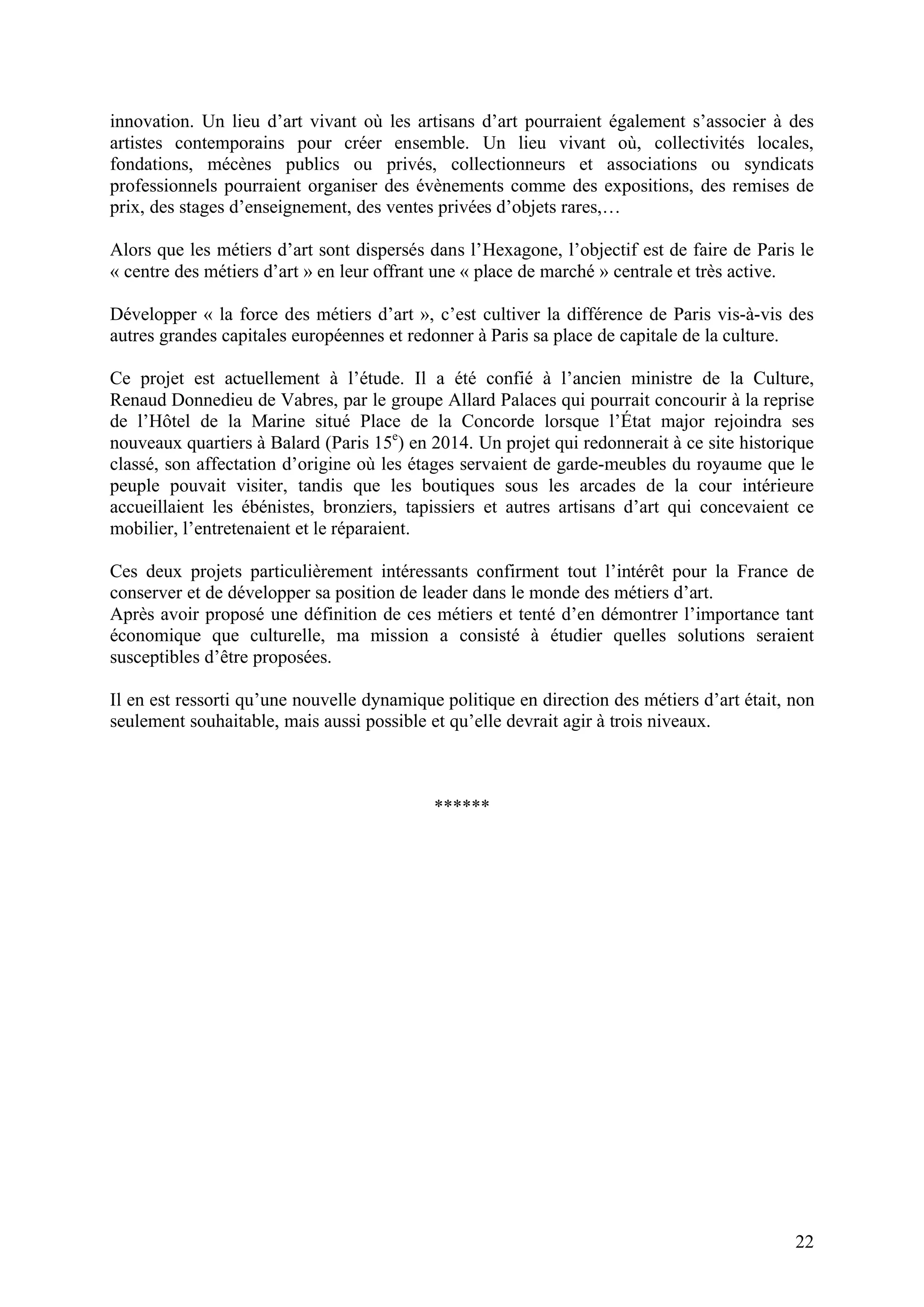 22
innovation. Un lieu d’art vivant où les artisans d’art pourraient également s’associer à des
artistes contemporains pour créer ensemble. Un lieu vivant où, collectivités locales,
fondations, mécènes publics ou privés, collectionneurs et associations ou syndicats
professionnels pourraient organiser des évènements comme des expositions, des remises de
prix, des stages d’enseignement, des ventes privées d’objets rares,…
Alors que les métiers d’art sont dispersés dans l’Hexagone, l’objectif est de faire de Paris le
« centre des métiers d’art » en leur offrant une « place de marché » centrale et très active.
Développer « la force des métiers d’art », c’est cultiver la différence de Paris vis-à-vis des
autres grandes capitales européennes et redonner à Paris sa place de capitale de la culture.
Ce projet est actuellement à l’étude. Il a été confié à l’ancien ministre de la Culture,
Renaud Donnedieu de Vabres, par le groupe Allard Palaces qui pourrait concourir à la reprise
de l’Hôtel de la Marine situé Place de la Concorde lorsque l’État major rejoindra ses
nouveaux quartiers à Balard (Paris 15e
) en 2014. Un projet qui redonnerait à ce site historique
classé, son affectation d’origine où les étages servaient de garde-meubles du royaume que le
peuple pouvait visiter, tandis que les boutiques sous les arcades de la cour intérieure
accueillaient les ébénistes, bronziers, tapissiers et autres artisans d’art qui concevaient ce
mobilier, l’entretenaient et le réparaient.
Ces deux projets particulièrement intéressants confirment tout l’intérêt pour la France de
conserver et de développer sa position de leader dans le monde des métiers d’art.
Après avoir proposé une définition de ces métiers et tenté d’en démontrer l’importance tant
économique que culturelle, ma mission a consisté à étudier quelles solutions seraient
susceptibles d’être proposées.
Il en est ressorti qu’une nouvelle dynamique politique en direction des métiers d’art était, non
seulement souhaitable, mais aussi possible et qu’elle devrait agir à trois niveaux.
******
 