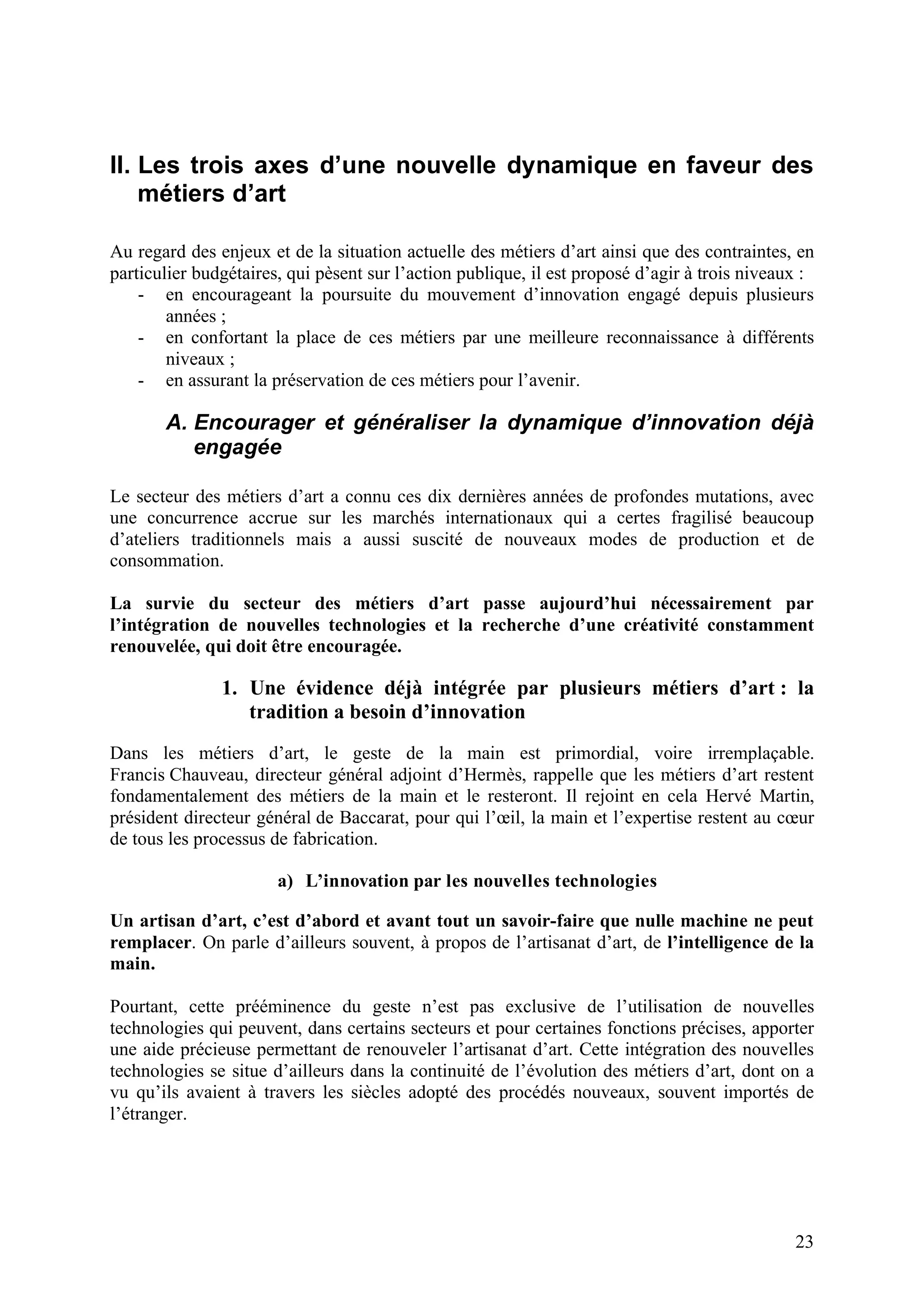 23
II. Les trois axes d’une nouvelle dynamique en faveur des
métiers d’art
Au regard des enjeux et de la situation actuelle des métiers d’art ainsi que des contraintes, en
particulier budgétaires, qui pèsent sur l’action publique, il est proposé d’agir à trois niveaux :
- en encourageant la poursuite du mouvement d’innovation engagé depuis plusieurs
années ;
- en confortant la place de ces métiers par une meilleure reconnaissance à différents
niveaux ;
- en assurant la préservation de ces métiers pour l’avenir.
A. Encourager et généraliser la dynamique d’innovation déjà
engagée
Le secteur des métiers d’art a connu ces dix dernières années de profondes mutations, avec
une concurrence accrue sur les marchés internationaux qui a certes fragilisé beaucoup
d’ateliers traditionnels mais a aussi suscité de nouveaux modes de production et de
consommation.
La survie du secteur des métiers d’art passe aujourd’hui nécessairement par
l’intégration de nouvelles technologies et la recherche d’une créativité constamment
renouvelée, qui doit être encouragée.
1. Une évidence déjà intégrée par plusieurs métiers d’art : la
tradition a besoin d’innovation
Dans les métiers d’art, le geste de la main est primordial, voire irremplaçable.
Francis Chauveau, directeur général adjoint d’Hermès, rappelle que les métiers d’art restent
fondamentalement des métiers de la main et le resteront. Il rejoint en cela Hervé Martin,
président directeur général de Baccarat, pour qui l’œil, la main et l’expertise restent au cœur
de tous les processus de fabrication.
a) L’innovation par les nouvelles technologies
Un artisan d’art, c’est d’abord et avant tout un savoir-faire que nulle machine ne peut
remplacer. On parle d’ailleurs souvent, à propos de l’artisanat d’art, de l’intelligence de la
main.
Pourtant, cette prééminence du geste n’est pas exclusive de l’utilisation de nouvelles
technologies qui peuvent, dans certains secteurs et pour certaines fonctions précises, apporter
une aide précieuse permettant de renouveler l’artisanat d’art. Cette intégration des nouvelles
technologies se situe d’ailleurs dans la continuité de l’évolution des métiers d’art, dont on a
vu qu’ils avaient à travers les siècles adopté des procédés nouveaux, souvent importés de
l’étranger.
 