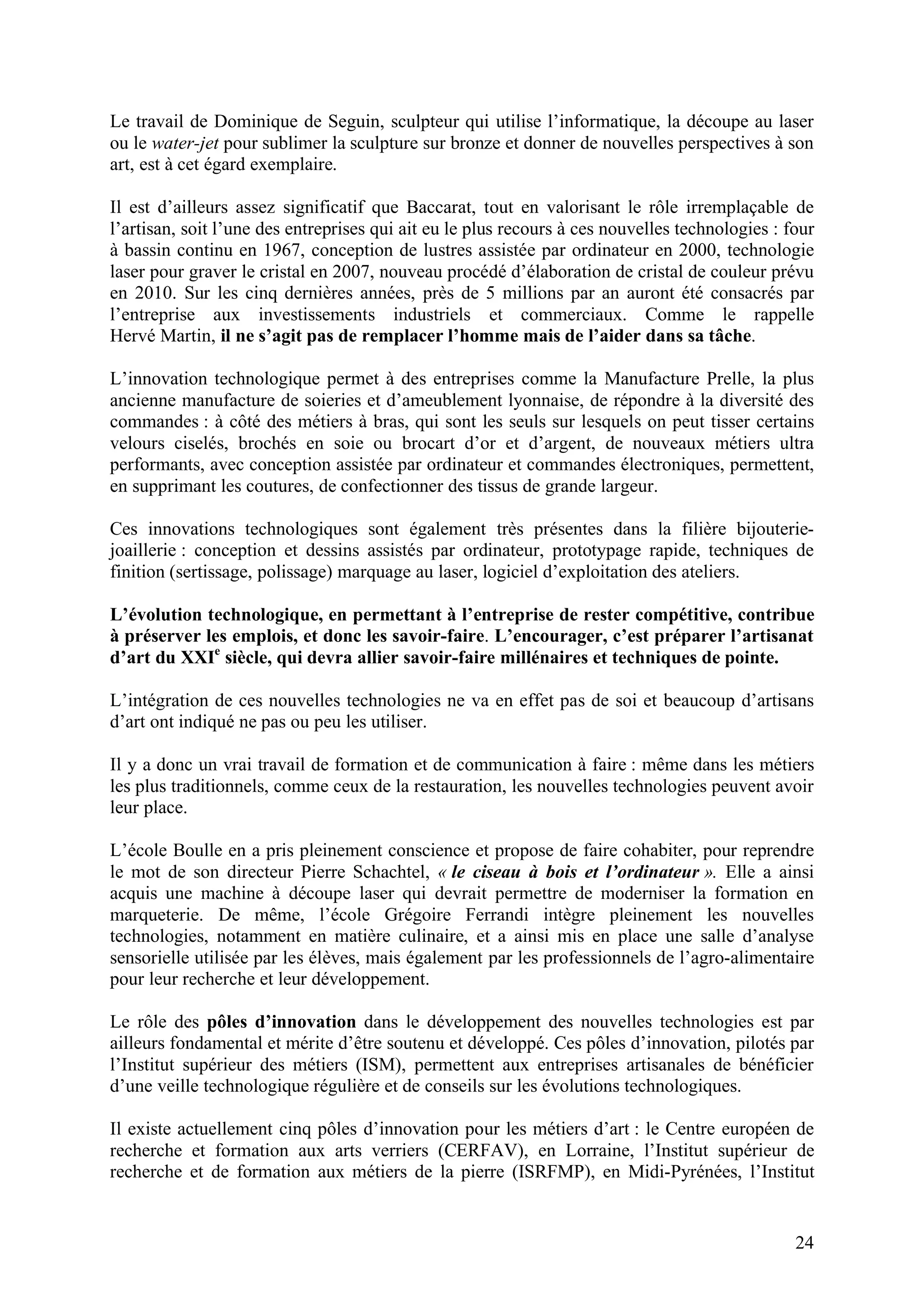 24
Le travail de Dominique de Seguin, sculpteur qui utilise l’informatique, la découpe au laser
ou le water-jet pour sublimer la sculpture sur bronze et donner de nouvelles perspectives à son
art, est à cet égard exemplaire.
Il est d’ailleurs assez significatif que Baccarat, tout en valorisant le rôle irremplaçable de
l’artisan, soit l’une des entreprises qui ait eu le plus recours à ces nouvelles technologies : four
à bassin continu en 1967, conception de lustres assistée par ordinateur en 2000, technologie
laser pour graver le cristal en 2007, nouveau procédé d’élaboration de cristal de couleur prévu
en 2010. Sur les cinq dernières années, près de 5 millions par an auront été consacrés par
l’entreprise aux investissements industriels et commerciaux. Comme le rappelle
Hervé Martin, il ne s’agit pas de remplacer l’homme mais de l’aider dans sa tâche.
L’innovation technologique permet à des entreprises comme la Manufacture Prelle, la plus
ancienne manufacture de soieries et d’ameublement lyonnaise, de répondre à la diversité des
commandes : à côté des métiers à bras, qui sont les seuls sur lesquels on peut tisser certains
velours ciselés, brochés en soie ou brocart d’or et d’argent, de nouveaux métiers ultra
performants, avec conception assistée par ordinateur et commandes électroniques, permettent,
en supprimant les coutures, de confectionner des tissus de grande largeur.
Ces innovations technologiques sont également très présentes dans la filière bijouterie-
joaillerie : conception et dessins assistés par ordinateur, prototypage rapide, techniques de
finition (sertissage, polissage) marquage au laser, logiciel d’exploitation des ateliers.
L’évolution technologique, en permettant à l’entreprise de rester compétitive, contribue
à préserver les emplois, et donc les savoir-faire. L’encourager, c’est préparer l’artisanat
d’art du XXIe
siècle, qui devra allier savoir-faire millénaires et techniques de pointe.
L’intégration de ces nouvelles technologies ne va en effet pas de soi et beaucoup d’artisans
d’art ont indiqué ne pas ou peu les utiliser.
Il y a donc un vrai travail de formation et de communication à faire : même dans les métiers
les plus traditionnels, comme ceux de la restauration, les nouvelles technologies peuvent avoir
leur place.
L’école Boulle en a pris pleinement conscience et propose de faire cohabiter, pour reprendre
le mot de son directeur Pierre Schachtel, « le ciseau à bois et l’ordinateur ». Elle a ainsi
acquis une machine à découpe laser qui devrait permettre de moderniser la formation en
marqueterie. De même, l’école Grégoire Ferrandi intègre pleinement les nouvelles
technologies, notamment en matière culinaire, et a ainsi mis en place une salle d’analyse
sensorielle utilisée par les élèves, mais également par les professionnels de l’agro-alimentaire
pour leur recherche et leur développement.
Le rôle des pôles d’innovation dans le développement des nouvelles technologies est par
ailleurs fondamental et mérite d’être soutenu et développé. Ces pôles d’innovation, pilotés par
l’Institut supérieur des métiers (ISM), permettent aux entreprises artisanales de bénéficier
d’une veille technologique régulière et de conseils sur les évolutions technologiques.
Il existe actuellement cinq pôles d’innovation pour les métiers d’art : le Centre européen de
recherche et formation aux arts verriers (CERFAV), en Lorraine, l’Institut supérieur de
recherche et de formation aux métiers de la pierre (ISRFMP), en Midi-Pyrénées, l’Institut
 