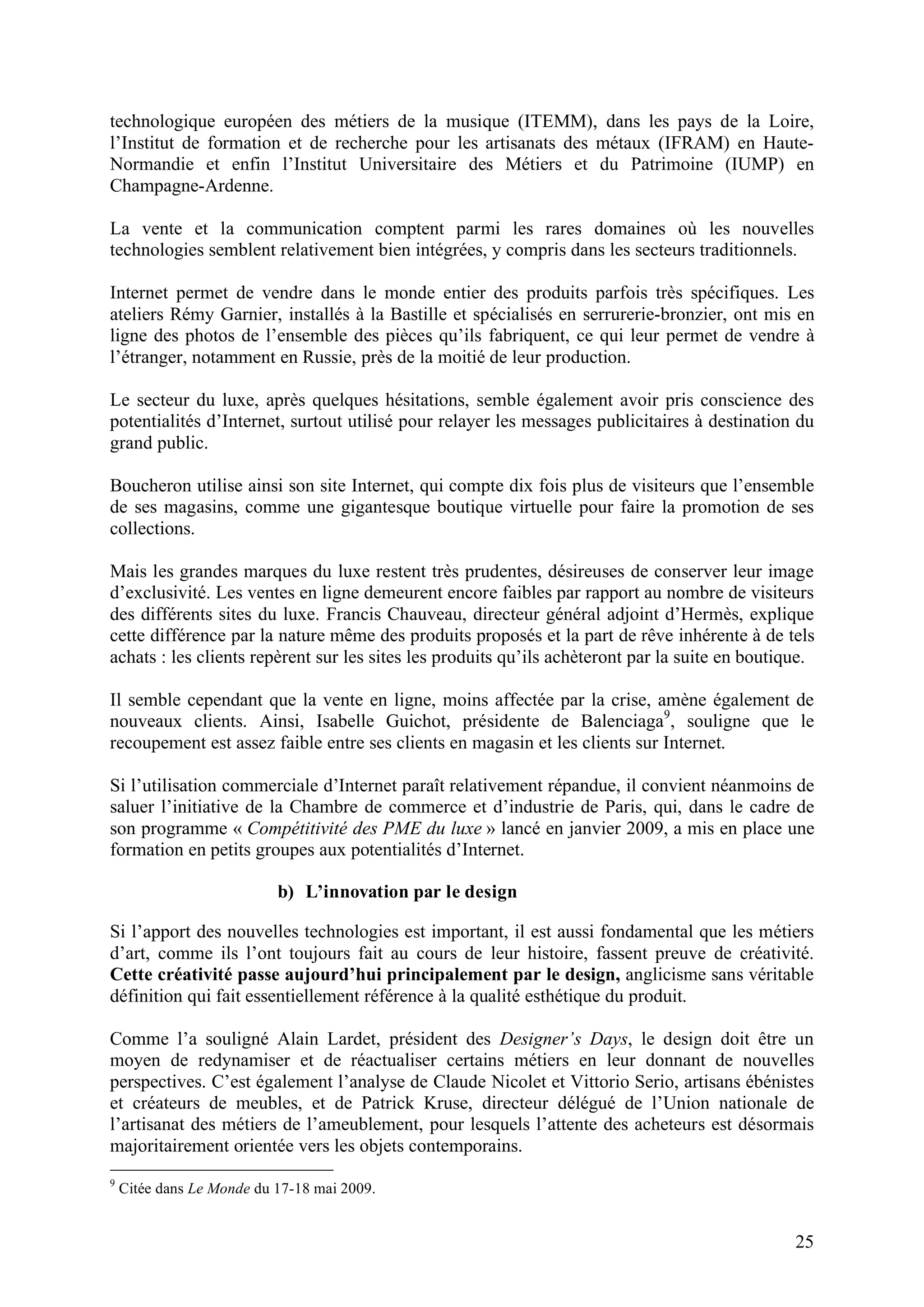 25
technologique européen des métiers de la musique (ITEMM), dans les pays de la Loire,
l’Institut de formation et de recherche pour les artisanats des métaux (IFRAM) en Haute-
Normandie et enfin l’Institut Universitaire des Métiers et du Patrimoine (IUMP) en
Champagne-Ardenne.
La vente et la communication comptent parmi les rares domaines où les nouvelles
technologies semblent relativement bien intégrées, y compris dans les secteurs traditionnels.
Internet permet de vendre dans le monde entier des produits parfois très spécifiques. Les
ateliers Rémy Garnier, installés à la Bastille et spécialisés en serrurerie-bronzier, ont mis en
ligne des photos de l’ensemble des pièces qu’ils fabriquent, ce qui leur permet de vendre à
l’étranger, notamment en Russie, près de la moitié de leur production.
Le secteur du luxe, après quelques hésitations, semble également avoir pris conscience des
potentialités d’Internet, surtout utilisé pour relayer les messages publicitaires à destination du
grand public.
Boucheron utilise ainsi son site Internet, qui compte dix fois plus de visiteurs que l’ensemble
de ses magasins, comme une gigantesque boutique virtuelle pour faire la promotion de ses
collections.
Mais les grandes marques du luxe restent très prudentes, désireuses de conserver leur image
d’exclusivité. Les ventes en ligne demeurent encore faibles par rapport au nombre de visiteurs
des différents sites du luxe. Francis Chauveau, directeur général adjoint d’Hermès, explique
cette différence par la nature même des produits proposés et la part de rêve inhérente à de tels
achats : les clients repèrent sur les sites les produits qu’ils achèteront par la suite en boutique.
Il semble cependant que la vente en ligne, moins affectée par la crise, amène également de
nouveaux clients. Ainsi, Isabelle Guichot, présidente de Balenciaga9
, souligne que le
recoupement est assez faible entre ses clients en magasin et les clients sur Internet.
Si l’utilisation commerciale d’Internet paraît relativement répandue, il convient néanmoins de
saluer l’initiative de la Chambre de commerce et d’industrie de Paris, qui, dans le cadre de
son programme « Compétitivité des PME du luxe » lancé en janvier 2009, a mis en place une
formation en petits groupes aux potentialités d’Internet.
b) L’innovation par le design
Si l’apport des nouvelles technologies est important, il est aussi fondamental que les métiers
d’art, comme ils l’ont toujours fait au cours de leur histoire, fassent preuve de créativité.
Cette créativité passe aujourd’hui principalement par le design, anglicisme sans véritable
définition qui fait essentiellement référence à la qualité esthétique du produit.
Comme l’a souligné Alain Lardet, président des Designer’s Days, le design doit être un
moyen de redynamiser et de réactualiser certains métiers en leur donnant de nouvelles
perspectives. C’est également l’analyse de Claude Nicolet et Vittorio Serio, artisans ébénistes
et créateurs de meubles, et de Patrick Kruse, directeur délégué de l’Union nationale de
l’artisanat des métiers de l’ameublement, pour lesquels l’attente des acheteurs est désormais
majoritairement orientée vers les objets contemporains.
9
Citée dans Le Monde du 17-18 mai 2009.
 