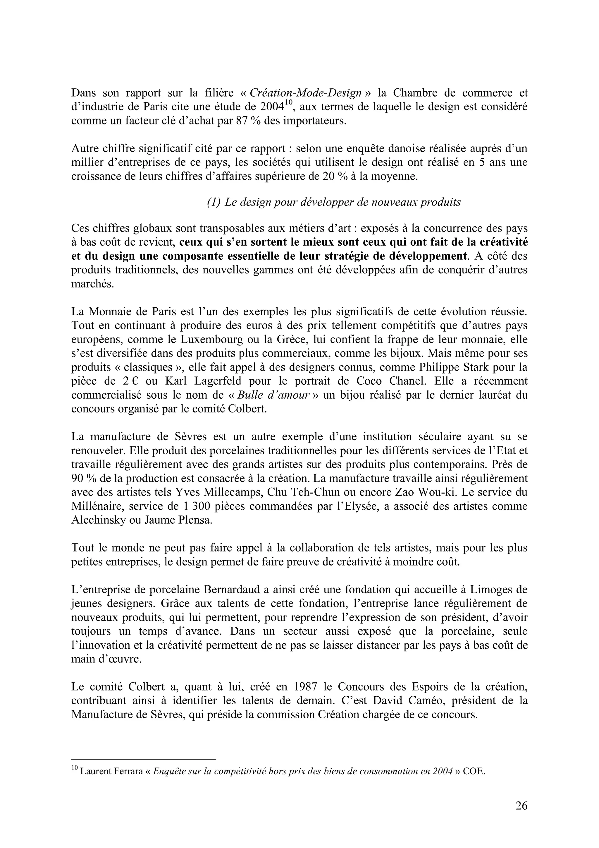 26
Dans son rapport sur la filière « Création-Mode-Design » la Chambre de commerce et
d’industrie de Paris cite une étude de 200410
, aux termes de laquelle le design est considéré
comme un facteur clé d’achat par 87 % des importateurs.
Autre chiffre significatif cité par ce rapport : selon une enquête danoise réalisée auprès d’un
millier d’entreprises de ce pays, les sociétés qui utilisent le design ont réalisé en 5 ans une
croissance de leurs chiffres d’affaires supérieure de 20 % à la moyenne.
(1) Le design pour développer de nouveaux produits
Ces chiffres globaux sont transposables aux métiers d’art : exposés à la concurrence des pays
à bas coût de revient, ceux qui s’en sortent le mieux sont ceux qui ont fait de la créativité
et du design une composante essentielle de leur stratégie de développement. A côté des
produits traditionnels, des nouvelles gammes ont été développées afin de conquérir d’autres
marchés.
La Monnaie de Paris est l’un des exemples les plus significatifs de cette évolution réussie.
Tout en continuant à produire des euros à des prix tellement compétitifs que d’autres pays
européens, comme le Luxembourg ou la Grèce, lui confient la frappe de leur monnaie, elle
s’est diversifiée dans des produits plus commerciaux, comme les bijoux. Mais même pour ses
produits « classiques », elle fait appel à des designers connus, comme Philippe Stark pour la
pièce de 2 ou Karl Lagerfeld pour le portrait de Coco Chanel. Elle a récemment
commercialisé sous le nom de « Bulle d’amour » un bijou réalisé par le dernier lauréat du
concours organisé par le comité Colbert.
La manufacture de Sèvres est un autre exemple d’une institution séculaire ayant su se
renouveler. Elle produit des porcelaines traditionnelles pour les différents services de l’Etat et
travaille régulièrement avec des grands artistes sur des produits plus contemporains. Près de
90 % de la production est consacrée à la création. La manufacture travaille ainsi régulièrement
avec des artistes tels Yves Millecamps, Chu Teh-Chun ou encore Zao Wou-ki. Le service du
Millénaire, service de 1 300 pièces commandées par l’Elysée, a associé des artistes comme
Alechinsky ou Jaume Plensa.
Tout le monde ne peut pas faire appel à la collaboration de tels artistes, mais pour les plus
petites entreprises, le design permet de faire preuve de créativité à moindre coût.
L’entreprise de porcelaine Bernardaud a ainsi créé une fondation qui accueille à Limoges de
jeunes designers. Grâce aux talents de cette fondation, l’entreprise lance régulièrement de
nouveaux produits, qui lui permettent, pour reprendre l’expression de son président, d’avoir
toujours un temps d’avance. Dans un secteur aussi exposé que la porcelaine, seule
l’innovation et la créativité permettent de ne pas se laisser distancer par les pays à bas coût de
main d’œuvre.
Le comité Colbert a, quant à lui, créé en 1987 le Concours des Espoirs de la création,
contribuant ainsi à identifier les talents de demain. C’est David Caméo, président de la
Manufacture de Sèvres, qui préside la commission Création chargée de ce concours.
10
Laurent Ferrara « Enquête sur la compétitivité hors prix des biens de consommation en 2004 » COE.
 
