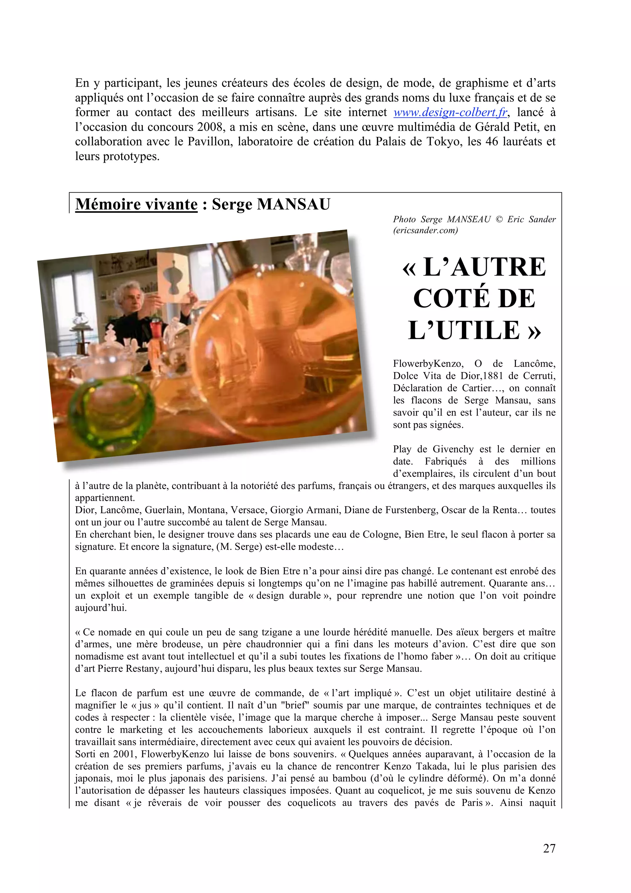 27
En y participant, les jeunes créateurs des écoles de design, de mode, de graphisme et d’arts
appliqués ont l’occasion de se faire connaître auprès des grands noms du luxe français et de se
former au contact des meilleurs artisans. Le site internet www.design-colbert.fr, lancé à
l’occasion du concours 2008, a mis en scène, dans une œuvre multimédia de Gérald Petit, en
collaboration avec le Pavillon, laboratoire de création du Palais de Tokyo, les 46 lauréats et
leurs prototypes.
Mémoire vivante : Serge MANSAU
Photo Serge MANSEAU © Eric Sander
(ericsander.com)
« L’AUTRE
COTÉ DE
L’UTILE »
FlowerbyKenzo, O de Lancôme,
Dolce Vita de Dior,1881 de Cerruti,
Déclaration de Cartier…, on connaît
les flacons de Serge Mansau, sans
savoir qu’il en est l’auteur, car ils ne
sont pas signées.
Play de Givenchy est le dernier en
date. Fabriqués à des millions
d’exemplaires, ils circulent d’un bout
à l’autre de la planète, contribuant à la notoriété des parfums, français ou étrangers, et des marques auxquelles ils
appartiennent.
Dior, Lancôme, Guerlain, Montana, Versace, Giorgio Armani, Diane de Furstenberg, Oscar de la Renta… toutes
ont un jour ou l’autre succombé au talent de Serge Mansau.
En cherchant bien, le designer trouve dans ses placards une eau de Cologne, Bien Etre, le seul flacon à porter sa
signature. Et encore la signature, (M. Serge) est-elle modeste…
En quarante années d’existence, le look de Bien Etre n’a pour ainsi dire pas changé. Le contenant est enrobé des
mêmes silhouettes de graminées depuis si longtemps qu’on ne l’imagine pas habillé autrement. Quarante ans…
un exploit et un exemple tangible de « design durable », pour reprendre une notion que l’on voit poindre
aujourd’hui.
« Ce nomade en qui coule un peu de sang tzigane a une lourde hérédité manuelle. Des aïeux bergers et maître
d’armes, une mère brodeuse, un père chaudronnier qui a fini dans les moteurs d’avion. C’est dire que son
nomadisme est avant tout intellectuel et qu’il a subi toutes les fixations de l’homo faber »… On doit au critique
d’art Pierre Restany, aujourd’hui disparu, les plus beaux textes sur Serge Mansau.
Le flacon de parfum est une œuvre de commande, de « l’art impliqué ». C’est un objet utilitaire destiné à
magnifier le « jus » qu’il contient. Il naît d’un "brief" soumis par une marque, de contraintes techniques et de
codes à respecter : la clientèle visée, l’image que la marque cherche à imposer... Serge Mansau peste souvent
contre le marketing et les accouchements laborieux auxquels il est contraint. Il regrette l’époque où l’on
travaillait sans intermédiaire, directement avec ceux qui avaient les pouvoirs de décision.
Sorti en 2001, FlowerbyKenzo lui laisse de bons souvenirs. « Quelques années auparavant, à l’occasion de la
création de ses premiers parfums, j’avais eu la chance de rencontrer Kenzo Takada, lui le plus parisien des
japonais, moi le plus japonais des parisiens. J’ai pensé au bambou (d’où le cylindre déformé). On m’a donné
l’autorisation de dépasser les hauteurs classiques imposées. Quant au coquelicot, je me suis souvenu de Kenzo
me disant « je rêverais de voir pousser des coquelicots au travers des pavés de Paris ». Ainsi naquit
 