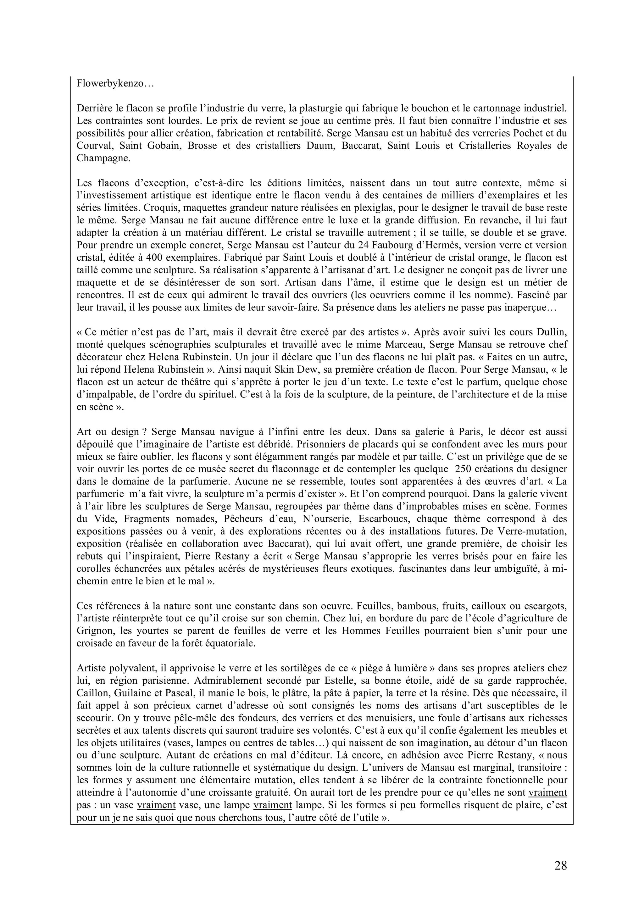 28
Flowerbykenzo…
Derrière le flacon se profile l’industrie du verre, la plasturgie qui fabrique le bouchon et le cartonnage industriel.
Les contraintes sont lourdes. Le prix de revient se joue au centime près. Il faut bien connaître l’industrie et ses
possibilités pour allier création, fabrication et rentabilité. Serge Mansau est un habitué des verreries Pochet et du
Courval, Saint Gobain, Brosse et des cristalliers Daum, Baccarat, Saint Louis et Cristalleries Royales de
Champagne.
Les flacons d’exception, c’est-à-dire les éditions limitées, naissent dans un tout autre contexte, même si
l’investissement artistique est identique entre le flacon vendu à des centaines de milliers d’exemplaires et les
séries limitées. Croquis, maquettes grandeur nature réalisées en plexiglas, pour le designer le travail de base reste
le même. Serge Mansau ne fait aucune différence entre le luxe et la grande diffusion. En revanche, il lui faut
adapter la création à un matériau différent. Le cristal se travaille autrement ; il se taille, se double et se grave.
Pour prendre un exemple concret, Serge Mansau est l’auteur du 24 Faubourg d’Hermès, version verre et version
cristal, éditée à 400 exemplaires. Fabriqué par Saint Louis et doublé à l’intérieur de cristal orange, le flacon est
taillé comme une sculpture. Sa réalisation s’apparente à l’artisanat d’art. Le designer ne conçoit pas de livrer une
maquette et de se désintéresser de son sort. Artisan dans l’âme, il estime que le design est un métier de
rencontres. Il est de ceux qui admirent le travail des ouvriers (les oeuvriers comme il les nomme). Fasciné par
leur travail, il les pousse aux limites de leur savoir-faire. Sa présence dans les ateliers ne passe pas inaperçue…
« Ce métier n’est pas de l’art, mais il devrait être exercé par des artistes ». Après avoir suivi les cours Dullin,
monté quelques scénographies sculpturales et travaillé avec le mime Marceau, Serge Mansau se retrouve chef
décorateur chez Helena Rubinstein. Un jour il déclare que l’un des flacons ne lui plaît pas. « Faites en un autre,
lui répond Helena Rubinstein ». Ainsi naquit Skin Dew, sa première création de flacon. Pour Serge Mansau, « le
flacon est un acteur de théâtre qui s’apprête à porter le jeu d’un texte. Le texte c’est le parfum, quelque chose
d’impalpable, de l’ordre du spirituel. C’est à la fois de la sculpture, de la peinture, de l’architecture et de la mise
en scène ».
Art ou design ? Serge Mansau navigue à l’infini entre les deux. Dans sa galerie à Paris, le décor est aussi
dépouilé que l’imaginaire de l’artiste est débridé. Prisonniers de placards qui se confondent avec les murs pour
mieux se faire oublier, les flacons y sont élégamment rangés par modèle et par taille. C’est un privilège que de se
voir ouvrir les portes de ce musée secret du flaconnage et de contempler les quelque 250 créations du designer
dans le domaine de la parfumerie. Aucune ne se ressemble, toutes sont apparentées à des œuvres d’art. « La
parfumerie m’a fait vivre, la sculpture m’a permis d’exister ». Et l’on comprend pourquoi. Dans la galerie vivent
à l’air libre les sculptures de Serge Mansau, regroupées par thème dans d’improbables mises en scène. Formes
du Vide, Fragments nomades, Pêcheurs d’eau, N’ourserie, Escarboucs, chaque thème correspond à des
expositions passées ou à venir, à des explorations récentes ou à des installations futures. De Verre-mutation,
exposition (réalisée en collaboration avec Baccarat), qui lui avait offert, une grande première, de choisir les
rebuts qui l’inspiraient, Pierre Restany a écrit « Serge Mansau s’approprie les verres brisés pour en faire les
corolles échancrées aux pétales acérés de mystérieuses fleurs exotiques, fascinantes dans leur ambiguïté, à mi-
chemin entre le bien et le mal ».
Ces références à la nature sont une constante dans son oeuvre. Feuilles, bambous, fruits, cailloux ou escargots,
l’artiste réinterprète tout ce qu’il croise sur son chemin. Chez lui, en bordure du parc de l’école d’agriculture de
Grignon, les yourtes se parent de feuilles de verre et les Hommes Feuilles pourraient bien s’unir pour une
croisade en faveur de la forêt équatoriale.
Artiste polyvalent, il apprivoise le verre et les sortilèges de ce « piège à lumière » dans ses propres ateliers chez
lui, en région parisienne. Admirablement secondé par Estelle, sa bonne étoile, aidé de sa garde rapprochée,
Caillon, Guilaine et Pascal, il manie le bois, le plâtre, la pâte à papier, la terre et la résine. Dès que nécessaire, il
fait appel à son précieux carnet d’adresse où sont consignés les noms des artisans d’art susceptibles de le
secourir. On y trouve pêle-mêle des fondeurs, des verriers et des menuisiers, une foule d’artisans aux richesses
secrètes et aux talents discrets qui sauront traduire ses volontés. C’est à eux qu’il confie également les meubles et
les objets utilitaires (vases, lampes ou centres de tables…) qui naissent de son imagination, au détour d’un flacon
ou d’une sculpture. Autant de créations en mal d’éditeur. Là encore, en adhésion avec Pierre Restany, « nous
sommes loin de la culture rationnelle et systématique du design. L’univers de Mansau est marginal, transitoire :
les formes y assument une élémentaire mutation, elles tendent à se libérer de la contrainte fonctionnelle pour
atteindre à l’autonomie d’une croissante gratuité. On aurait tort de les prendre pour ce qu’elles ne sont vraiment
pas : un vase vraiment vase, une lampe vraiment lampe. Si les formes si peu formelles risquent de plaire, c’est
pour un je ne sais quoi que nous cherchons tous, l’autre côté de l’utile ».
 